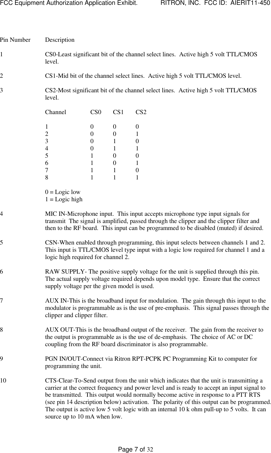 FCC Equipment Authorization Application Exhibit.             RITRON, INC.  FCC ID:  AIERIT11-450Page 7 of 32Pin Number Description1 CS0-Least significant bit of the channel select lines.  Active high 5 volt TTL/CMOSlevel.2 CS1-Mid bit of the channel select lines.  Active high 5 volt TTL/CMOS level.3 CS2-Most significant bit of the channel select lines.  Active high 5 volt TTL/CMOSlevel.Channel CS0 CS1 CS21 0 0 02 0 0 13 0 1 04 0 1 15 1 0 06 1 0 17 1 1 08 1 1 10 = Logic low1 = Logic high4 MIC IN-Microphone input.  This input accepts microphone type input signals fortransmit  The signal is amplified, passed through the clipper and the clipper filter andthen to the RF board.  This input can be programmed to be disabled (muted) if desired.5 CSN-When enabled through programming, this input selects between channels 1 and 2.This input is TTL/CMOS level type input with a logic low required for channel 1 and alogic high required for channel 2.6 RAW SUPPLY- The positive supply voltage for the unit is supplied through this pin.The actual supply voltage required depends upon model type.  Ensure that the correctsupply voltage per the given model is used.7 AUX IN-This is the broadband input for modulation.  The gain through this input to themodulator is programmable as is the use of pre-emphasis.  This signal passes through theclipper and clipper filter.8 AUX OUT-This is the broadband output of the receiver.  The gain from the receiver tothe output is programmable as is the use of de-emphasis.  The choice of AC or DCcoupling from the RF board discriminator is also programmable.9 PGN IN/OUT-Connect via Ritron RPT-PCPK PC Programming Kit to computer forprogramming the unit.10 CTS-Clear-To-Send output from the unit which indicates that the unit is transmitting acarrier at the correct frequency and power level and is ready to accept an input signal tobe transmitted.  This output would normally become active in response to a PTT RTS(see pin 14 description below) activation.  The polarity of this output can be programmed.The output is active low 5 volt logic with an internal 10 k ohm pull-up to 5 volts.  It cansource up to 10 mA when low.
