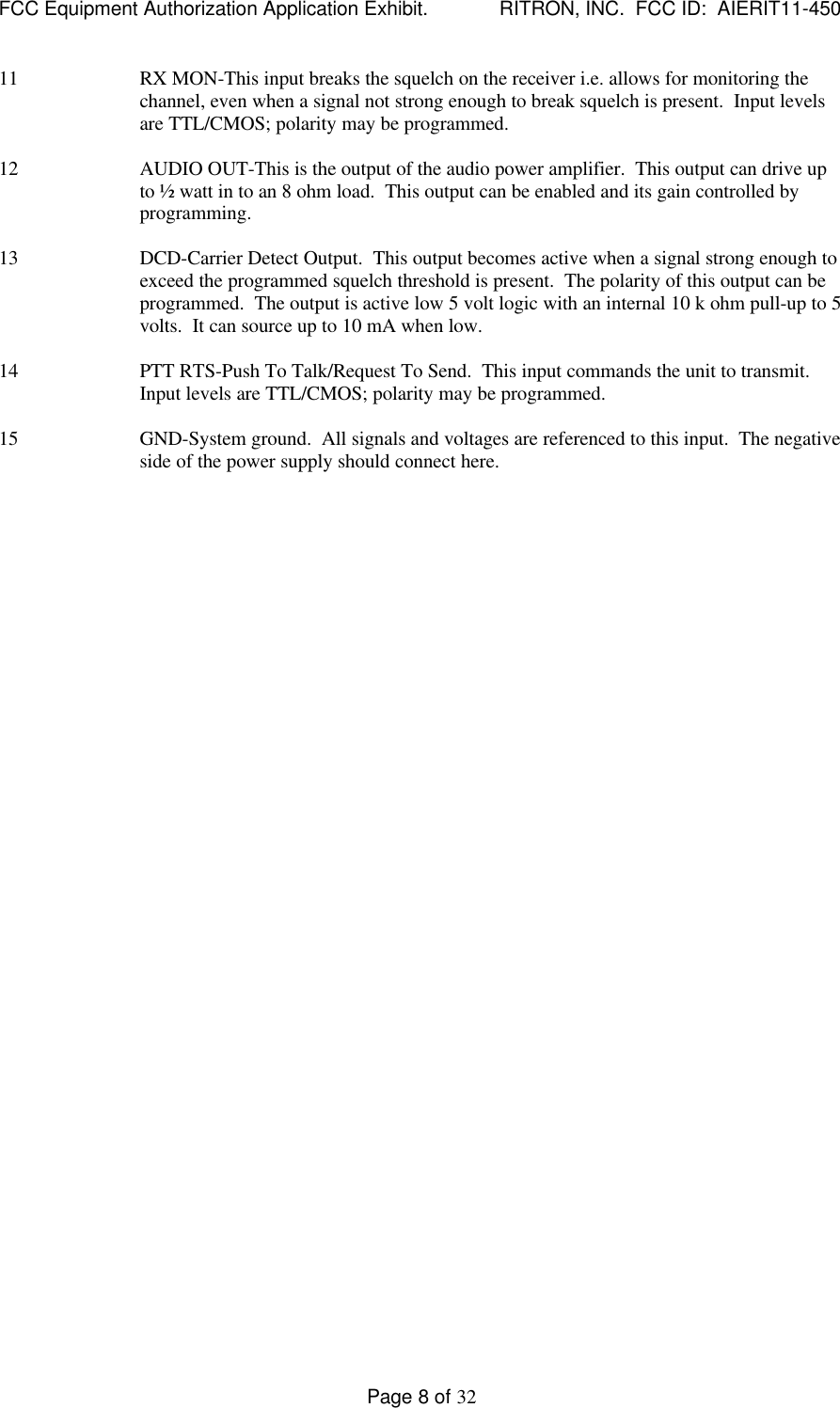 FCC Equipment Authorization Application Exhibit.             RITRON, INC.  FCC ID:  AIERIT11-450Page 8 of 3211 RX MON-This input breaks the squelch on the receiver i.e. allows for monitoring thechannel, even when a signal not strong enough to break squelch is present.  Input levelsare TTL/CMOS; polarity may be programmed.12 AUDIO OUT-This is the output of the audio power amplifier.  This output can drive upto ½ watt in to an 8 ohm load.  This output can be enabled and its gain controlled byprogramming.13 DCD-Carrier Detect Output.  This output becomes active when a signal strong enough toexceed the programmed squelch threshold is present.  The polarity of this output can beprogrammed.  The output is active low 5 volt logic with an internal 10 k ohm pull-up to 5volts.  It can source up to 10 mA when low.14 PTT RTS-Push To Talk/Request To Send.  This input commands the unit to transmit.Input levels are TTL/CMOS; polarity may be programmed.15 GND-System ground.  All signals and voltages are referenced to this input.  The negativeside of the power supply should connect here.