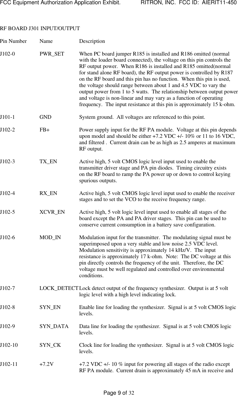 FCC Equipment Authorization Application Exhibit.             RITRON, INC.  FCC ID:  AIERIT11-450Page 9 of 32RF BOARD J301 INPUT/OUTPUTPin Number Name DescriptionJ102-0                  PWR_SET When PC board jumper R185 is installed and R186 omitted (normalwith the loader board connected), the voltage on this pin controls theRF output power.  When R186 is installed and R185 omitted(normalfor stand alone RF board), the RF output power is controlled by R187on the RF board and this pin has no function.  When this pin is used,the voltage should range between about 1 and 4.5 VDC to vary theoutput power from 1 to 5 watts.  The relationship between output powerand voltage is non-linear and may vary as a function of operatingfrequency.  The input resistance at this pin is approximately 15 k-ohm.J101-1 GND System ground.  All voltages are referenced to this point.J102-2                  FB+ Power supply input for the RF PA module.  Voltage at this pin dependsupon model and should be either +7.2 VDC +/- 10% or 11 to 16 VDC,and filtered .  Current drain can be as high as 2.5 amperes at maximumRF output.J102-3 TX_EN Active high, 5 volt CMOS logic level input used to enable thetransmitter driver stage and PA pin diodes.  Timing circuitry existson the RF board to ramp the PA power up or down to control keyingspurious outputs.J102-4 RX_EN Active high, 5 volt CMOS logic level input used to enable the receiverstages and to set the VCO to the receive frequency range.J102-5 XCVR_EN Active high, 5 volt logic level input used to enable all stages of theboard except the PA and PA driver stages.  This pin can be used toconserve current consumption in a battery save configuration.J102-6 MOD_IN Modulation input for the transmitter.  The modulating signal must besuperimposed upon a very stable and low noise 2.5 VDC level.Modulation sensitivity is approximately 14 kHz/V.  The inputresistance is approximately 17 k-ohm.  Note:  The DC voltage at thispin directly controls the frequency of the unit.  Therefore, the DCvoltage must be well regulated and controlled over environmentalconditions.J102-7 LOCK_DETECTLock detect output of the frequency synthesizer.  Output is at 5 voltlogic level with a high level indicating lock.J102-8 SYN_EN Enable line for loading the synthesizer.  Signal is at 5 volt CMOS logiclevels.J102-9 SYN_DATA Data line for loading the synthesizer.  Signal is at 5 volt CMOS logiclevels.J102-10 SYN_CK Clock line for loading the synthesizer.  Signal is at 5 volt CMOS logiclevels.J102-11 +7.2V +7.2 VDC +/- 10 % input for powering all stages of the radio exceptRF PA module.  Current drain is approximately 45 mA in receive and