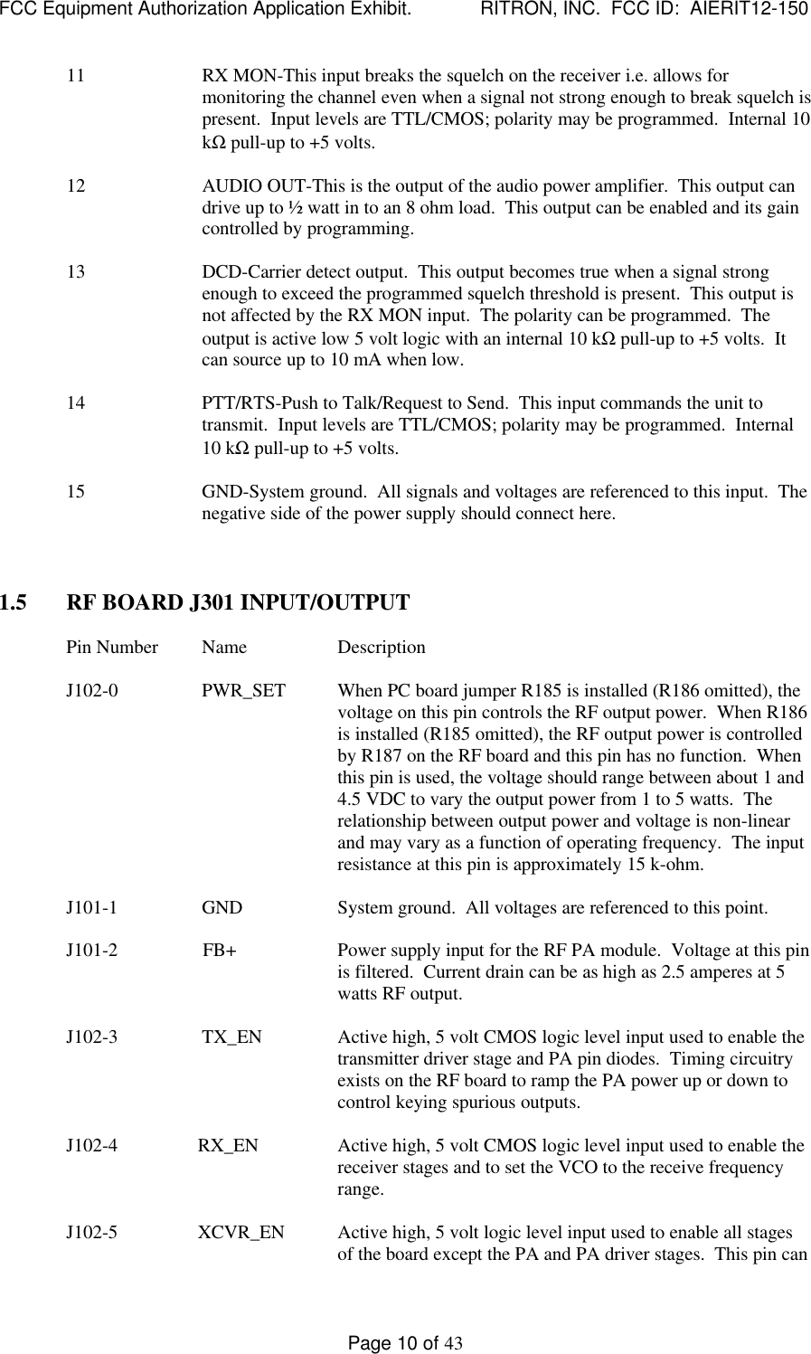 FCC Equipment Authorization Application Exhibit.             RITRON, INC.  FCC ID:  AIERIT12-150Page 10 of 4311 RX MON-This input breaks the squelch on the receiver i.e. allows formonitoring the channel even when a signal not strong enough to break squelch ispresent.  Input levels are TTL/CMOS; polarity may be programmed.  Internal 10kΩ pull-up to +5 volts.12 AUDIO OUT-This is the output of the audio power amplifier.  This output candrive up to ½ watt in to an 8 ohm load.  This output can be enabled and its gaincontrolled by programming.13 DCD-Carrier detect output.  This output becomes true when a signal strongenough to exceed the programmed squelch threshold is present.  This output isnot affected by the RX MON input.  The polarity can be programmed.  Theoutput is active low 5 volt logic with an internal 10 kΩ pull-up to +5 volts.  Itcan source up to 10 mA when low.14 PTT/RTS-Push to Talk/Request to Send.  This input commands the unit totransmit.  Input levels are TTL/CMOS; polarity may be programmed.  Internal10 kΩ pull-up to +5 volts.15 GND-System ground.  All signals and voltages are referenced to this input.  Thenegative side of the power supply should connect here.1.5 RF BOARD J301 INPUT/OUTPUTPin Number Name DescriptionJ102-0 PWR_SET When PC board jumper R185 is installed (R186 omitted), thevoltage on this pin controls the RF output power.  When R186is installed (R185 omitted), the RF output power is controlledby R187 on the RF board and this pin has no function.  Whenthis pin is used, the voltage should range between about 1 and4.5 VDC to vary the output power from 1 to 5 watts.  Therelationship between output power and voltage is non-linearand may vary as a function of operating frequency.  The inputresistance at this pin is approximately 15 k-ohm.J101-1 GND System ground.  All voltages are referenced to this point.J101-2                  FB+ Power supply input for the RF PA module.  Voltage at this pinis filtered.  Current drain can be as high as 2.5 amperes at 5watts RF output.J102-3 TX_EN Active high, 5 volt CMOS logic level input used to enable thetransmitter driver stage and PA pin diodes.  Timing circuitryexists on the RF board to ramp the PA power up or down tocontrol keying spurious outputs.J102-4                 RX_EN Active high, 5 volt CMOS logic level input used to enable thereceiver stages and to set the VCO to the receive frequencyrange.J102-5                 XCVR_EN Active high, 5 volt logic level input used to enable all stagesof the board except the PA and PA driver stages.  This pin can