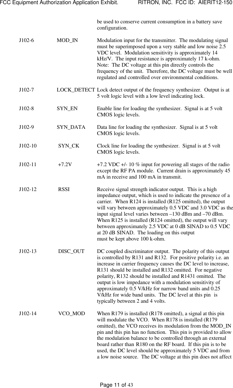 FCC Equipment Authorization Application Exhibit.             RITRON, INC.  FCC ID:  AIERIT12-150Page 11 of 43be used to conserve current consumption in a battery saveconfiguration.J102-6                 MOD_IN Modulation input for the transmitter.  The modulating signalmust be superimposed upon a very stable and low noise 2.5VDC level.  Modulation sensitivity is approximately 14kHz/V.  The input resistance is approximately 17 k-ohm.Note:  The DC voltage at this pin directly controls thefrequency of the unit.  Therefore, the DC voltage must be wellregulated and controlled over environmental conditions.J102-7                 LOCK_DETECT Lock detect output of the frequency synthesizer.  Output is at5 volt logic level with a low level indicating lock.J102-8                 SYN_EN Enable line for loading the synthesizer.  Signal is at 5 voltCMOS logic levels.J102-9                 SYN_DATA Data line for loading the synthesizer.  Signal is at 5 voltCMOS logic levels.J102-10                SYN_CK Clock line for loading the synthesizer.  Signal is at 5 voltCMOS logic levels.J102-11                +7.2V +7.2 VDC +/- 10 % input for powering all stages of the radioexcept the RF PA module.  Current drain is approximately 45mA in receive and 100 mA in transmit.J102-12                RSSI Receive signal strength indicator output.  This is a highimpedance output, which is used to indicate the presence of acarrier.  When R124 is installed (R125 omitted), the outputwill vary between approximately 0.5 VDC and 3.0 VDC as theinput signal level varies between –130 dBm and –70 dBm.When R125 is installed (R124 omitted), the output will varybetween approximately 2.5 VDC at 0 dB SINAD to 0.5 VDCat 20 dB SINAD.  The loading on this outputmust be kept above 100 k-ohm.J102-13                DISC_OUT DC coupled discriminator output.  The polarity of this outputis controlled by R131 and R132.  For positive polarity i.e. anincrease in carrier frequency causes the DC level to increase,R131 should be installed and R132 omitted.  For negativepolarity, R132 should be installed and R1431 omitted.  Theoutput is low impedance with a modulation sensitivity ofapproximately 0.5 V/kHz for narrow band units and 0.25V/kHz for wide band units.  The DC level at this pin  istypically between 2 and 4 volts.J102-14                VCO_MOD When R179 is installed (R178 omitted), a signal at this pinwill modulate the VCO.  When R178 is installed (R179omitted), the VCO receives its modulation from the MOD_INpin and this pin has no function.  This pin is provided to allowthe modulation balance to be controlled through an externalboard rather than R180 on the RF board.  If this pin is to beused, the DC level should be approximately 5 VDC and froma low noise source.  The DC voltage at this pin does not affect