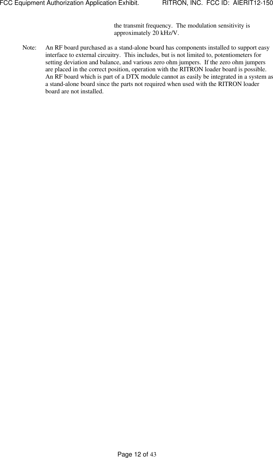 FCC Equipment Authorization Application Exhibit.             RITRON, INC.  FCC ID:  AIERIT12-150Page 12 of 43the transmit frequency.  The modulation sensitivity isapproximately 20 kHz/V.Note: An RF board purchased as a stand-alone board has components installed to support easyinterface to external circuitry.  This includes, but is not limited to, potentiometers forsetting deviation and balance, and various zero ohm jumpers.  If the zero ohm jumpersare placed in the correct position, operation with the RITRON loader board is possible.An RF board which is part of a DTX module cannot as easily be integrated in a system asa stand-alone board since the parts not required when used with the RITRON loaderboard are not installed.