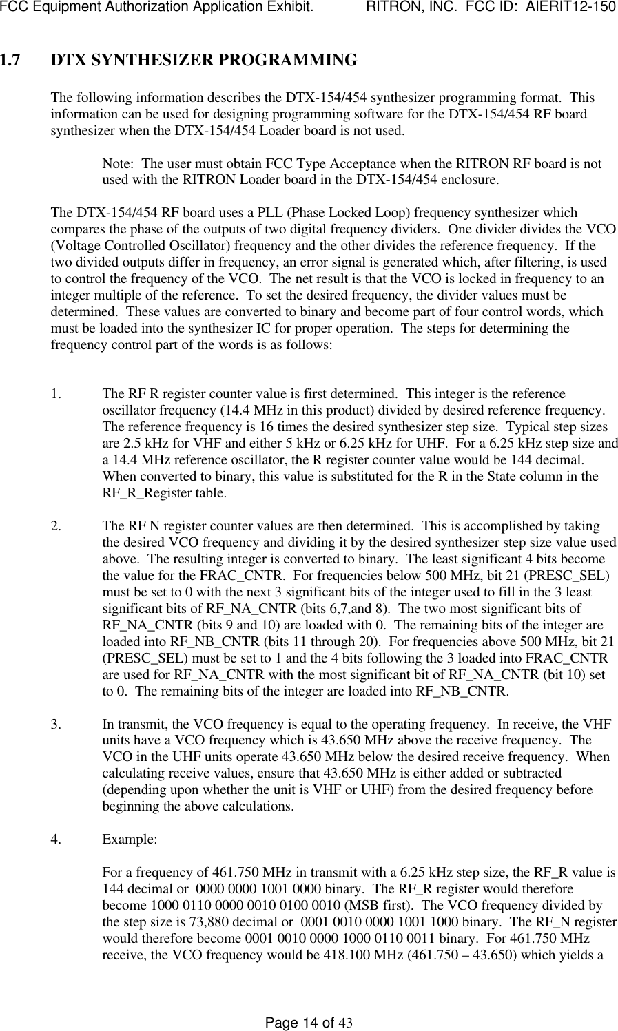 FCC Equipment Authorization Application Exhibit.             RITRON, INC.  FCC ID:  AIERIT12-150Page 14 of 431.7 DTX SYNTHESIZER PROGRAMMINGThe following information describes the DTX-154/454 synthesizer programming format.  Thisinformation can be used for designing programming software for the DTX-154/454 RF boardsynthesizer when the DTX-154/454 Loader board is not used.Note:  The user must obtain FCC Type Acceptance when the RITRON RF board is notused with the RITRON Loader board in the DTX-154/454 enclosure.The DTX-154/454 RF board uses a PLL (Phase Locked Loop) frequency synthesizer whichcompares the phase of the outputs of two digital frequency dividers.  One divider divides the VCO(Voltage Controlled Oscillator) frequency and the other divides the reference frequency.  If thetwo divided outputs differ in frequency, an error signal is generated which, after filtering, is usedto control the frequency of the VCO.  The net result is that the VCO is locked in frequency to aninteger multiple of the reference.  To set the desired frequency, the divider values must bedetermined.  These values are converted to binary and become part of four control words, whichmust be loaded into the synthesizer IC for proper operation.  The steps for determining thefrequency control part of the words is as follows:1. The RF R register counter value is first determined.  This integer is the referenceoscillator frequency (14.4 MHz in this product) divided by desired reference frequency.The reference frequency is 16 times the desired synthesizer step size.  Typical step sizesare 2.5 kHz for VHF and either 5 kHz or 6.25 kHz for UHF.  For a 6.25 kHz step size anda 14.4 MHz reference oscillator, the R register counter value would be 144 decimal.When converted to binary, this value is substituted for the R in the State column in theRF_R_Register table.2. The RF N register counter values are then determined.  This is accomplished by takingthe desired VCO frequency and dividing it by the desired synthesizer step size value usedabove.  The resulting integer is converted to binary.  The least significant 4 bits becomethe value for the FRAC_CNTR.  For frequencies below 500 MHz, bit 21 (PRESC_SEL)must be set to 0 with the next 3 significant bits of the integer used to fill in the 3 leastsignificant bits of RF_NA_CNTR (bits 6,7,and 8).  The two most significant bits ofRF_NA_CNTR (bits 9 and 10) are loaded with 0.  The remaining bits of the integer areloaded into RF_NB_CNTR (bits 11 through 20).  For frequencies above 500 MHz, bit 21(PRESC_SEL) must be set to 1 and the 4 bits following the 3 loaded into FRAC_CNTRare used for RF_NA_CNTR with the most significant bit of RF_NA_CNTR (bit 10) setto 0.  The remaining bits of the integer are loaded into RF_NB_CNTR.3. In transmit, the VCO frequency is equal to the operating frequency.  In receive, the VHFunits have a VCO frequency which is 43.650 MHz above the receive frequency.  TheVCO in the UHF units operate 43.650 MHz below the desired receive frequency.  Whencalculating receive values, ensure that 43.650 MHz is either added or subtracted(depending upon whether the unit is VHF or UHF) from the desired frequency beforebeginning the above calculations.  4. Example:For a frequency of 461.750 MHz in transmit with a 6.25 kHz step size, the RF_R value is144 decimal or  0000 0000 1001 0000 binary.  The RF_R register would thereforebecome 1000 0110 0000 0010 0100 0010 (MSB first).  The VCO frequency divided bythe step size is 73,880 decimal or  0001 0010 0000 1001 1000 binary.  The RF_N registerwould therefore become 0001 0010 0000 1000 0110 0011 binary.  For 461.750 MHzreceive, the VCO frequency would be 418.100 MHz (461.750 – 43.650) which yields a