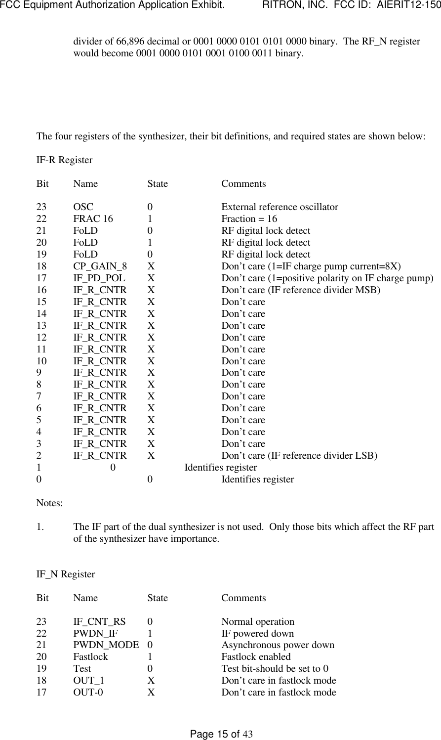 FCC Equipment Authorization Application Exhibit.             RITRON, INC.  FCC ID:  AIERIT12-150Page 15 of 43divider of 66,896 decimal or 0001 0000 0101 0101 0000 binary.  The RF_N registerwould become 0001 0000 0101 0001 0100 0011 binary.The four registers of the synthesizer, their bit definitions, and required states are shown below:IF-R RegisterBit Name State Comments23 OSC 0External reference oscillator22 FRAC 16 1Fraction = 1621 FoLD 0RF digital lock detect20 FoLD 1RF digital lock detect19 FoLD 0RF digital lock detect18 CP_GAIN_8 XDon’t care (1=IF charge pump current=8X)17 IF_PD_POL XDon’t care (1=positive polarity on IF charge pump)16 IF_R_CNTR XDon’t care (IF reference divider MSB)15 IF_R_CNTR XDon’t care14 IF_R_CNTR XDon’t care13 IF_R_CNTR XDon’t care12 IF_R_CNTR XDon’t care11 IF_R_CNTR XDon’t care10 IF_R_CNTR XDon’t care9IF_R_CNTR XDon’t care8IF_R_CNTR XDon’t care7IF_R_CNTR XDon’t care6IF_R_CNTR XDon’t care5IF_R_CNTR XDon’t care4IF_R_CNTR XDon’t care3IF_R_CNTR XDon’t care2IF_R_CNTR XDon’t care (IF reference divider LSB)1 0Identifies register0 0 Identifies registerNotes:1. The IF part of the dual synthesizer is not used.  Only those bits which affect the RF partof the synthesizer have importance.IF_N RegisterBit Name State Comments23 IF_CNT_RS 0Normal operation22 PWDN_IF 1IF powered down21 PWDN_MODE 0Asynchronous power down20 Fastlock 1Fastlock enabled19 Test 0Test bit-should be set to 018 OUT_1 XDon’t care in fastlock mode17 OUT-0 XDon’t care in fastlock mode