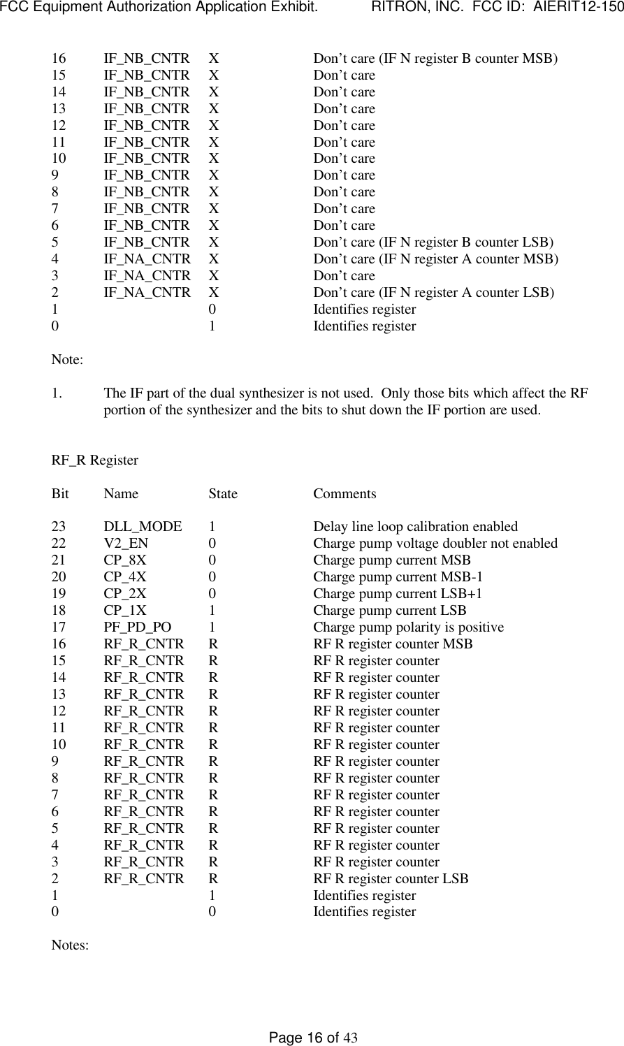 FCC Equipment Authorization Application Exhibit.             RITRON, INC.  FCC ID:  AIERIT12-150Page 16 of 4316 IF_NB_CNTR XDon’t care (IF N register B counter MSB)15 IF_NB_CNTR XDon’t care14 IF_NB_CNTR XDon’t care13 IF_NB_CNTR XDon’t care12 IF_NB_CNTR XDon’t care11 IF_NB_CNTR XDon’t care10 IF_NB_CNTR XDon’t care9IF_NB_CNTR XDon’t care8IF_NB_CNTR XDon’t care7IF_NB_CNTR XDon’t care6IF_NB_CNTR XDon’t care5IF_NB_CNTR XDon’t care (IF N register B counter LSB)4IF_NA_CNTR XDon’t care (IF N register A counter MSB)3IF_NA_CNTR XDon’t care2IF_NA_CNTR XDon’t care (IF N register A counter LSB)1 0 Identifies register0 1 Identifies registerNote:1. The IF part of the dual synthesizer is not used.  Only those bits which affect the RFportion of the synthesizer and the bits to shut down the IF portion are used.RF_R RegisterBit Name State Comments23 DLL_MODE 1Delay line loop calibration enabled22 V2_EN 0Charge pump voltage doubler not enabled21 CP_8X 0Charge pump current MSB20 CP_4X 0Charge pump current MSB-119 CP_2X 0Charge pump current LSB+118 CP_1X 1Charge pump current LSB17 PF_PD_PO 1Charge pump polarity is positive16 RF_R_CNTR RRF R register counter MSB15 RF_R_CNTR RRF R register counter14 RF_R_CNTR RRF R register counter13 RF_R_CNTR RRF R register counter12 RF_R_CNTR RRF R register counter11 RF_R_CNTR  RRF R register counter10 RF_R_CNTR RRF R register counter9RF_R_CNTR RRF R register counter8RF_R_CNTR RRF R register counter7RF_R_CNTR RRF R register counter6RF_R_CNTR RRF R register counter5RF_R_CNTR RRF R register counter4RF_R_CNTR RRF R register counter3RF_R_CNTR RRF R register counter2RF_R_CNTR RRF R register counter LSB1 1 Identifies register0 0 Identifies registerNotes: