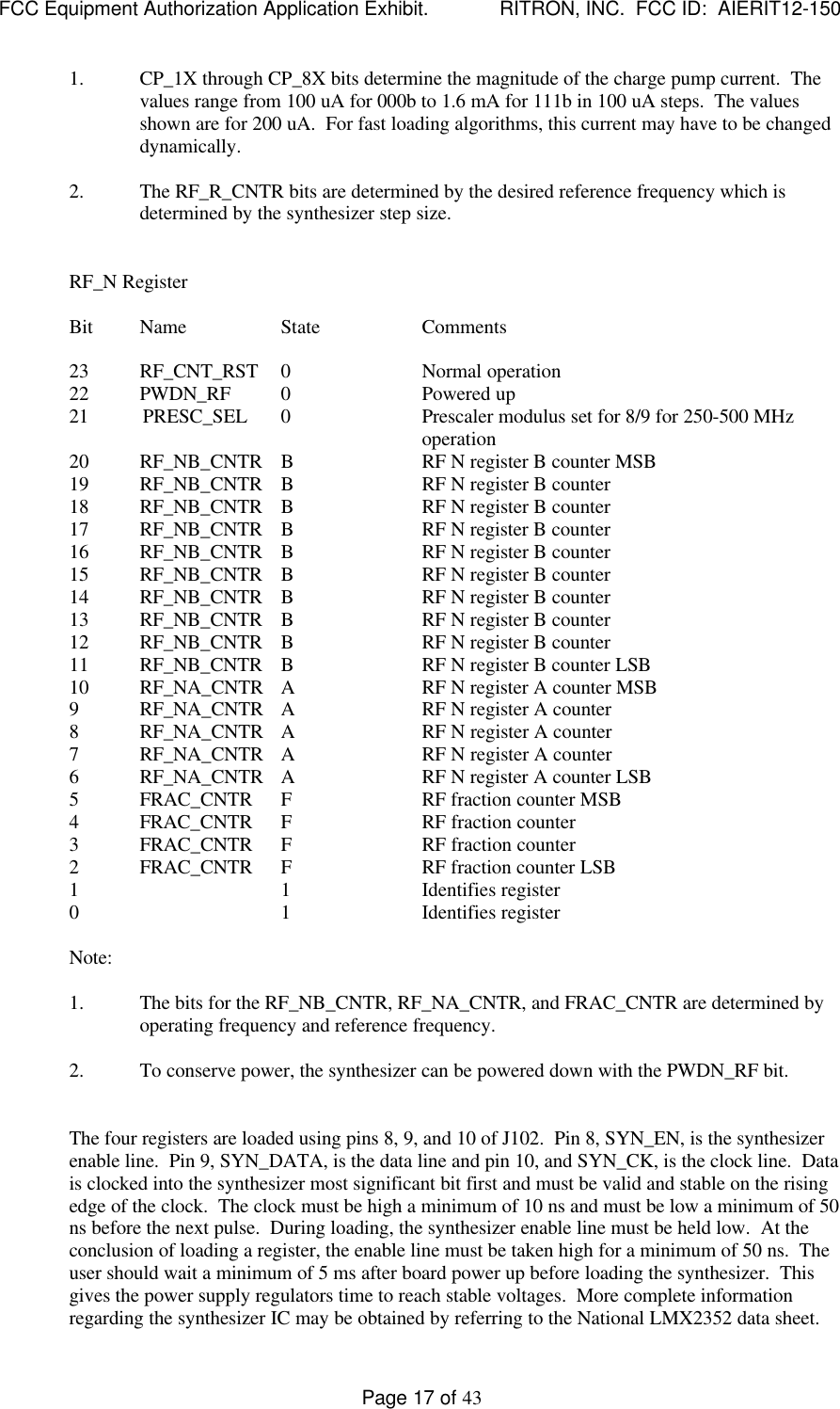 FCC Equipment Authorization Application Exhibit.             RITRON, INC.  FCC ID:  AIERIT12-150Page 17 of 431. CP_1X through CP_8X bits determine the magnitude of the charge pump current.  Thevalues range from 100 uA for 000b to 1.6 mA for 111b in 100 uA steps.  The valuesshown are for 200 uA.  For fast loading algorithms, this current may have to be changeddynamically.2. The RF_R_CNTR bits are determined by the desired reference frequency which isdetermined by the synthesizer step size.RF_N RegisterBit Name State Comments23 RF_CNT_RST 0Normal operation22 PWDN_RF 0Powered up21           PRESC_SEL 0Prescaler modulus set for 8/9 for 250-500 MHzoperation20 RF_NB_CNTR BRF N register B counter MSB19 RF_NB_CNTR BRF N register B counter18 RF_NB_CNTR BRF N register B counter17 RF_NB_CNTR BRF N register B counter16 RF_NB_CNTR BRF N register B counter15 RF_NB_CNTR BRF N register B counter14 RF_NB_CNTR BRF N register B counter13 RF_NB_CNTR BRF N register B counter12 RF_NB_CNTR BRF N register B counter11 RF_NB_CNTR BRF N register B counter LSB10 RF_NA_CNTR ARF N register A counter MSB9RF_NA_CNTR ARF N register A counter8RF_NA_CNTR ARF N register A counter7RF_NA_CNTR ARF N register A counter6RF_NA_CNTR ARF N register A counter LSB5FRAC_CNTR FRF fraction counter MSB4FRAC_CNTR FRF fraction counter3FRAC_CNTR FRF fraction counter2FRAC_CNTR FRF fraction counter LSB1 1 Identifies register0 1 Identifies registerNote:1. The bits for the RF_NB_CNTR, RF_NA_CNTR, and FRAC_CNTR are determined byoperating frequency and reference frequency.2. To conserve power, the synthesizer can be powered down with the PWDN_RF bit.The four registers are loaded using pins 8, 9, and 10 of J102.  Pin 8, SYN_EN, is the synthesizerenable line.  Pin 9, SYN_DATA, is the data line and pin 10, and SYN_CK, is the clock line.  Datais clocked into the synthesizer most significant bit first and must be valid and stable on the risingedge of the clock.  The clock must be high a minimum of 10 ns and must be low a minimum of 50ns before the next pulse.  During loading, the synthesizer enable line must be held low.  At theconclusion of loading a register, the enable line must be taken high for a minimum of 50 ns.  Theuser should wait a minimum of 5 ms after board power up before loading the synthesizer.  Thisgives the power supply regulators time to reach stable voltages.  More complete informationregarding the synthesizer IC may be obtained by referring to the National LMX2352 data sheet.