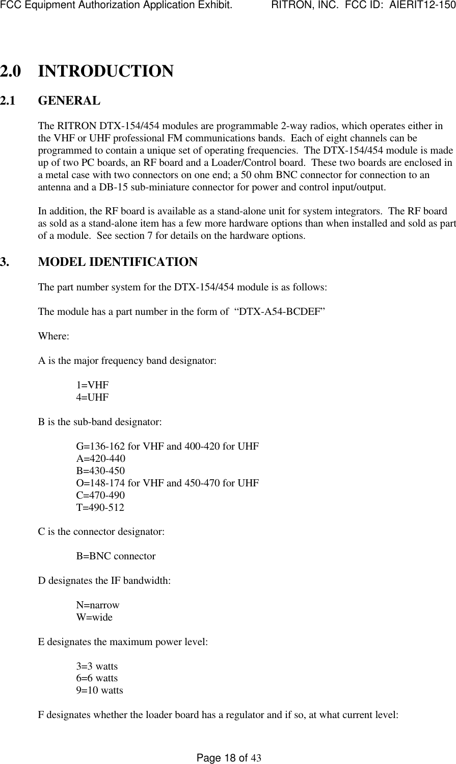 FCC Equipment Authorization Application Exhibit.             RITRON, INC.  FCC ID:  AIERIT12-150Page 18 of 432.0 INTRODUCTION2.1 GENERALThe RITRON DTX-154/454 modules are programmable 2-way radios, which operates either inthe VHF or UHF professional FM communications bands.  Each of eight channels can beprogrammed to contain a unique set of operating frequencies.  The DTX-154/454 module is madeup of two PC boards, an RF board and a Loader/Control board.  These two boards are enclosed ina metal case with two connectors on one end; a 50 ohm BNC connector for connection to anantenna and a DB-15 sub-miniature connector for power and control input/output.In addition, the RF board is available as a stand-alone unit for system integrators.  The RF boardas sold as a stand-alone item has a few more hardware options than when installed and sold as partof a module.  See section 7 for details on the hardware options.3. MODEL IDENTIFICATIONThe part number system for the DTX-154/454 module is as follows:The module has a part number in the form of  “DTX-A54-BCDEF”Where:A is the major frequency band designator:1=VHF4=UHFB is the sub-band designator:G=136-162 for VHF and 400-420 for UHFA=420-440B=430-450O=148-174 for VHF and 450-470 for UHFC=470-490T=490-512C is the connector designator:B=BNC connectorD designates the IF bandwidth:N=narrowW=wideE designates the maximum power level:3=3 watts6=6 watts9=10 wattsF designates whether the loader board has a regulator and if so, at what current level: