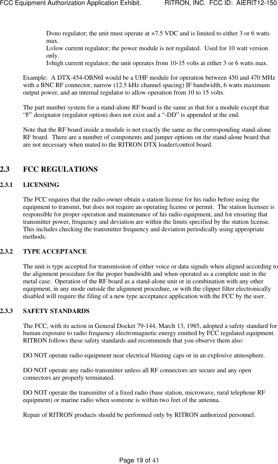 FCC Equipment Authorization Application Exhibit.             RITRON, INC.  FCC ID:  AIERIT12-150Page 19 of 43D=no regulator; the unit must operate at +7.5 VDC and is limited to either 3 or 6 wattsmax.L=low current regulator; the power module is not regulated.  Used for 10 watt versiononly.I=high current regulator; the unit operates from 10-15 volts at either 3 or 6 watts max.Example:  A DTX-454-OBN6I would be a UHF module for operation between 450 and 470 MHzwith a BNC RF connector, narrow (12.5 kHz channel spacing) IF bandwidth, 6 watts maximumoutput power, and an internal regulator to allow operation from 10 to 15 volts.The part number system for a stand-alone RF board is the same as that for a module except that“F” designator (regulator option) does not exist and a “-DD” is appended at the end.Note that the RF board inside a module is not exactly the same as the corresponding stand-aloneRF board.  There are a number of components and jumper options on the stand-alone board thatare not necessary when mated to the RITRON DTX loader/control board.2.3 FCC REGULATIONS2.3.1 LICENSINGThe FCC requires that the radio owner obtain a station license for his radio before using theequipment to transmit, but does not require an operating license or permit.  The station licensee isresponsible for proper operation and maintenance of his radio equipment, and for ensuring thattransmitter power, frequency and deviation are within the limits specified by the station license.This includes checking the transmitter frequency and deviation periodically using appropriatemethods.2.3.2 TYPE ACCEPTANCEThe unit is type accepted for transmission of either voice or data signals when aligned according tothe alignment procedure for the proper bandwidth and when operated as a complete unit in themetal case.  Operation of the RF board as a stand-alone unit or in combination with any otherequipment, in any mode outside the alignment procedure, or with the clipper filter electronicallydisabled will require the filing of a new type acceptance application with the FCC by the user.2.3.3 SAFETY STANDARDSThe FCC, with its action in General Docket 79-144, March 13, 1985, adopted a safety standard forhuman exposure to radio frequency electromagnetic energy emitted by FCC regulated equipment.RITRON follows these safety standards and recommends that you observe them also:DO NOT operate radio equipment near electrical blasting caps or in an explosive atmosphere.DO NOT operate any radio transmitter unless all RF connectors are secure and any openconnectors are properly terminated.DO NOT operate the transmitter of a fixed radio (base station, microwave, rural telephone RFequipment) or marine radio when someone is within two feet of the antenna.Repair of RITRON products should be performed only by RITRON authorized personnel.