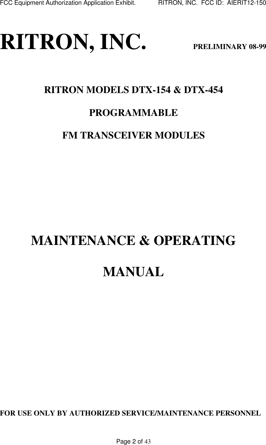 FCC Equipment Authorization Application Exhibit.             RITRON, INC.  FCC ID:  AIERIT12-150Page 2 of 43RITRON, INC.                         PRELIMINARY 08-99RITRON MODELS DTX-154 &amp; DTX-454PROGRAMMABLEFM TRANSCEIVER MODULESMAINTENANCE &amp; OPERATINGMANUALFOR USE ONLY BY AUTHORIZED SERVICE/MAINTENANCE PERSONNEL