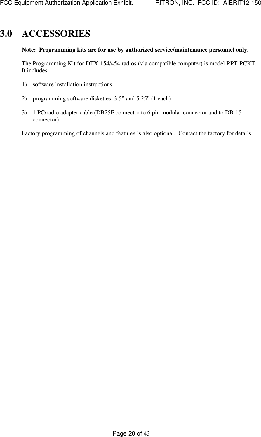 FCC Equipment Authorization Application Exhibit.             RITRON, INC.  FCC ID:  AIERIT12-150Page 20 of 433.0 ACCESSORIESNote:  Programming kits are for use by authorized service/maintenance personnel only.The Programming Kit for DTX-154/454 radios (via compatible computer) is model RPT-PCKT.It includes:1) software installation instructions2) programming software diskettes, 3.5” and 5.25” (1 each)3) 1 PC/radio adapter cable (DB25F connector to 6 pin modular connector and to DB-15connector)Factory programming of channels and features is also optional.  Contact the factory for details.