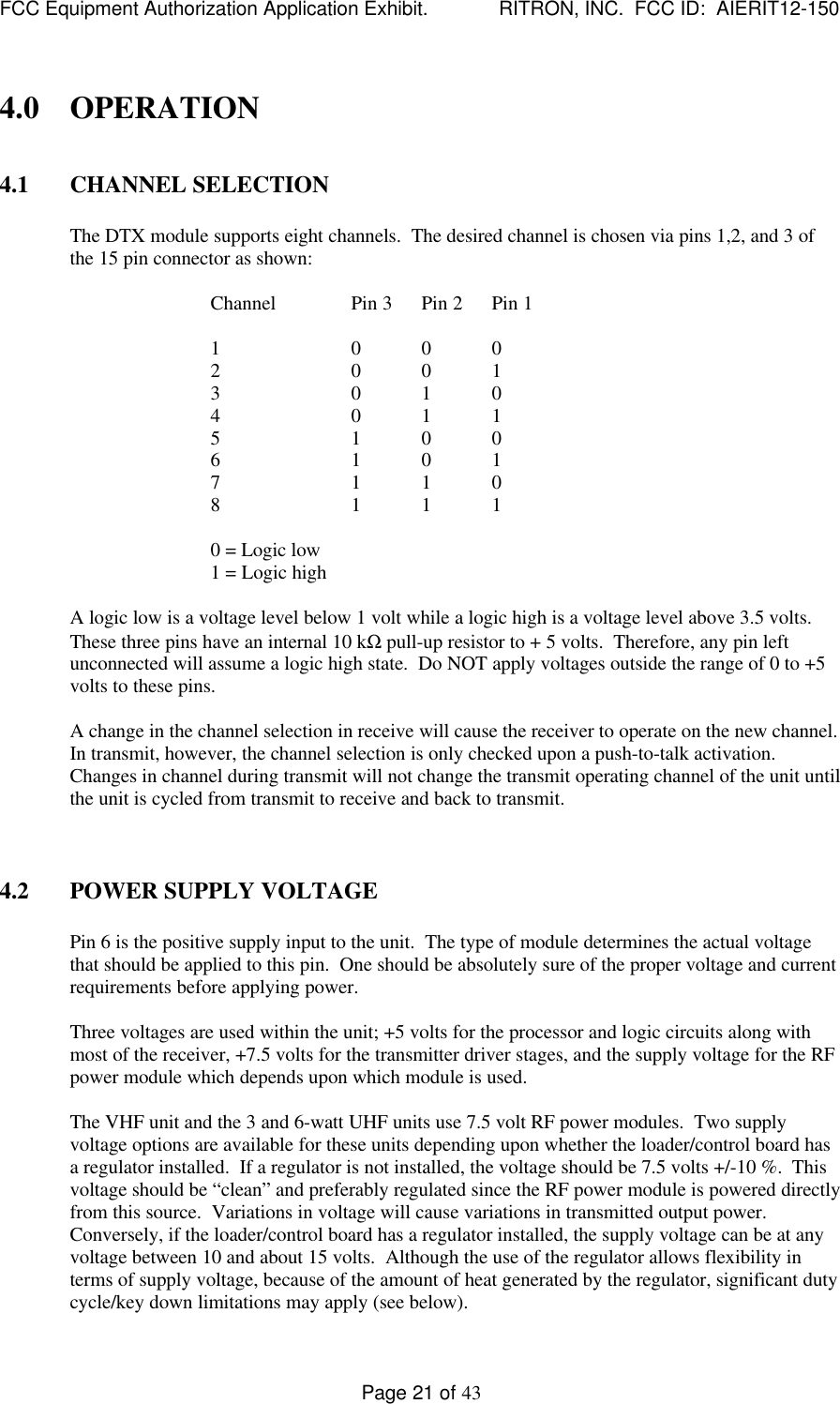 FCC Equipment Authorization Application Exhibit.             RITRON, INC.  FCC ID:  AIERIT12-150Page 21 of 434.0 OPERATION4.1 CHANNEL SELECTIONThe DTX module supports eight channels.  The desired channel is chosen via pins 1,2, and 3 ofthe 15 pin connector as shown:Channel Pin 3 Pin 2 Pin 11 0 0 02 0 0 13 0 1 04 0 1 15 1 0 06 1 0 17 1 1 08 1 1 10 = Logic low1 = Logic highA logic low is a voltage level below 1 volt while a logic high is a voltage level above 3.5 volts.These three pins have an internal 10 kΩ pull-up resistor to + 5 volts.  Therefore, any pin leftunconnected will assume a logic high state.  Do NOT apply voltages outside the range of 0 to +5volts to these pins.A change in the channel selection in receive will cause the receiver to operate on the new channel.In transmit, however, the channel selection is only checked upon a push-to-talk activation.Changes in channel during transmit will not change the transmit operating channel of the unit untilthe unit is cycled from transmit to receive and back to transmit.4.2 POWER SUPPLY VOLTAGEPin 6 is the positive supply input to the unit.  The type of module determines the actual voltagethat should be applied to this pin.  One should be absolutely sure of the proper voltage and currentrequirements before applying power.Three voltages are used within the unit; +5 volts for the processor and logic circuits along withmost of the receiver, +7.5 volts for the transmitter driver stages, and the supply voltage for the RFpower module which depends upon which module is used.The VHF unit and the 3 and 6-watt UHF units use 7.5 volt RF power modules.  Two supplyvoltage options are available for these units depending upon whether the loader/control board hasa regulator installed.  If a regulator is not installed, the voltage should be 7.5 volts +/-10 %.  Thisvoltage should be “clean” and preferably regulated since the RF power module is powered directlyfrom this source.  Variations in voltage will cause variations in transmitted output power.Conversely, if the loader/control board has a regulator installed, the supply voltage can be at anyvoltage between 10 and about 15 volts.  Although the use of the regulator allows flexibility interms of supply voltage, because of the amount of heat generated by the regulator, significant dutycycle/key down limitations may apply (see below).