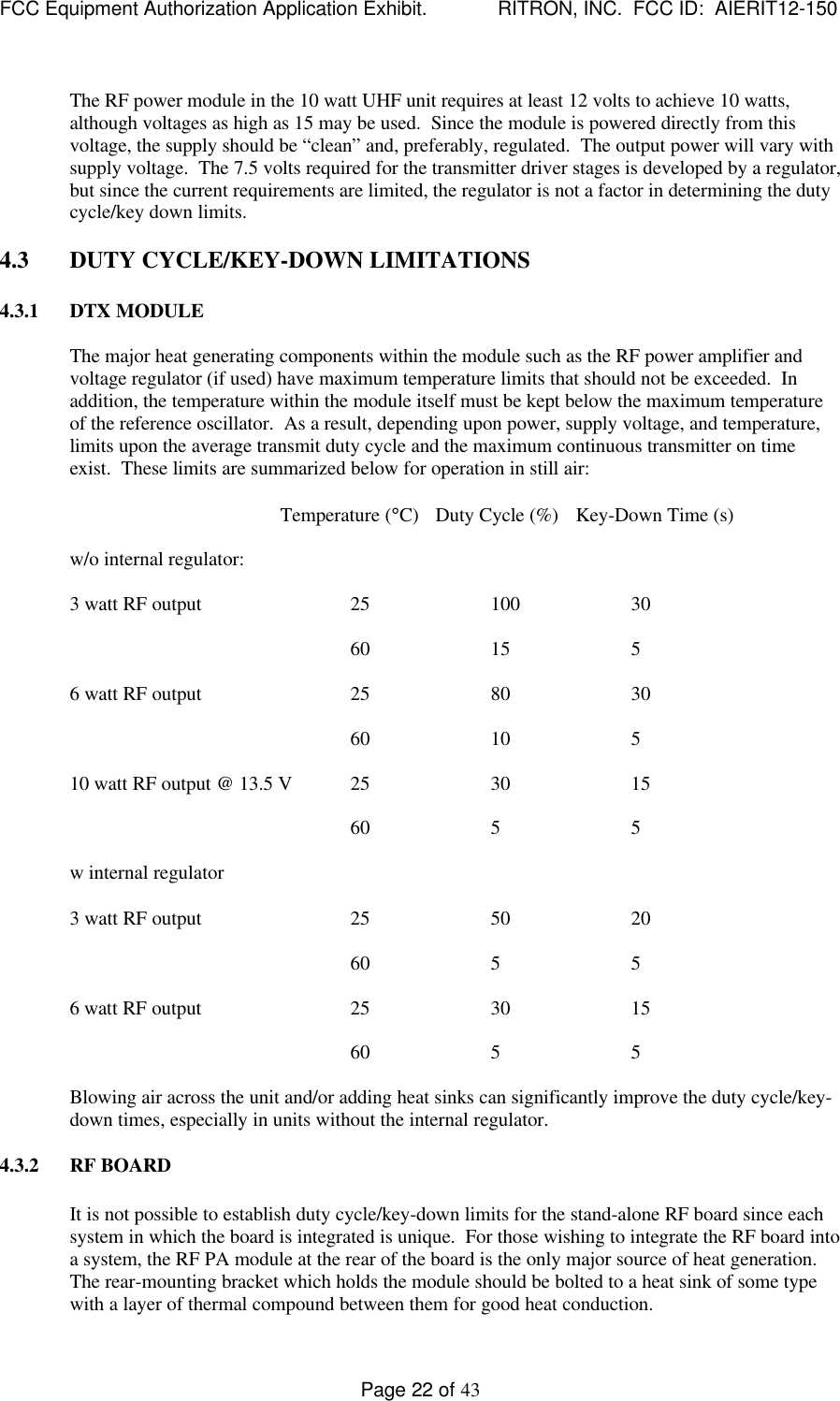 FCC Equipment Authorization Application Exhibit.             RITRON, INC.  FCC ID:  AIERIT12-150Page 22 of 43The RF power module in the 10 watt UHF unit requires at least 12 volts to achieve 10 watts,although voltages as high as 15 may be used.  Since the module is powered directly from thisvoltage, the supply should be “clean” and, preferably, regulated.  The output power will vary withsupply voltage.  The 7.5 volts required for the transmitter driver stages is developed by a regulator,but since the current requirements are limited, the regulator is not a factor in determining the dutycycle/key down limits.4.3 DUTY CYCLE/KEY-DOWN LIMITATIONS4.3.1 DTX MODULEThe major heat generating components within the module such as the RF power amplifier andvoltage regulator (if used) have maximum temperature limits that should not be exceeded.  Inaddition, the temperature within the module itself must be kept below the maximum temperatureof the reference oscillator.  As a result, depending upon power, supply voltage, and temperature,limits upon the average transmit duty cycle and the maximum continuous transmitter on timeexist.  These limits are summarized below for operation in still air:Temperature (°C)   Duty Cycle (%)   Key-Down Time (s)w/o internal regulator:3 watt RF output 25 100 3060 15 56 watt RF output 25 80 3060 10 510 watt RF output @ 13.5 V 25 30 1560 5 5w internal regulator3 watt RF output 25 50 2060 5 56 watt RF output 25 30 1560 5 5Blowing air across the unit and/or adding heat sinks can significantly improve the duty cycle/key-down times, especially in units without the internal regulator.4.3.2 RF BOARDIt is not possible to establish duty cycle/key-down limits for the stand-alone RF board since eachsystem in which the board is integrated is unique.  For those wishing to integrate the RF board intoa system, the RF PA module at the rear of the board is the only major source of heat generation.The rear-mounting bracket which holds the module should be bolted to a heat sink of some typewith a layer of thermal compound between them for good heat conduction.