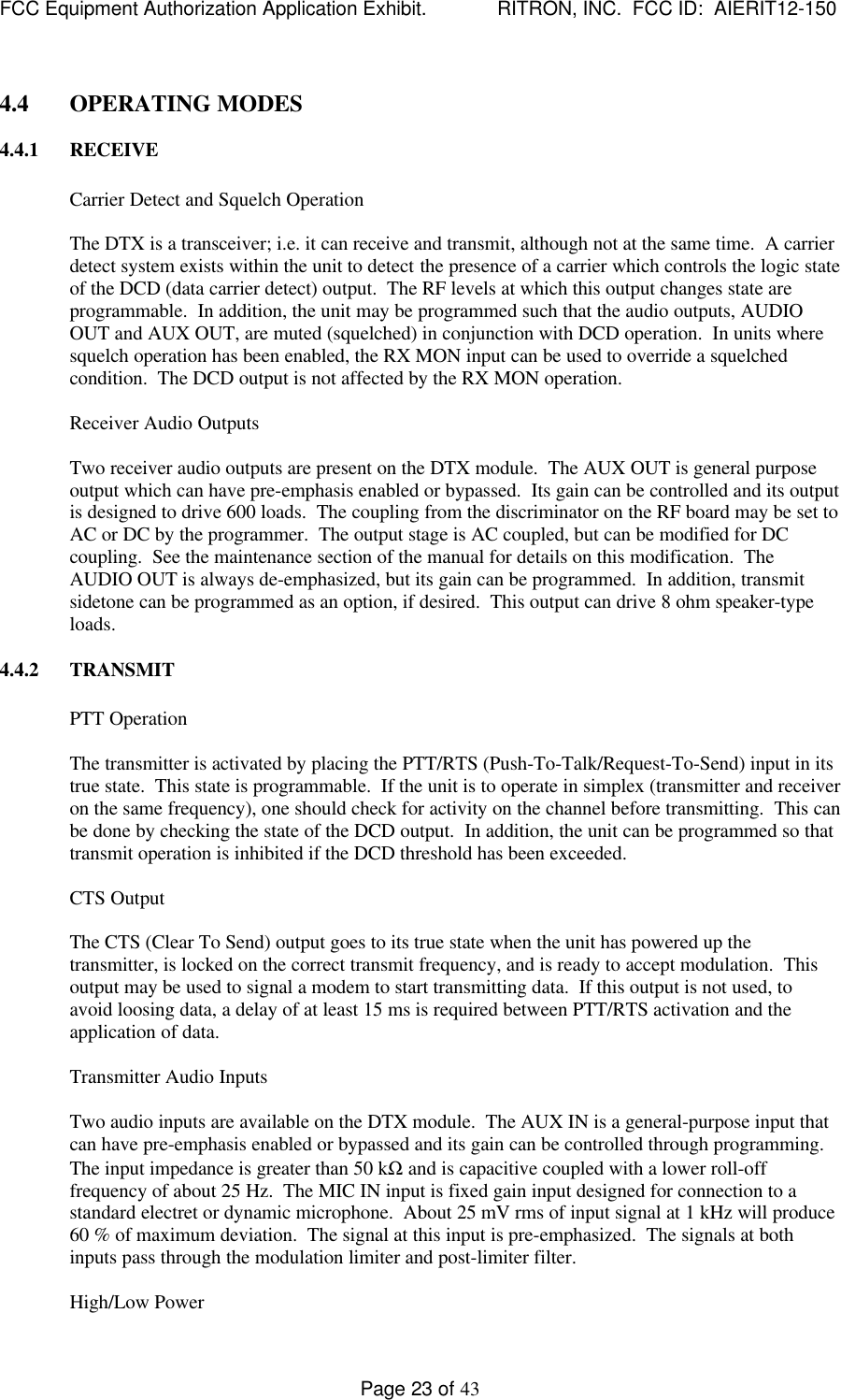 FCC Equipment Authorization Application Exhibit.             RITRON, INC.  FCC ID:  AIERIT12-150Page 23 of 434.4 OPERATING MODES4.4.1 RECEIVECarrier Detect and Squelch OperationThe DTX is a transceiver; i.e. it can receive and transmit, although not at the same time.  A carrierdetect system exists within the unit to detect the presence of a carrier which controls the logic stateof the DCD (data carrier detect) output.  The RF levels at which this output changes state areprogrammable.  In addition, the unit may be programmed such that the audio outputs, AUDIOOUT and AUX OUT, are muted (squelched) in conjunction with DCD operation.  In units wheresquelch operation has been enabled, the RX MON input can be used to override a squelchedcondition.  The DCD output is not affected by the RX MON operation.Receiver Audio OutputsTwo receiver audio outputs are present on the DTX module.  The AUX OUT is general purposeoutput which can have pre-emphasis enabled or bypassed.  Its gain can be controlled and its outputis designed to drive 600 loads.  The coupling from the discriminator on the RF board may be set toAC or DC by the programmer.  The output stage is AC coupled, but can be modified for DCcoupling.  See the maintenance section of the manual for details on this modification.  TheAUDIO OUT is always de-emphasized, but its gain can be programmed.  In addition, transmitsidetone can be programmed as an option, if desired.  This output can drive 8 ohm speaker-typeloads.4.4.2 TRANSMITPTT OperationThe transmitter is activated by placing the PTT/RTS (Push-To-Talk/Request-To-Send) input in itstrue state.  This state is programmable.  If the unit is to operate in simplex (transmitter and receiveron the same frequency), one should check for activity on the channel before transmitting.  This canbe done by checking the state of the DCD output.  In addition, the unit can be programmed so thattransmit operation is inhibited if the DCD threshold has been exceeded.CTS OutputThe CTS (Clear To Send) output goes to its true state when the unit has powered up thetransmitter, is locked on the correct transmit frequency, and is ready to accept modulation.  Thisoutput may be used to signal a modem to start transmitting data.  If this output is not used, toavoid loosing data, a delay of at least 15 ms is required between PTT/RTS activation and theapplication of data.Transmitter Audio InputsTwo audio inputs are available on the DTX module.  The AUX IN is a general-purpose input thatcan have pre-emphasis enabled or bypassed and its gain can be controlled through programming.The input impedance is greater than 50 kΩ and is capacitive coupled with a lower roll-offfrequency of about 25 Hz.  The MIC IN input is fixed gain input designed for connection to astandard electret or dynamic microphone.  About 25 mV rms of input signal at 1 kHz will produce60 % of maximum deviation.  The signal at this input is pre-emphasized.  The signals at bothinputs pass through the modulation limiter and post-limiter filter.High/Low Power