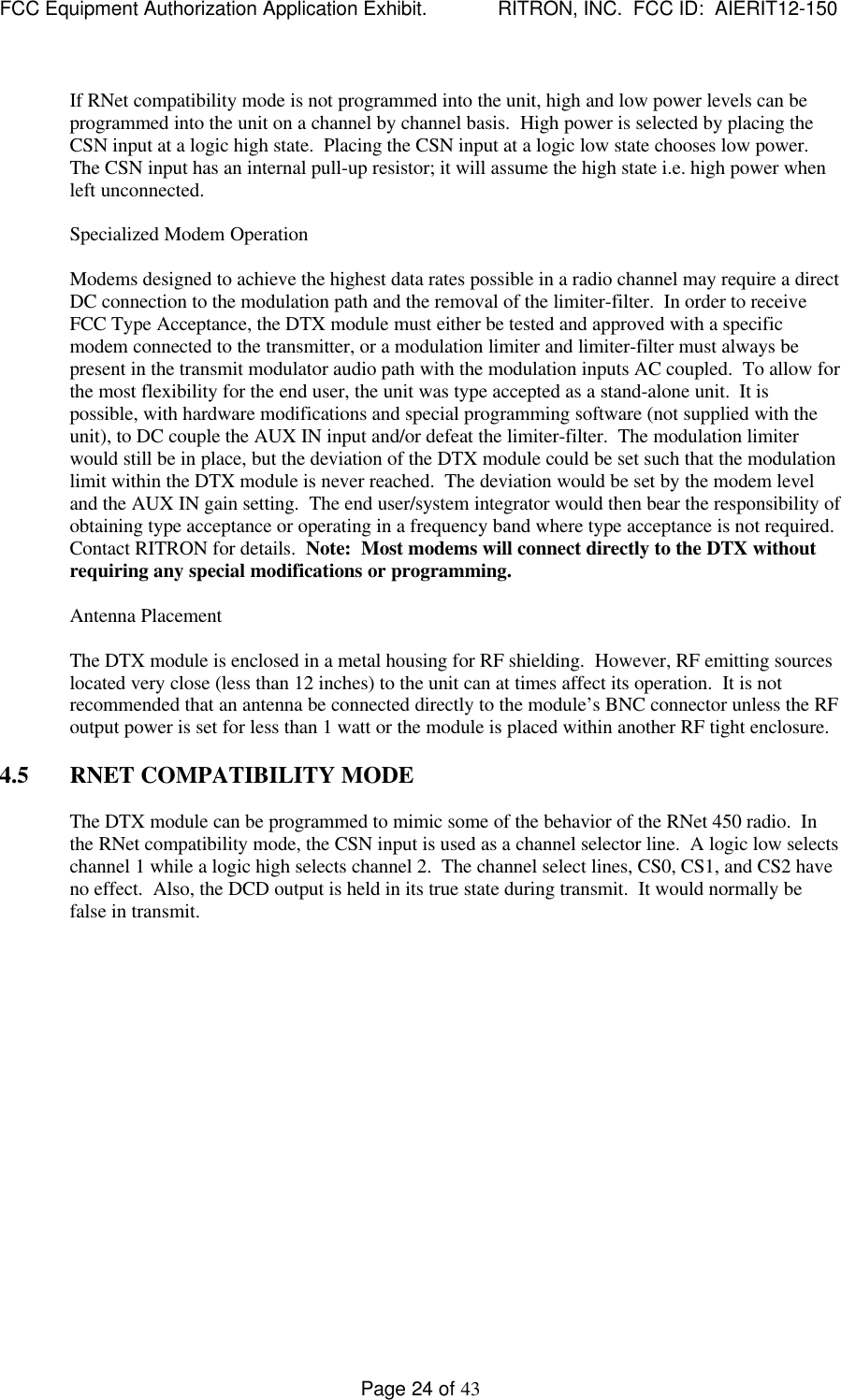 FCC Equipment Authorization Application Exhibit.             RITRON, INC.  FCC ID:  AIERIT12-150Page 24 of 43If RNet compatibility mode is not programmed into the unit, high and low power levels can beprogrammed into the unit on a channel by channel basis.  High power is selected by placing theCSN input at a logic high state.  Placing the CSN input at a logic low state chooses low power.The CSN input has an internal pull-up resistor; it will assume the high state i.e. high power whenleft unconnected.Specialized Modem OperationModems designed to achieve the highest data rates possible in a radio channel may require a directDC connection to the modulation path and the removal of the limiter-filter.  In order to receiveFCC Type Acceptance, the DTX module must either be tested and approved with a specificmodem connected to the transmitter, or a modulation limiter and limiter-filter must always bepresent in the transmit modulator audio path with the modulation inputs AC coupled.  To allow forthe most flexibility for the end user, the unit was type accepted as a stand-alone unit.  It ispossible, with hardware modifications and special programming software (not supplied with theunit), to DC couple the AUX IN input and/or defeat the limiter-filter.  The modulation limiterwould still be in place, but the deviation of the DTX module could be set such that the modulationlimit within the DTX module is never reached.  The deviation would be set by the modem leveland the AUX IN gain setting.  The end user/system integrator would then bear the responsibility ofobtaining type acceptance or operating in a frequency band where type acceptance is not required.Contact RITRON for details.  Note:  Most modems will connect directly to the DTX withoutrequiring any special modifications or programming.Antenna PlacementThe DTX module is enclosed in a metal housing for RF shielding.  However, RF emitting sourceslocated very close (less than 12 inches) to the unit can at times affect its operation.  It is notrecommended that an antenna be connected directly to the module’s BNC connector unless the RFoutput power is set for less than 1 watt or the module is placed within another RF tight enclosure.4.5 RNET COMPATIBILITY MODEThe DTX module can be programmed to mimic some of the behavior of the RNet 450 radio.  Inthe RNet compatibility mode, the CSN input is used as a channel selector line.  A logic low selectschannel 1 while a logic high selects channel 2.  The channel select lines, CS0, CS1, and CS2 haveno effect.  Also, the DCD output is held in its true state during transmit.  It would normally befalse in transmit.