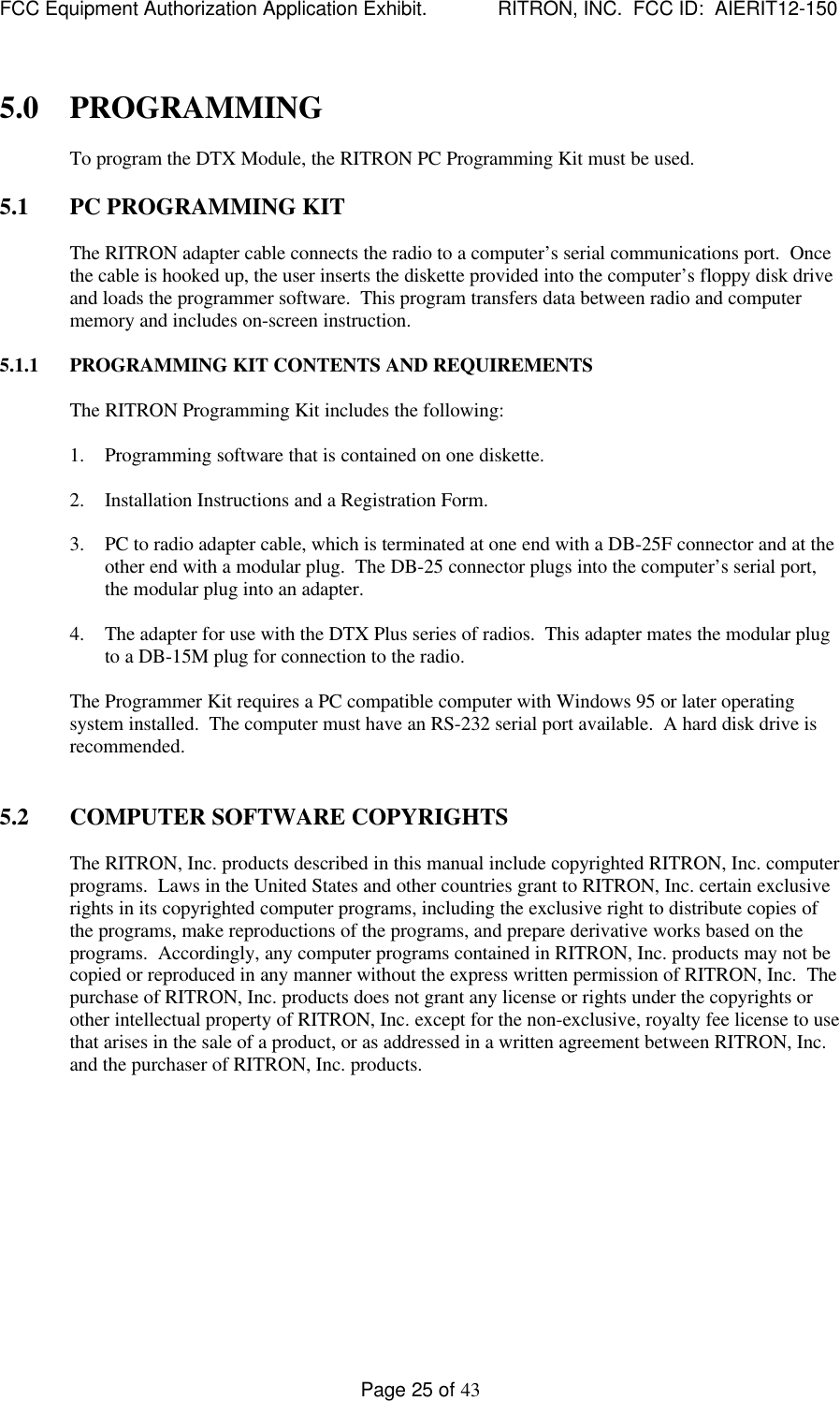 FCC Equipment Authorization Application Exhibit.             RITRON, INC.  FCC ID:  AIERIT12-150Page 25 of 435.0 PROGRAMMINGTo program the DTX Module, the RITRON PC Programming Kit must be used.5.1 PC PROGRAMMING KITThe RITRON adapter cable connects the radio to a computer’s serial communications port.  Oncethe cable is hooked up, the user inserts the diskette provided into the computer’s floppy disk driveand loads the programmer software.  This program transfers data between radio and computermemory and includes on-screen instruction.5.1.1 PROGRAMMING KIT CONTENTS AND REQUIREMENTSThe RITRON Programming Kit includes the following:1. Programming software that is contained on one diskette.2. Installation Instructions and a Registration Form.3. PC to radio adapter cable, which is terminated at one end with a DB-25F connector and at theother end with a modular plug.  The DB-25 connector plugs into the computer’s serial port,the modular plug into an adapter.4. The adapter for use with the DTX Plus series of radios.  This adapter mates the modular plugto a DB-15M plug for connection to the radio.The Programmer Kit requires a PC compatible computer with Windows 95 or later operatingsystem installed.  The computer must have an RS-232 serial port available.  A hard disk drive isrecommended.5.2 COMPUTER SOFTWARE COPYRIGHTSThe RITRON, Inc. products described in this manual include copyrighted RITRON, Inc. computerprograms.  Laws in the United States and other countries grant to RITRON, Inc. certain exclusiverights in its copyrighted computer programs, including the exclusive right to distribute copies ofthe programs, make reproductions of the programs, and prepare derivative works based on theprograms.  Accordingly, any computer programs contained in RITRON, Inc. products may not becopied or reproduced in any manner without the express written permission of RITRON, Inc.  Thepurchase of RITRON, Inc. products does not grant any license or rights under the copyrights orother intellectual property of RITRON, Inc. except for the non-exclusive, royalty fee license to usethat arises in the sale of a product, or as addressed in a written agreement between RITRON, Inc.and the purchaser of RITRON, Inc. products.