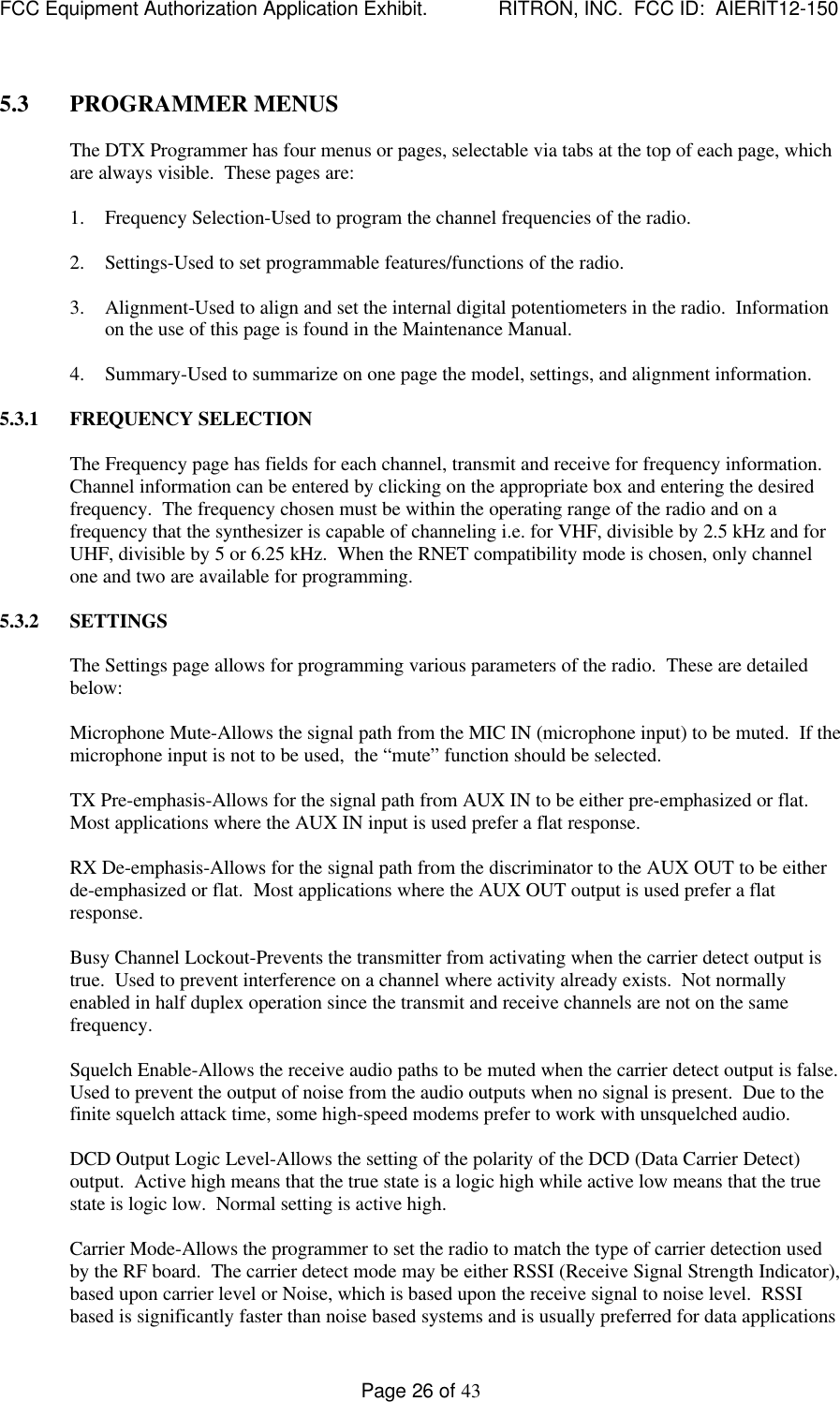 FCC Equipment Authorization Application Exhibit.             RITRON, INC.  FCC ID:  AIERIT12-150Page 26 of 435.3 PROGRAMMER MENUSThe DTX Programmer has four menus or pages, selectable via tabs at the top of each page, whichare always visible.  These pages are:1. Frequency Selection-Used to program the channel frequencies of the radio.2. Settings-Used to set programmable features/functions of the radio.3. Alignment-Used to align and set the internal digital potentiometers in the radio.  Informationon the use of this page is found in the Maintenance Manual.4. Summary-Used to summarize on one page the model, settings, and alignment information.5.3.1 FREQUENCY SELECTIONThe Frequency page has fields for each channel, transmit and receive for frequency information.Channel information can be entered by clicking on the appropriate box and entering the desiredfrequency.  The frequency chosen must be within the operating range of the radio and on afrequency that the synthesizer is capable of channeling i.e. for VHF, divisible by 2.5 kHz and forUHF, divisible by 5 or 6.25 kHz.  When the RNET compatibility mode is chosen, only channelone and two are available for programming.5.3.2 SETTINGSThe Settings page allows for programming various parameters of the radio.  These are detailedbelow:Microphone Mute-Allows the signal path from the MIC IN (microphone input) to be muted.  If themicrophone input is not to be used,  the “mute” function should be selected.TX Pre-emphasis-Allows for the signal path from AUX IN to be either pre-emphasized or flat.Most applications where the AUX IN input is used prefer a flat response.RX De-emphasis-Allows for the signal path from the discriminator to the AUX OUT to be eitherde-emphasized or flat.  Most applications where the AUX OUT output is used prefer a flatresponse.Busy Channel Lockout-Prevents the transmitter from activating when the carrier detect output istrue.  Used to prevent interference on a channel where activity already exists.  Not normallyenabled in half duplex operation since the transmit and receive channels are not on the samefrequency.Squelch Enable-Allows the receive audio paths to be muted when the carrier detect output is false.Used to prevent the output of noise from the audio outputs when no signal is present.  Due to thefinite squelch attack time, some high-speed modems prefer to work with unsquelched audio.DCD Output Logic Level-Allows the setting of the polarity of the DCD (Data Carrier Detect)output.  Active high means that the true state is a logic high while active low means that the truestate is logic low.  Normal setting is active high.Carrier Mode-Allows the programmer to set the radio to match the type of carrier detection usedby the RF board.  The carrier detect mode may be either RSSI (Receive Signal Strength Indicator),based upon carrier level or Noise, which is based upon the receive signal to noise level.  RSSIbased is significantly faster than noise based systems and is usually preferred for data applications