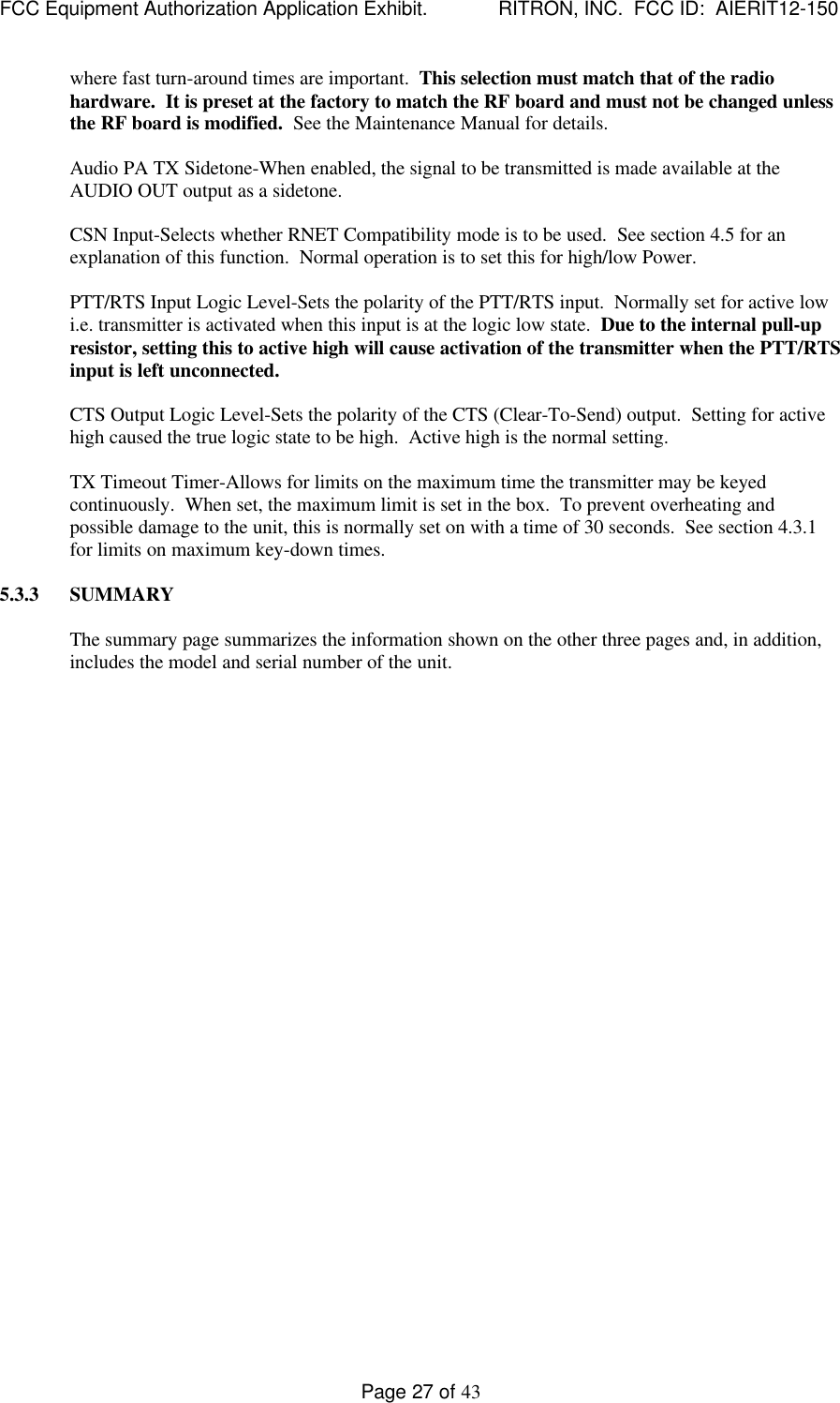 FCC Equipment Authorization Application Exhibit.             RITRON, INC.  FCC ID:  AIERIT12-150Page 27 of 43where fast turn-around times are important.  This selection must match that of the radiohardware.  It is preset at the factory to match the RF board and must not be changed unlessthe RF board is modified.  See the Maintenance Manual for details.Audio PA TX Sidetone-When enabled, the signal to be transmitted is made available at theAUDIO OUT output as a sidetone.CSN Input-Selects whether RNET Compatibility mode is to be used.  See section 4.5 for anexplanation of this function.  Normal operation is to set this for high/low Power.PTT/RTS Input Logic Level-Sets the polarity of the PTT/RTS input.  Normally set for active lowi.e. transmitter is activated when this input is at the logic low state.  Due to the internal pull-upresistor, setting this to active high will cause activation of the transmitter when the PTT/RTSinput is left unconnected.CTS Output Logic Level-Sets the polarity of the CTS (Clear-To-Send) output.  Setting for activehigh caused the true logic state to be high.  Active high is the normal setting.TX Timeout Timer-Allows for limits on the maximum time the transmitter may be keyedcontinuously.  When set, the maximum limit is set in the box.  To prevent overheating andpossible damage to the unit, this is normally set on with a time of 30 seconds.  See section 4.3.1for limits on maximum key-down times.5.3.3 SUMMARYThe summary page summarizes the information shown on the other three pages and, in addition,includes the model and serial number of the unit.