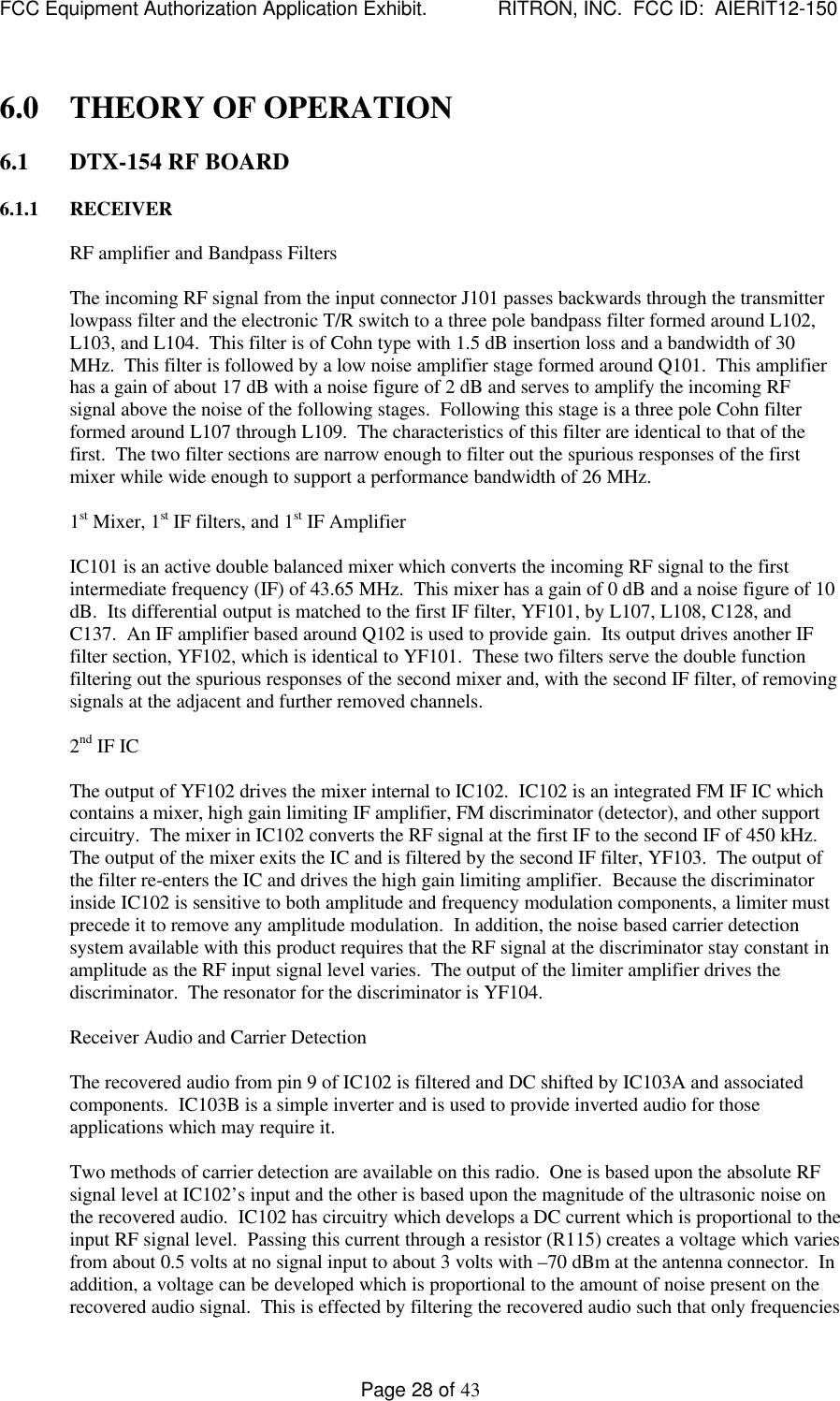 FCC Equipment Authorization Application Exhibit.             RITRON, INC.  FCC ID:  AIERIT12-150Page 28 of 436.0 THEORY OF OPERATION6.1 DTX-154 RF BOARD6.1.1 RECEIVERRF amplifier and Bandpass FiltersThe incoming RF signal from the input connector J101 passes backwards through the transmitterlowpass filter and the electronic T/R switch to a three pole bandpass filter formed around L102,L103, and L104.  This filter is of Cohn type with 1.5 dB insertion loss and a bandwidth of 30MHz.  This filter is followed by a low noise amplifier stage formed around Q101.  This amplifierhas a gain of about 17 dB with a noise figure of 2 dB and serves to amplify the incoming RFsignal above the noise of the following stages.  Following this stage is a three pole Cohn filterformed around L107 through L109.  The characteristics of this filter are identical to that of thefirst.  The two filter sections are narrow enough to filter out the spurious responses of the firstmixer while wide enough to support a performance bandwidth of 26 MHz.1st Mixer, 1st IF filters, and 1st IF AmplifierIC101 is an active double balanced mixer which converts the incoming RF signal to the firstintermediate frequency (IF) of 43.65 MHz.  This mixer has a gain of 0 dB and a noise figure of 10dB.  Its differential output is matched to the first IF filter, YF101, by L107, L108, C128, andC137.  An IF amplifier based around Q102 is used to provide gain.  Its output drives another IFfilter section, YF102, which is identical to YF101.  These two filters serve the double functionfiltering out the spurious responses of the second mixer and, with the second IF filter, of removingsignals at the adjacent and further removed channels.2nd IF ICThe output of YF102 drives the mixer internal to IC102.  IC102 is an integrated FM IF IC whichcontains a mixer, high gain limiting IF amplifier, FM discriminator (detector), and other supportcircuitry.  The mixer in IC102 converts the RF signal at the first IF to the second IF of 450 kHz.The output of the mixer exits the IC and is filtered by the second IF filter, YF103.  The output ofthe filter re-enters the IC and drives the high gain limiting amplifier.  Because the discriminatorinside IC102 is sensitive to both amplitude and frequency modulation components, a limiter mustprecede it to remove any amplitude modulation.  In addition, the noise based carrier detectionsystem available with this product requires that the RF signal at the discriminator stay constant inamplitude as the RF input signal level varies.  The output of the limiter amplifier drives thediscriminator.  The resonator for the discriminator is YF104.Receiver Audio and Carrier DetectionThe recovered audio from pin 9 of IC102 is filtered and DC shifted by IC103A and associatedcomponents.  IC103B is a simple inverter and is used to provide inverted audio for thoseapplications which may require it.Two methods of carrier detection are available on this radio.  One is based upon the absolute RFsignal level at IC102’s input and the other is based upon the magnitude of the ultrasonic noise onthe recovered audio.  IC102 has circuitry which develops a DC current which is proportional to theinput RF signal level.  Passing this current through a resistor (R115) creates a voltage which variesfrom about 0.5 volts at no signal input to about 3 volts with –70 dBm at the antenna connector.  Inaddition, a voltage can be developed which is proportional to the amount of noise present on therecovered audio signal.  This is effected by filtering the recovered audio such that only frequencies