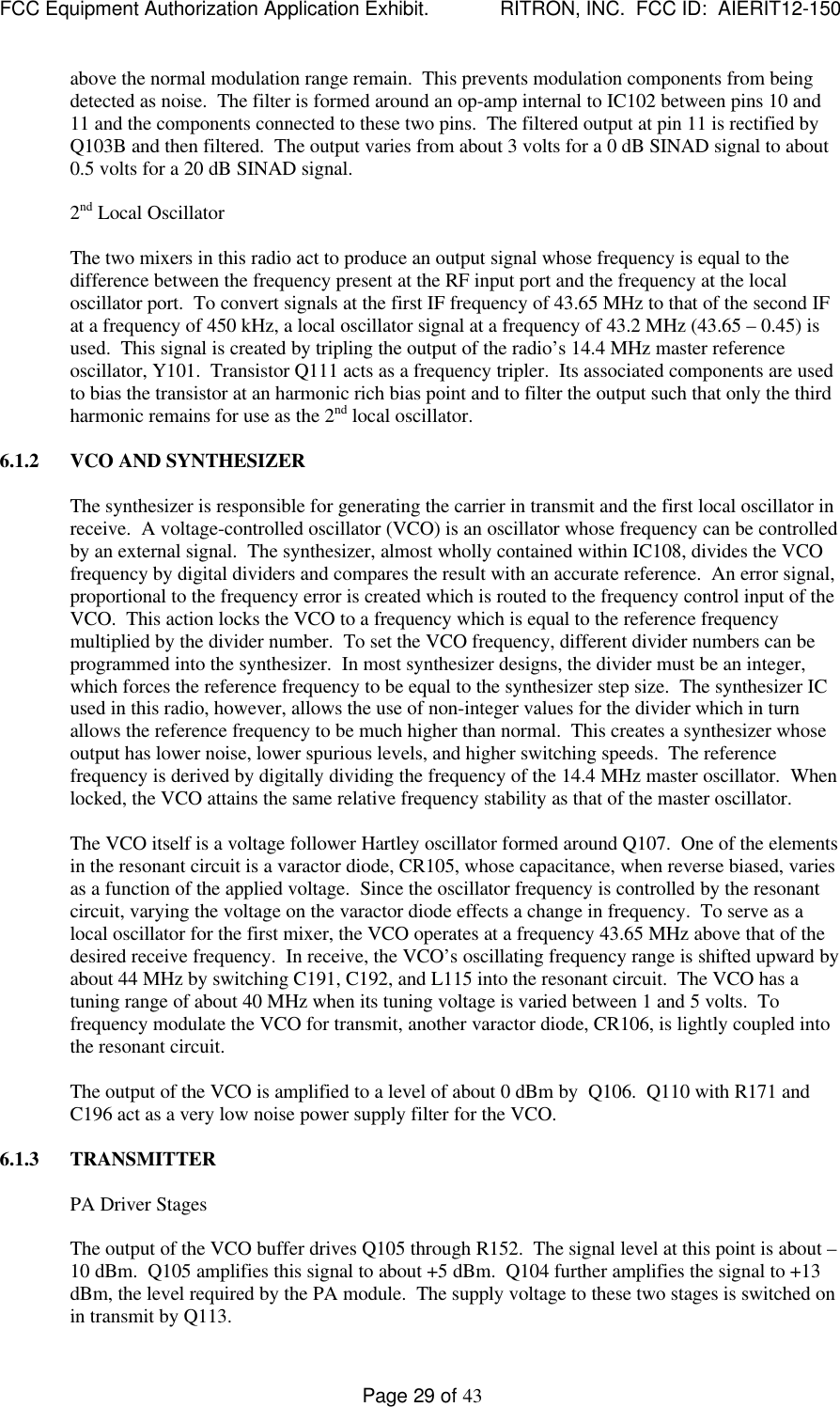 FCC Equipment Authorization Application Exhibit.             RITRON, INC.  FCC ID:  AIERIT12-150Page 29 of 43above the normal modulation range remain.  This prevents modulation components from beingdetected as noise.  The filter is formed around an op-amp internal to IC102 between pins 10 and11 and the components connected to these two pins.  The filtered output at pin 11 is rectified byQ103B and then filtered.  The output varies from about 3 volts for a 0 dB SINAD signal to about0.5 volts for a 20 dB SINAD signal.2nd Local OscillatorThe two mixers in this radio act to produce an output signal whose frequency is equal to thedifference between the frequency present at the RF input port and the frequency at the localoscillator port.  To convert signals at the first IF frequency of 43.65 MHz to that of the second IFat a frequency of 450 kHz, a local oscillator signal at a frequency of 43.2 MHz (43.65 – 0.45) isused.  This signal is created by tripling the output of the radio’s 14.4 MHz master referenceoscillator, Y101.  Transistor Q111 acts as a frequency tripler.  Its associated components are usedto bias the transistor at an harmonic rich bias point and to filter the output such that only the thirdharmonic remains for use as the 2nd local oscillator.6.1.2 VCO AND SYNTHESIZERThe synthesizer is responsible for generating the carrier in transmit and the first local oscillator inreceive.  A voltage-controlled oscillator (VCO) is an oscillator whose frequency can be controlledby an external signal.  The synthesizer, almost wholly contained within IC108, divides the VCOfrequency by digital dividers and compares the result with an accurate reference.  An error signal,proportional to the frequency error is created which is routed to the frequency control input of theVCO.  This action locks the VCO to a frequency which is equal to the reference frequencymultiplied by the divider number.  To set the VCO frequency, different divider numbers can beprogrammed into the synthesizer.  In most synthesizer designs, the divider must be an integer,which forces the reference frequency to be equal to the synthesizer step size.  The synthesizer ICused in this radio, however, allows the use of non-integer values for the divider which in turnallows the reference frequency to be much higher than normal.  This creates a synthesizer whoseoutput has lower noise, lower spurious levels, and higher switching speeds.  The referencefrequency is derived by digitally dividing the frequency of the 14.4 MHz master oscillator.  Whenlocked, the VCO attains the same relative frequency stability as that of the master oscillator.The VCO itself is a voltage follower Hartley oscillator formed around Q107.  One of the elementsin the resonant circuit is a varactor diode, CR105, whose capacitance, when reverse biased, variesas a function of the applied voltage.  Since the oscillator frequency is controlled by the resonantcircuit, varying the voltage on the varactor diode effects a change in frequency.  To serve as alocal oscillator for the first mixer, the VCO operates at a frequency 43.65 MHz above that of thedesired receive frequency.  In receive, the VCO’s oscillating frequency range is shifted upward byabout 44 MHz by switching C191, C192, and L115 into the resonant circuit.  The VCO has atuning range of about 40 MHz when its tuning voltage is varied between 1 and 5 volts.  Tofrequency modulate the VCO for transmit, another varactor diode, CR106, is lightly coupled intothe resonant circuit.The output of the VCO is amplified to a level of about 0 dBm by  Q106.  Q110 with R171 andC196 act as a very low noise power supply filter for the VCO.6.1.3 TRANSMITTERPA Driver StagesThe output of the VCO buffer drives Q105 through R152.  The signal level at this point is about –10 dBm.  Q105 amplifies this signal to about +5 dBm.  Q104 further amplifies the signal to +13dBm, the level required by the PA module.  The supply voltage to these two stages is switched onin transmit by Q113.