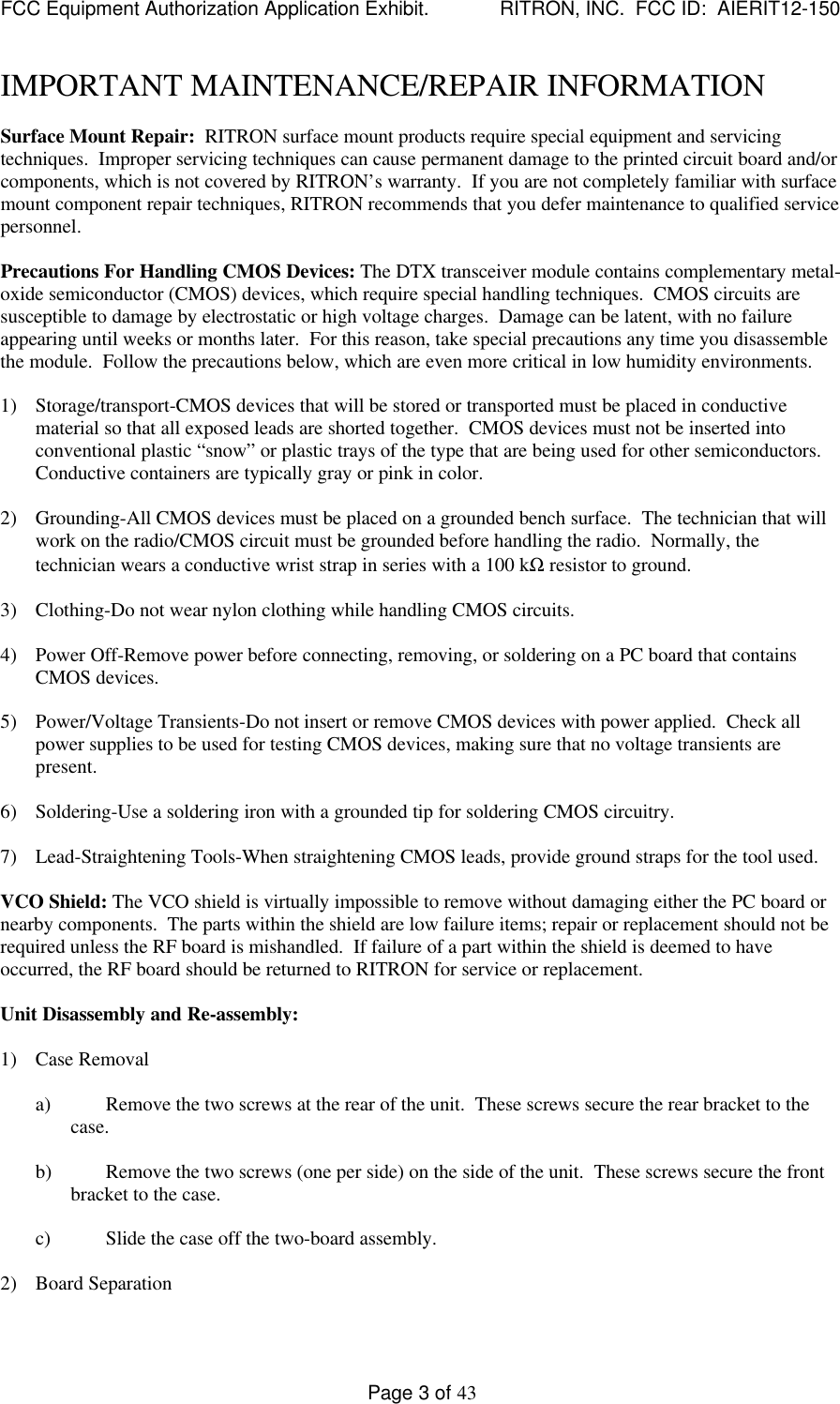 FCC Equipment Authorization Application Exhibit.             RITRON, INC.  FCC ID:  AIERIT12-150Page 3 of 43IMPORTANT MAINTENANCE/REPAIR INFORMATIONSurface Mount Repair:  RITRON surface mount products require special equipment and servicingtechniques.  Improper servicing techniques can cause permanent damage to the printed circuit board and/orcomponents, which is not covered by RITRON’s warranty.  If you are not completely familiar with surfacemount component repair techniques, RITRON recommends that you defer maintenance to qualified servicepersonnel.Precautions For Handling CMOS Devices: The DTX transceiver module contains complementary metal-oxide semiconductor (CMOS) devices, which require special handling techniques.  CMOS circuits aresusceptible to damage by electrostatic or high voltage charges.  Damage can be latent, with no failureappearing until weeks or months later.  For this reason, take special precautions any time you disassemblethe module.  Follow the precautions below, which are even more critical in low humidity environments.1) Storage/transport-CMOS devices that will be stored or transported must be placed in conductivematerial so that all exposed leads are shorted together.  CMOS devices must not be inserted intoconventional plastic “snow” or plastic trays of the type that are being used for other semiconductors.Conductive containers are typically gray or pink in color.2) Grounding-All CMOS devices must be placed on a grounded bench surface.  The technician that willwork on the radio/CMOS circuit must be grounded before handling the radio.  Normally, thetechnician wears a conductive wrist strap in series with a 100 kΩ resistor to ground.3) Clothing-Do not wear nylon clothing while handling CMOS circuits.4) Power Off-Remove power before connecting, removing, or soldering on a PC board that containsCMOS devices.5) Power/Voltage Transients-Do not insert or remove CMOS devices with power applied.  Check allpower supplies to be used for testing CMOS devices, making sure that no voltage transients arepresent.6) Soldering-Use a soldering iron with a grounded tip for soldering CMOS circuitry.7) Lead-Straightening Tools-When straightening CMOS leads, provide ground straps for the tool used.VCO Shield: The VCO shield is virtually impossible to remove without damaging either the PC board ornearby components.  The parts within the shield are low failure items; repair or replacement should not berequired unless the RF board is mishandled.  If failure of a part within the shield is deemed to haveoccurred, the RF board should be returned to RITRON for service or replacement.Unit Disassembly and Re-assembly:1) Case Removala) Remove the two screws at the rear of the unit.  These screws secure the rear bracket to thecase.b) Remove the two screws (one per side) on the side of the unit.  These screws secure the frontbracket to the case.c) Slide the case off the two-board assembly.2) Board Separation