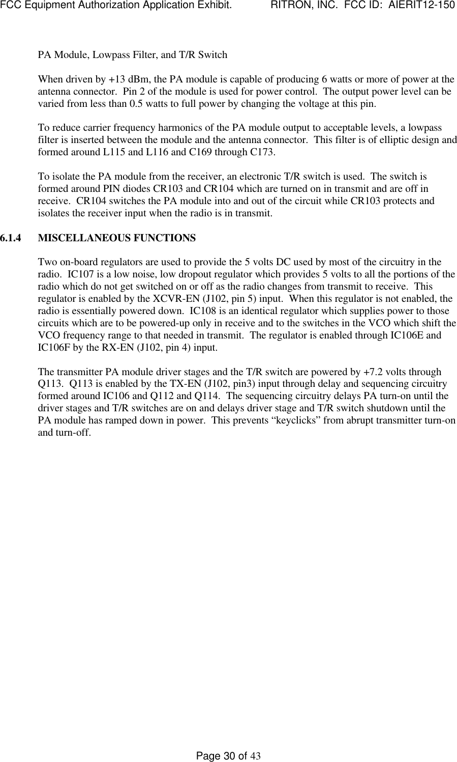 FCC Equipment Authorization Application Exhibit.             RITRON, INC.  FCC ID:  AIERIT12-150Page 30 of 43PA Module, Lowpass Filter, and T/R SwitchWhen driven by +13 dBm, the PA module is capable of producing 6 watts or more of power at theantenna connector.  Pin 2 of the module is used for power control.  The output power level can bevaried from less than 0.5 watts to full power by changing the voltage at this pin.To reduce carrier frequency harmonics of the PA module output to acceptable levels, a lowpassfilter is inserted between the module and the antenna connector.  This filter is of elliptic design andformed around L115 and L116 and C169 through C173.To isolate the PA module from the receiver, an electronic T/R switch is used.  The switch isformed around PIN diodes CR103 and CR104 which are turned on in transmit and are off inreceive.  CR104 switches the PA module into and out of the circuit while CR103 protects andisolates the receiver input when the radio is in transmit.6.1.4 MISCELLANEOUS FUNCTIONSTwo on-board regulators are used to provide the 5 volts DC used by most of the circuitry in theradio.  IC107 is a low noise, low dropout regulator which provides 5 volts to all the portions of theradio which do not get switched on or off as the radio changes from transmit to receive.  Thisregulator is enabled by the XCVR-EN (J102, pin 5) input.  When this regulator is not enabled, theradio is essentially powered down.  IC108 is an identical regulator which supplies power to thosecircuits which are to be powered-up only in receive and to the switches in the VCO which shift theVCO frequency range to that needed in transmit.  The regulator is enabled through IC106E andIC106F by the RX-EN (J102, pin 4) input.The transmitter PA module driver stages and the T/R switch are powered by +7.2 volts throughQ113.  Q113 is enabled by the TX-EN (J102, pin3) input through delay and sequencing circuitryformed around IC106 and Q112 and Q114.  The sequencing circuitry delays PA turn-on until thedriver stages and T/R switches are on and delays driver stage and T/R switch shutdown until thePA module has ramped down in power.  This prevents “keyclicks” from abrupt transmitter turn-onand turn-off.