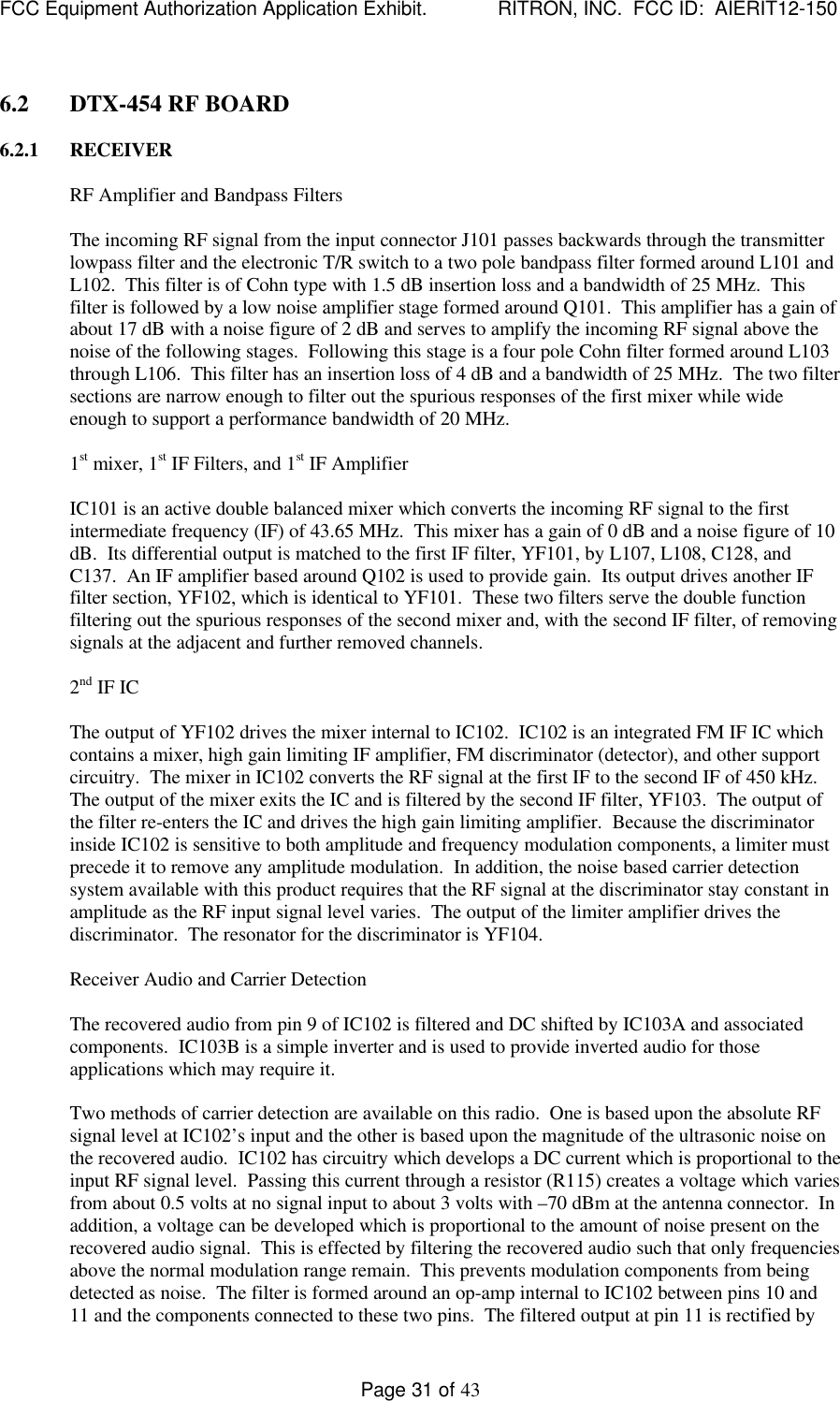 FCC Equipment Authorization Application Exhibit.             RITRON, INC.  FCC ID:  AIERIT12-150Page 31 of 436.2 DTX-454 RF BOARD6.2.1 RECEIVERRF Amplifier and Bandpass FiltersThe incoming RF signal from the input connector J101 passes backwards through the transmitterlowpass filter and the electronic T/R switch to a two pole bandpass filter formed around L101 andL102.  This filter is of Cohn type with 1.5 dB insertion loss and a bandwidth of 25 MHz.  Thisfilter is followed by a low noise amplifier stage formed around Q101.  This amplifier has a gain ofabout 17 dB with a noise figure of 2 dB and serves to amplify the incoming RF signal above thenoise of the following stages.  Following this stage is a four pole Cohn filter formed around L103through L106.  This filter has an insertion loss of 4 dB and a bandwidth of 25 MHz.  The two filtersections are narrow enough to filter out the spurious responses of the first mixer while wideenough to support a performance bandwidth of 20 MHz.1st mixer, 1st IF Filters, and 1st IF AmplifierIC101 is an active double balanced mixer which converts the incoming RF signal to the firstintermediate frequency (IF) of 43.65 MHz.  This mixer has a gain of 0 dB and a noise figure of 10dB.  Its differential output is matched to the first IF filter, YF101, by L107, L108, C128, andC137.  An IF amplifier based around Q102 is used to provide gain.  Its output drives another IFfilter section, YF102, which is identical to YF101.  These two filters serve the double functionfiltering out the spurious responses of the second mixer and, with the second IF filter, of removingsignals at the adjacent and further removed channels.2nd IF ICThe output of YF102 drives the mixer internal to IC102.  IC102 is an integrated FM IF IC whichcontains a mixer, high gain limiting IF amplifier, FM discriminator (detector), and other supportcircuitry.  The mixer in IC102 converts the RF signal at the first IF to the second IF of 450 kHz.The output of the mixer exits the IC and is filtered by the second IF filter, YF103.  The output ofthe filter re-enters the IC and drives the high gain limiting amplifier.  Because the discriminatorinside IC102 is sensitive to both amplitude and frequency modulation components, a limiter mustprecede it to remove any amplitude modulation.  In addition, the noise based carrier detectionsystem available with this product requires that the RF signal at the discriminator stay constant inamplitude as the RF input signal level varies.  The output of the limiter amplifier drives thediscriminator.  The resonator for the discriminator is YF104.Receiver Audio and Carrier DetectionThe recovered audio from pin 9 of IC102 is filtered and DC shifted by IC103A and associatedcomponents.  IC103B is a simple inverter and is used to provide inverted audio for thoseapplications which may require it.Two methods of carrier detection are available on this radio.  One is based upon the absolute RFsignal level at IC102’s input and the other is based upon the magnitude of the ultrasonic noise onthe recovered audio.  IC102 has circuitry which develops a DC current which is proportional to theinput RF signal level.  Passing this current through a resistor (R115) creates a voltage which variesfrom about 0.5 volts at no signal input to about 3 volts with –70 dBm at the antenna connector.  Inaddition, a voltage can be developed which is proportional to the amount of noise present on therecovered audio signal.  This is effected by filtering the recovered audio such that only frequenciesabove the normal modulation range remain.  This prevents modulation components from beingdetected as noise.  The filter is formed around an op-amp internal to IC102 between pins 10 and11 and the components connected to these two pins.  The filtered output at pin 11 is rectified by