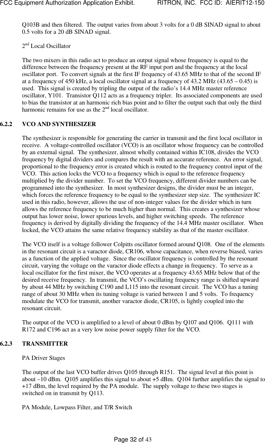 FCC Equipment Authorization Application Exhibit.             RITRON, INC.  FCC ID:  AIERIT12-150Page 32 of 43Q103B and then filtered.  The output varies from about 3 volts for a 0 dB SINAD signal to about0.5 volts for a 20 dB SINAD signal.2nd Local OscillatorThe two mixers in this radio act to produce an output signal whose frequency is equal to thedifference between the frequency present at the RF input port and the frequency at the localoscillator port.  To convert signals at the first IF frequency of 43.65 MHz to that of the second IFat a frequency of 450 kHz, a local oscillator signal at a frequency of 43.2 MHz (43.65 – 0.45) isused.  This signal is created by tripling the output of the radio’s 14.4 MHz master referenceoscillator, Y101.  Transistor Q112 acts as a frequency tripler.  Its associated components are usedto bias the transistor at an harmonic rich bias point and to filter the output such that only the thirdharmonic remains for use as the 2nd local oscillator.6.2.2 VCO AND SYNTHESIZERThe synthesizer is responsible for generating the carrier in transmit and the first local oscillator inreceive.  A voltage-controlled oscillator (VCO) is an oscillator whose frequency can be controlledby an external signal.  The synthesizer, almost wholly contained within IC108, divides the VCOfrequency by digital dividers and compares the result with an accurate reference.  An error signal,proportional to the frequency error is created which is routed to the frequency control input of theVCO.  This action locks the VCO to a frequency which is equal to the reference frequencymultiplied by the divider number.  To set the VCO frequency, different divider numbers can beprogrammed into the synthesizer.  In most synthesizer designs, the divider must be an integer,which forces the reference frequency to be equal to the synthesizer step size.  The synthesizer ICused in this radio, however, allows the use of non-integer values for the divider which in turnallows the reference frequency to be much higher than normal.  This creates a synthesizer whoseoutput has lower noise, lower spurious levels, and higher switching speeds.  The referencefrequency is derived by digitally dividing the frequency of the 14.4 MHz master oscillator.  Whenlocked, the VCO attains the same relative frequency stability as that of the master oscillator.The VCO itself is a voltage follower Colpitts oscillator formed around Q108.  One of the elementsin the resonant circuit is a varactor diode, CR106, whose capacitance, when reverse biased, variesas a function of the applied voltage.  Since the oscillator frequency is controlled by the resonantcircuit, varying the voltage on the varactor diode effects a change in frequency.  To serve as alocal oscillator for the first mixer, the VCO operates at a frequency 43.65 MHz below that of thedesired receive frequency.  In transmit, the VCO’s oscillating frequency range is shifted upwardby about 44 MHz by switching C190 and L115 into the resonant circuit.  The VCO has a tuningrange of about 30 MHz when its tuning voltage is varied between 1 and 5 volts.  To frequencymodulate the VCO for transmit, another varactor diode, CR105, is lightly coupled into theresonant circuit.The output of the VCO is amplified to a level of about 0 dBm by Q107 and Q106.  Q111 withR172 and C196 act as a very low noise power supply filter for the VCO.6.2.3 TRANSMITTERPA Driver StagesThe output of the last VCO buffer drives Q105 through R151.  The signal level at this point isabout –10 dBm.  Q105 amplifies this signal to about +5 dBm.  Q104 further amplifies the signal to+17 dBm, the level required by the PA module.  The supply voltage to these two stages isswitched on in transmit by Q113.PA Module, Lowpass Filter, and T/R Switch