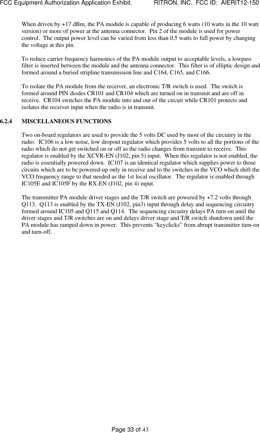 FCC Equipment Authorization Application Exhibit.             RITRON, INC.  FCC ID:  AIERIT12-150Page 33 of 43When driven by +17 dBm, the PA module is capable of producing 6 watts (10 watts in the 10 wattversion) or more of power at the antenna connector.  Pin 2 of the module is used for powercontrol.  The output power level can be varied from less than 0.5 watts to full power by changingthe voltage at this pin.To reduce carrier frequency harmonics of the PA module output to acceptable levels, a lowpassfilter is inserted between the module and the antenna connector.  This filter is of elliptic design andformed around a buried stripline transmission line and C164, C165, and C166.To isolate the PA module from the receiver, an electronic T/R switch is used.  The switch isformed around PIN diodes CR101 and CR104 which are turned on in transmit and are off inreceive.  CR104 switches the PA module into and out of the circuit while CR101 protects andisolates the receiver input when the radio is in transmit.6.2.4 MISCELLANEOUS FUNCTIONSTwo on-board regulators are used to provide the 5 volts DC used by most of the circuitry in theradio.  IC106 is a low noise, low dropout regulator which provides 5 volts to all the portions of theradio which do not get switched on or off as the radio changes from transmit to receive.  Thisregulator is enabled by the XCVR-EN (J102, pin 5) input.  When this regulator is not enabled, theradio is essentially powered down.  IC107 is an identical regulator which supplies power to thosecircuits which are to be powered-up only in receive and to the switches in the VCO which shift theVCO frequency range to that needed as the 1st local oscillator.  The regulator is enabled throughIC105E and IC105F by the RX-EN (J102, pin 4) input.The transmitter PA module driver stages and the T/R switch are powered by +7.2 volts throughQ113.  Q113 is enabled by the TX-EN (J102, pin3) input through delay and sequencing circuitryformed around IC105 and Q115 and Q114.  The sequencing circuitry delays PA turn-on until thedriver stages and T/R switches are on and delays driver stage and T/R switch shutdown until thePA module has ramped down in power.  This prevents “keyclicks” from abrupt transmitter turn-onand turn-off.