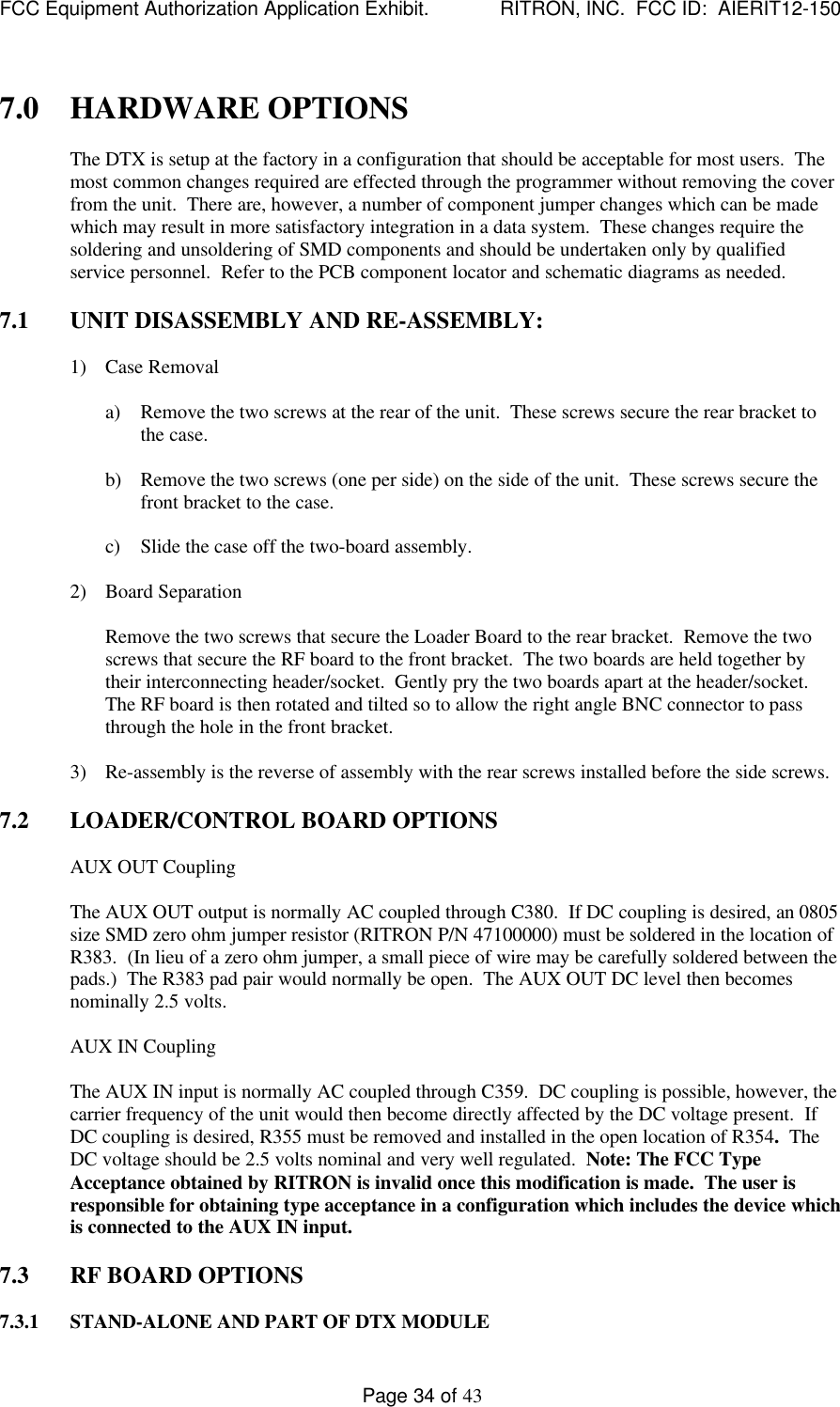 FCC Equipment Authorization Application Exhibit.             RITRON, INC.  FCC ID:  AIERIT12-150Page 34 of 437.0 HARDWARE OPTIONSThe DTX is setup at the factory in a configuration that should be acceptable for most users.  Themost common changes required are effected through the programmer without removing the coverfrom the unit.  There are, however, a number of component jumper changes which can be madewhich may result in more satisfactory integration in a data system.  These changes require thesoldering and unsoldering of SMD components and should be undertaken only by qualifiedservice personnel.  Refer to the PCB component locator and schematic diagrams as needed.7.1 UNIT DISASSEMBLY AND RE-ASSEMBLY:1) Case Removala) Remove the two screws at the rear of the unit.  These screws secure the rear bracket tothe case.b) Remove the two screws (one per side) on the side of the unit.  These screws secure thefront bracket to the case.c) Slide the case off the two-board assembly.2) Board SeparationRemove the two screws that secure the Loader Board to the rear bracket.  Remove the twoscrews that secure the RF board to the front bracket.  The two boards are held together bytheir interconnecting header/socket.  Gently pry the two boards apart at the header/socket.The RF board is then rotated and tilted so to allow the right angle BNC connector to passthrough the hole in the front bracket.3) Re-assembly is the reverse of assembly with the rear screws installed before the side screws.7.2 LOADER/CONTROL BOARD OPTIONSAUX OUT CouplingThe AUX OUT output is normally AC coupled through C380.  If DC coupling is desired, an 0805size SMD zero ohm jumper resistor (RITRON P/N 47100000) must be soldered in the location ofR383.  (In lieu of a zero ohm jumper, a small piece of wire may be carefully soldered between thepads.)  The R383 pad pair would normally be open.  The AUX OUT DC level then becomesnominally 2.5 volts.AUX IN CouplingThe AUX IN input is normally AC coupled through C359.  DC coupling is possible, however, thecarrier frequency of the unit would then become directly affected by the DC voltage present.  IfDC coupling is desired, R355 must be removed and installed in the open location of R354.  TheDC voltage should be 2.5 volts nominal and very well regulated.  Note: The FCC TypeAcceptance obtained by RITRON is invalid once this modification is made.  The user isresponsible for obtaining type acceptance in a configuration which includes the device whichis connected to the AUX IN input.7.3 RF BOARD OPTIONS7.3.1 STAND-ALONE AND PART OF DTX MODULE