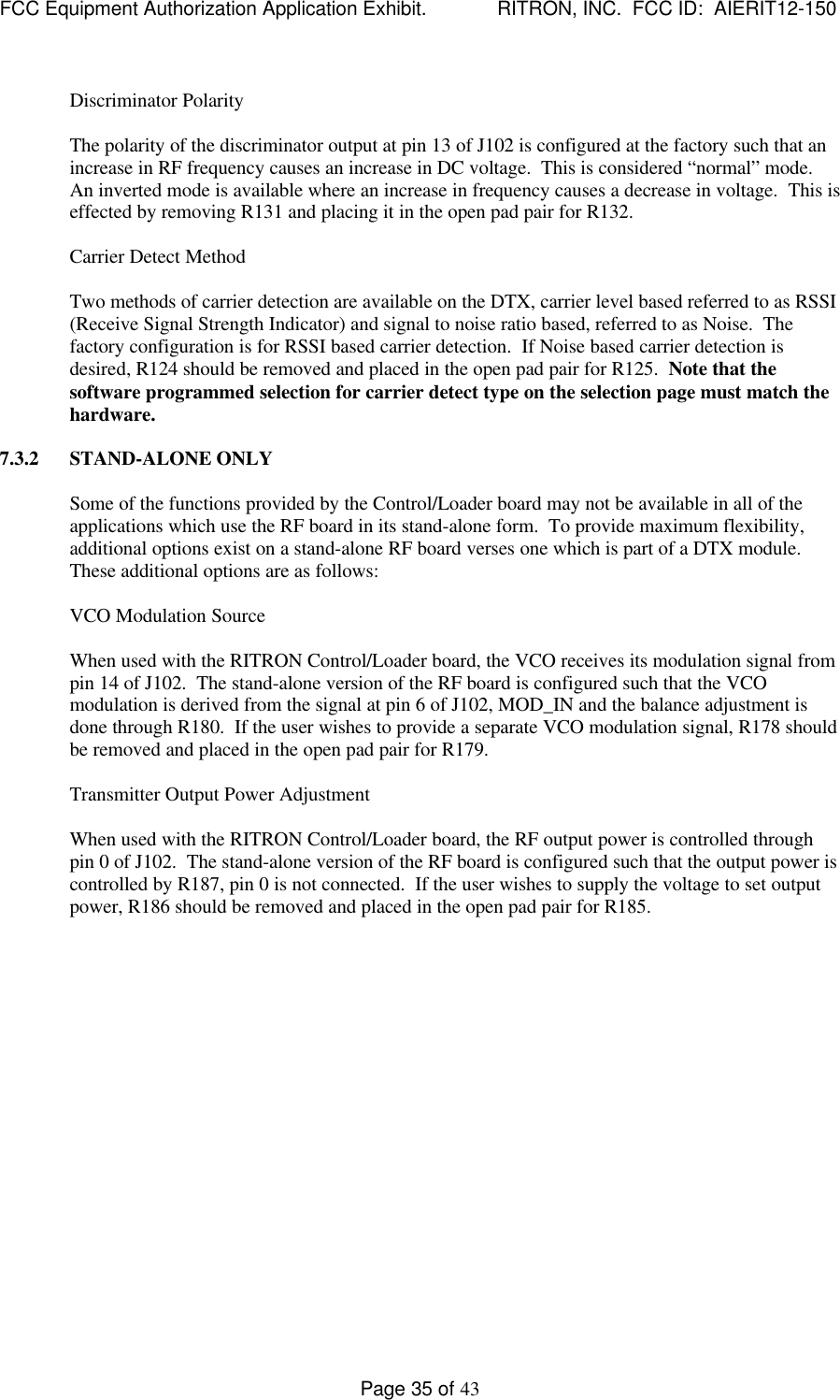 FCC Equipment Authorization Application Exhibit.             RITRON, INC.  FCC ID:  AIERIT12-150Page 35 of 43Discriminator PolarityThe polarity of the discriminator output at pin 13 of J102 is configured at the factory such that anincrease in RF frequency causes an increase in DC voltage.  This is considered “normal” mode.An inverted mode is available where an increase in frequency causes a decrease in voltage.  This iseffected by removing R131 and placing it in the open pad pair for R132.Carrier Detect MethodTwo methods of carrier detection are available on the DTX, carrier level based referred to as RSSI(Receive Signal Strength Indicator) and signal to noise ratio based, referred to as Noise.  Thefactory configuration is for RSSI based carrier detection.  If Noise based carrier detection isdesired, R124 should be removed and placed in the open pad pair for R125.  Note that thesoftware programmed selection for carrier detect type on the selection page must match thehardware.  7.3.2 STAND-ALONE ONLYSome of the functions provided by the Control/Loader board may not be available in all of theapplications which use the RF board in its stand-alone form.  To provide maximum flexibility,additional options exist on a stand-alone RF board verses one which is part of a DTX module.These additional options are as follows:VCO Modulation SourceWhen used with the RITRON Control/Loader board, the VCO receives its modulation signal frompin 14 of J102.  The stand-alone version of the RF board is configured such that the VCOmodulation is derived from the signal at pin 6 of J102, MOD_IN and the balance adjustment isdone through R180.  If the user wishes to provide a separate VCO modulation signal, R178 shouldbe removed and placed in the open pad pair for R179.Transmitter Output Power AdjustmentWhen used with the RITRON Control/Loader board, the RF output power is controlled throughpin 0 of J102.  The stand-alone version of the RF board is configured such that the output power iscontrolled by R187, pin 0 is not connected.  If the user wishes to supply the voltage to set outputpower, R186 should be removed and placed in the open pad pair for R185.