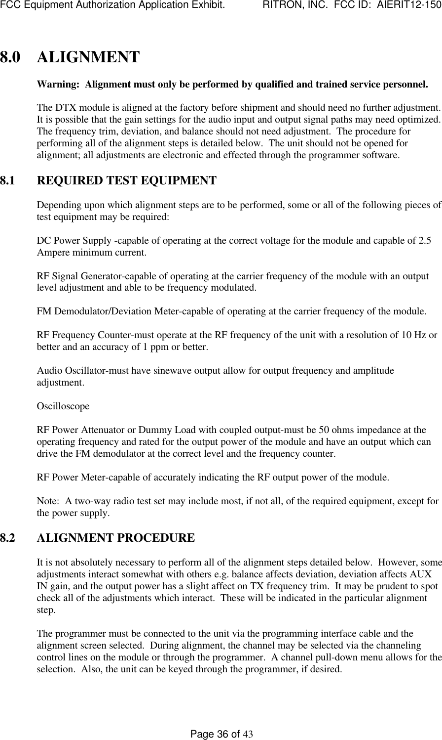 FCC Equipment Authorization Application Exhibit.             RITRON, INC.  FCC ID:  AIERIT12-150Page 36 of 438.0 ALIGNMENTWarning:  Alignment must only be performed by qualified and trained service personnel.The DTX module is aligned at the factory before shipment and should need no further adjustment.It is possible that the gain settings for the audio input and output signal paths may need optimized.The frequency trim, deviation, and balance should not need adjustment.  The procedure forperforming all of the alignment steps is detailed below.  The unit should not be opened foralignment; all adjustments are electronic and effected through the programmer software.8.1 REQUIRED TEST EQUIPMENTDepending upon which alignment steps are to be performed, some or all of the following pieces oftest equipment may be required:DC Power Supply -capable of operating at the correct voltage for the module and capable of 2.5Ampere minimum current.RF Signal Generator-capable of operating at the carrier frequency of the module with an outputlevel adjustment and able to be frequency modulated.FM Demodulator/Deviation Meter-capable of operating at the carrier frequency of the module.RF Frequency Counter-must operate at the RF frequency of the unit with a resolution of 10 Hz orbetter and an accuracy of 1 ppm or better.Audio Oscillator-must have sinewave output allow for output frequency and amplitudeadjustment.OscilloscopeRF Power Attenuator or Dummy Load with coupled output-must be 50 ohms impedance at theoperating frequency and rated for the output power of the module and have an output which candrive the FM demodulator at the correct level and the frequency counter.RF Power Meter-capable of accurately indicating the RF output power of the module.Note:  A two-way radio test set may include most, if not all, of the required equipment, except forthe power supply.8.2 ALIGNMENT PROCEDUREIt is not absolutely necessary to perform all of the alignment steps detailed below.  However, someadjustments interact somewhat with others e.g. balance affects deviation, deviation affects AUXIN gain, and the output power has a slight affect on TX frequency trim.  It may be prudent to spotcheck all of the adjustments which interact.  These will be indicated in the particular alignmentstep.The programmer must be connected to the unit via the programming interface cable and thealignment screen selected.  During alignment, the channel may be selected via the channelingcontrol lines on the module or through the programmer.  A channel pull-down menu allows for theselection.  Also, the unit can be keyed through the programmer, if desired.