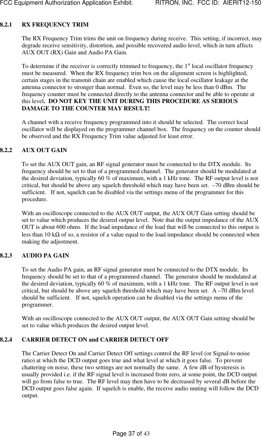 FCC Equipment Authorization Application Exhibit.             RITRON, INC.  FCC ID:  AIERIT12-150Page 37 of 438.2.1 RX FREQUENCY TRIMThe RX Frequency Trim trims the unit on frequency during receive.  This setting, if incorrect, maydegrade receive sensitivity, distortion, and possible recovered audio level, which in turn affectsAUX OUT (RX) Gain and Audio PA Gain.To determine if the receiver is correctly trimmed to frequency, the 1st local oscillator frequencymust be measured.  When the RX frequency trim box on the alignment screen is highlighted,certain stages in the transmit chain are enabled which cause the local oscillator leakage at theantenna connector to stronger than normal.  Even so, the level may be less than 0 dBm.  Thefrequency counter must be connected directly to the antenna connector and be able to operate atthis level.  DO NOT KEY THE UNIT DURING THIS PROCEDURE AS SERIOUSDAMAGE TO THE COUNTER MAY RESULT!A channel with a receive frequency programmed into it should be selected.  The correct localoscillator will be displayed on the programmer channel box.  The frequency on the counter shouldbe observed and the RX Frequency Trim value adjusted for least error.8.2.2 AUX OUT GAINTo set the AUX OUT gain, an RF signal generator must be connected to the DTX module.  Itsfrequency should be set to that of a programmed channel.  The generator should be modulated atthe desired deviation, typically 60 % of maximum, with a 1 kHz tone.  The RF output level is notcritical, but should be above any squelch threshold which may have been set.  –70 dBm should besufficient.   If not, squelch can be disabled via the settings menu of the programmer for thisprocedure.With an oscilloscope connected to the AUX OUT output, the AUX OUT Gain setting should beset to value which produces the desired output level.  Note that the output impedance of the AUXOUT is about 600 ohms.  If the load impedance of the load that will be connected to this output isless than 10 kΩ of so, a resistor of a value equal to the load impedance should be connected whenmaking the adjustment.8.2.3 AUDIO PA GAINTo set the Audio PA gain, an RF signal generator must be connected to the DTX module.  Itsfrequency should be set to that of a programmed channel.  The generator should be modulated atthe desired deviation, typically 60 % of maximum, with a 1 kHz tone.  The RF output level is notcritical, but should be above any squelch threshold which may have been set.  A –70 dBm levelshould be sufficient.   If not, squelch operation can be disabled via the settings menu of theprogrammer.With an oscilloscope connected to the AUX OUT output, the AUX OUT Gain setting should beset to value which produces the desired output level.8.2.4 CARRIER DETECT ON and CARRIER DETECT OFFThe Carrier Detect On and Carrier Detect Off settings control the RF level (or Signal-to-noiseratio) at which the DCD output goes true and what level at which it goes false.  To preventchattering on noise, these two settings are not normally the same.  A few dB of hysteresis isusually provided i.e. if the RF signal level is increased from zero, at some point, the DCD outputwill go from false to true.  The RF level may then have to be decreased by several dB before theDCD output goes false again.  If squelch is enable, the receive audio muting will follow the DCDoutput.