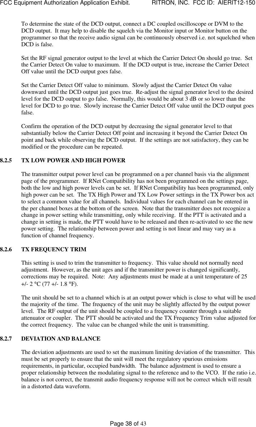 FCC Equipment Authorization Application Exhibit.             RITRON, INC.  FCC ID:  AIERIT12-150Page 38 of 43To determine the state of the DCD output, connect a DC coupled oscilloscope or DVM to theDCD output.  It may help to disable the squelch via the Monitor input or Monitor button on theprogrammer so that the receive audio signal can be continuously observed i.e. not squelched whenDCD is false.Set the RF signal generator output to the level at which the Carrier Detect On should go true.  Setthe Carrier Detect On value to maximum.  If the DCD output is true, increase the Carrier DetectOff value until the DCD output goes false.Set the Carrier Detect Off value to minimum.  Slowly adjust the Carrier Detect On valuedownward until the DCD output just goes true.  Re-adjust the signal generator level to the desiredlevel for the DCD output to go false.  Normally, this would be about 3 dB or so lower than thelevel for DCD to go true.  Slowly increase the Carrier Detect Off value until the DCD output goesfalse.Confirm the operation of the DCD output by decreasing the signal generator level to thatsubstantially below the Carrier Detect Off point and increasing it beyond the Carrier Detect Onpoint and back while observing the DCD output.  If the settings are not satisfactory, they can bemodified or the procedure can be repeated.8.2.5 TX LOW POWER AND HIGH POWERThe transmitter output power level can be programmed on a per channel basis via the alignmentpage of the programmer.  If RNet Compatibility has not been programmed on the settings page,both the low and high power levels can be set.  If RNet Compatibility has been programmed, onlyhigh power can be set.  The TX High Power and TX Low Power settings in the TX Power box actto select a common value for all channels.  Individual values for each channel can be entered inthe per channel boxes at the bottom of the screen.  Note that the transmitter does not recognize achange in power setting while transmitting, only while receiving.  If the PTT is activated and achange in setting is made, the PTT would have to be released and then re-activated to see the newpower setting.  The relationship between power and setting is not linear and may vary as afunction of channel frequency.8.2.6 TX FREQUENCY TRIMThis setting is used to trim the transmitter to frequency.  This value should not normally needadjustment.  However, as the unit ages and if the transmitter power is changed significantly,corrections may be required.  Note:  Any adjustments must be made at a unit temperature of 25+/- 2 °C (77 +/- 1.8 °F).The unit should be set to a channel which is at an output power which is close to what will be usedthe majority of the time.  The frequency of the unit may be slightly affected by the output powerlevel.  The RF output of the unit should be coupled to a frequency counter through a suitableattenuator or coupler.  The PTT should be activated and the TX Frequency Trim value adjusted forthe correct frequency.  The value can be changed while the unit is transmitting.8.2.7 DEVIATION AND BALANCEThe deviation adjustments are used to set the maximum limiting deviation of the transmitter.  Thismust be set properly to ensure that the unit will meet the regulatory spurious emissionsrequirements, in particular, occupied bandwidth.  The balance adjustment is used to ensure aproper relationship between the modulating signal to the reference and to the VCO.  If the ratio i.e.balance is not correct, the transmit audio frequency response will not be correct which will resultin a distorted data waveform.