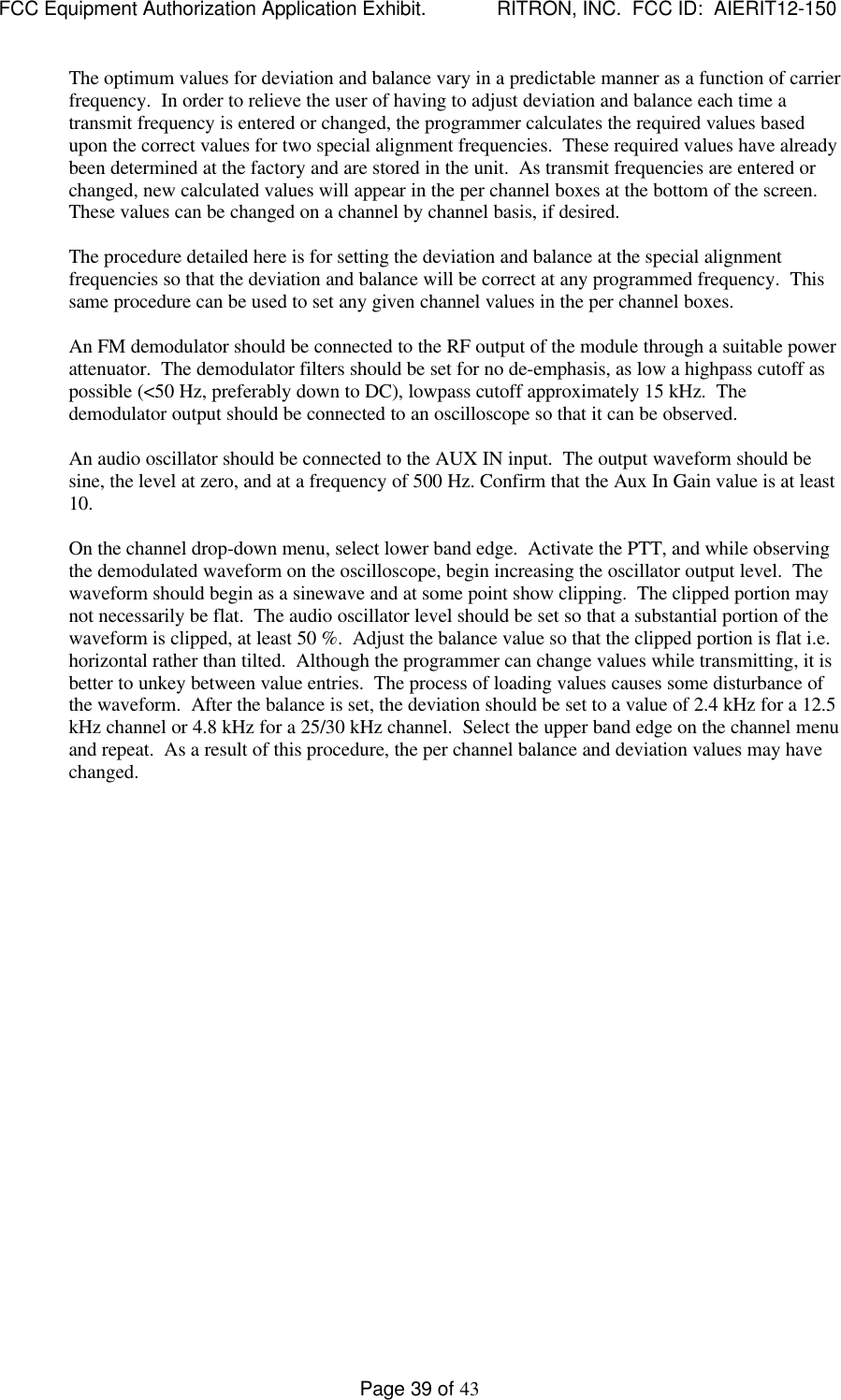 FCC Equipment Authorization Application Exhibit.             RITRON, INC.  FCC ID:  AIERIT12-150Page 39 of 43The optimum values for deviation and balance vary in a predictable manner as a function of carrierfrequency.  In order to relieve the user of having to adjust deviation and balance each time atransmit frequency is entered or changed, the programmer calculates the required values basedupon the correct values for two special alignment frequencies.  These required values have alreadybeen determined at the factory and are stored in the unit.  As transmit frequencies are entered orchanged, new calculated values will appear in the per channel boxes at the bottom of the screen.These values can be changed on a channel by channel basis, if desired.The procedure detailed here is for setting the deviation and balance at the special alignmentfrequencies so that the deviation and balance will be correct at any programmed frequency.  Thissame procedure can be used to set any given channel values in the per channel boxes.An FM demodulator should be connected to the RF output of the module through a suitable powerattenuator.  The demodulator filters should be set for no de-emphasis, as low a highpass cutoff aspossible (&lt;50 Hz, preferably down to DC), lowpass cutoff approximately 15 kHz.  Thedemodulator output should be connected to an oscilloscope so that it can be observed.An audio oscillator should be connected to the AUX IN input.  The output waveform should besine, the level at zero, and at a frequency of 500 Hz. Confirm that the Aux In Gain value is at least10.On the channel drop-down menu, select lower band edge.  Activate the PTT, and while observingthe demodulated waveform on the oscilloscope, begin increasing the oscillator output level.  Thewaveform should begin as a sinewave and at some point show clipping.  The clipped portion maynot necessarily be flat.  The audio oscillator level should be set so that a substantial portion of thewaveform is clipped, at least 50 %.  Adjust the balance value so that the clipped portion is flat i.e.horizontal rather than tilted.  Although the programmer can change values while transmitting, it isbetter to unkey between value entries.  The process of loading values causes some disturbance ofthe waveform.  After the balance is set, the deviation should be set to a value of 2.4 kHz for a 12.5kHz channel or 4.8 kHz for a 25/30 kHz channel.  Select the upper band edge on the channel menuand repeat.  As a result of this procedure, the per channel balance and deviation values may havechanged.