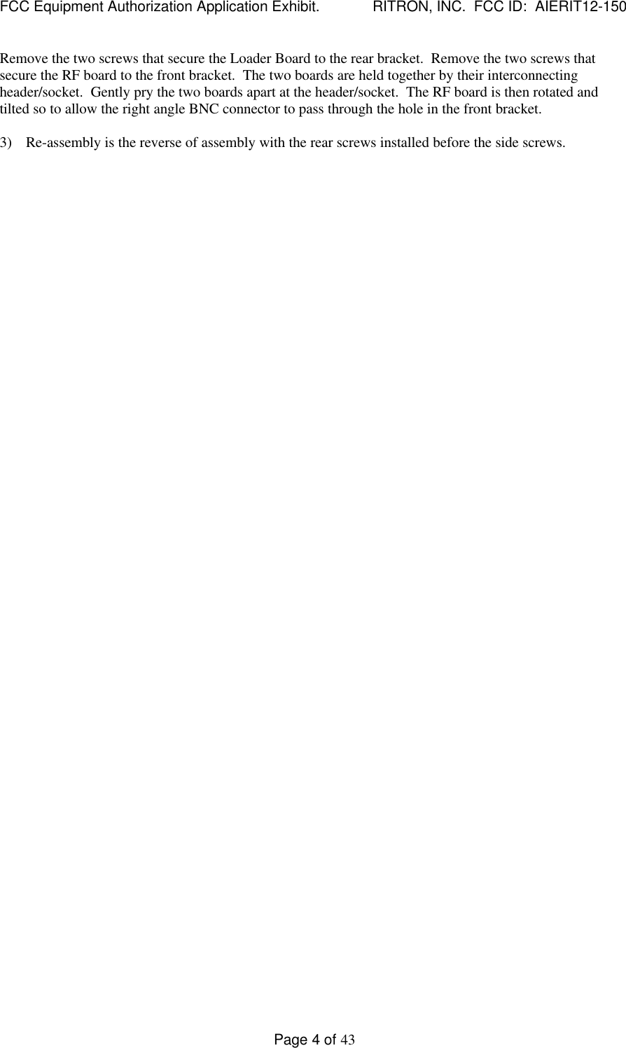 FCC Equipment Authorization Application Exhibit.             RITRON, INC.  FCC ID:  AIERIT12-150Page 4 of 43Remove the two screws that secure the Loader Board to the rear bracket.  Remove the two screws thatsecure the RF board to the front bracket.  The two boards are held together by their interconnectingheader/socket.  Gently pry the two boards apart at the header/socket.  The RF board is then rotated andtilted so to allow the right angle BNC connector to pass through the hole in the front bracket.3) Re-assembly is the reverse of assembly with the rear screws installed before the side screws.