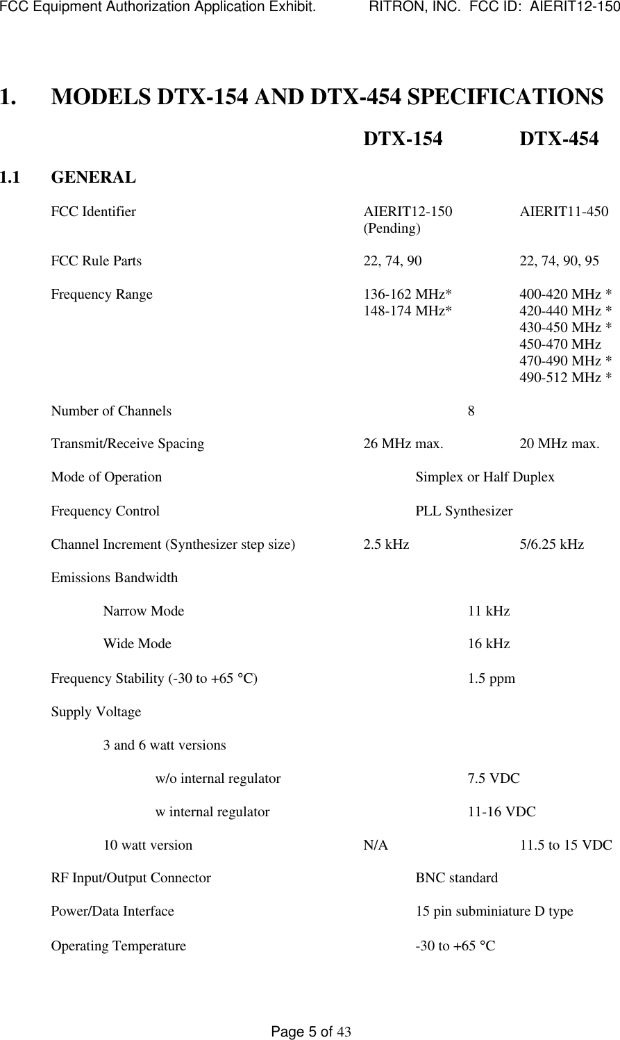 FCC Equipment Authorization Application Exhibit.             RITRON, INC.  FCC ID:  AIERIT12-150Page 5 of 431. MODELS DTX-154 AND DTX-454 SPECIFICATIONSDTX-154 DTX-4541.1 GENERALFCC Identifier AIERIT12-150 AIERIT11-450(Pending)FCC Rule Parts 22, 74, 90 22, 74, 90, 95Frequency Range 136-162 MHz* 400-420 MHz *148-174 MHz* 420-440 MHz *430-450 MHz *450-470 MHz470-490 MHz *490-512 MHz *Number of Channels 8Transmit/Receive Spacing 26 MHz max. 20 MHz max.Mode of Operation Simplex or Half DuplexFrequency Control PLL SynthesizerChannel Increment (Synthesizer step size) 2.5 kHz 5/6.25 kHzEmissions BandwidthNarrow Mode 11 kHzWide Mode 16 kHzFrequency Stability (-30 to +65 °C) 1.5 ppmSupply Voltage3 and 6 watt versionsw/o internal regulator 7.5 VDCw internal regulator 11-16 VDC10 watt version N/A 11.5 to 15 VDCRF Input/Output Connector BNC standardPower/Data Interface 15 pin subminiature D typeOperating Temperature -30 to +65 °C