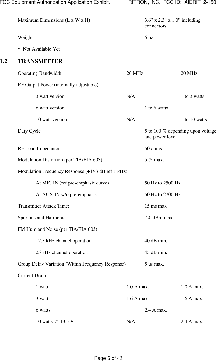 FCC Equipment Authorization Application Exhibit.             RITRON, INC.  FCC ID:  AIERIT12-150Page 6 of 43Maximum Dimensions (L x W x H) 3.6” x 2.3” x 1.0” includingconnectorsWeight 6 oz.*  Not Available Yet1.2 TRANSMITTEROperating Bandwidth 26 MHz 20 MHzRF Output Power(internally adjustable)3 watt version N/A 1 to 3 watts6 watt version 1 to 6 watts10 watt version N/A 1 to 10 wattsDuty Cycle 5 to 100 % depending upon voltageand power levelRF Load Impedance 50 ohmsModulation Distortion (per TIA/EIA 603) 5 % max.Modulation Frequency Response (+1/-3 dB ref 1 kHz)At MIC IN (ref pre-emphasis curve) 50 Hz to 2500 HzAt AUX IN w/o pre-emphasis 50 Hz to 2700 HzTransmitter Attack Time: 15 ms maxSpurious and Harmonics -20 dBm max.FM Hum and Noise (per TIA/EIA 603)12.5 kHz channel operation 40 dB min.25 kHz channel operation 45 dB min.Group Delay Variation (Within Frequency Response) 5 us max.Current Drain1 watt 1.0 A max. 1.0 A max.3 watts 1.6 A max. 1.6 A max.6 watts 2.4 A max.10 watts @ 13.5 V N/A 2.4 A max.