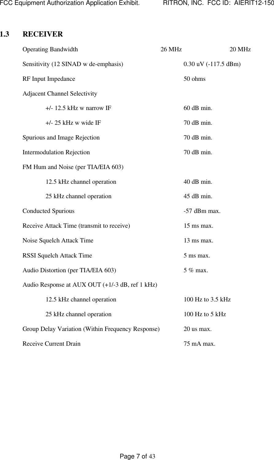 FCC Equipment Authorization Application Exhibit.             RITRON, INC.  FCC ID:  AIERIT12-150Page 7 of 431.3 RECEIVEROperating Bandwidth 26 MHz 20 MHzSensitivity (12 SINAD w de-emphasis) 0.30 uV (-117.5 dBm)RF Input Impedance 50 ohmsAdjacent Channel Selectivity+/- 12.5 kHz w narrow IF 60 dB min.+/- 25 kHz w wide IF 70 dB min.Spurious and Image Rejection 70 dB min.Intermodulation Rejection 70 dB min.FM Hum and Noise (per TIA/EIA 603)12.5 kHz channel operation 40 dB min.25 kHz channel operation 45 dB min.Conducted Spurious -57 dBm max.Receive Attack Time (transmit to receive) 15 ms max.Noise Squelch Attack Time 13 ms max.RSSI Squelch Attack Time 5 ms max.Audio Distortion (per TIA/EIA 603) 5 % max.Audio Response at AUX OUT (+1/-3 dB, ref 1 kHz)12.5 kHz channel operation 100 Hz to 3.5 kHz25 kHz channel operation 100 Hz to 5 kHzGroup Delay Variation (Within Frequency Response) 20 us max.Receive Current Drain 75 mA max.