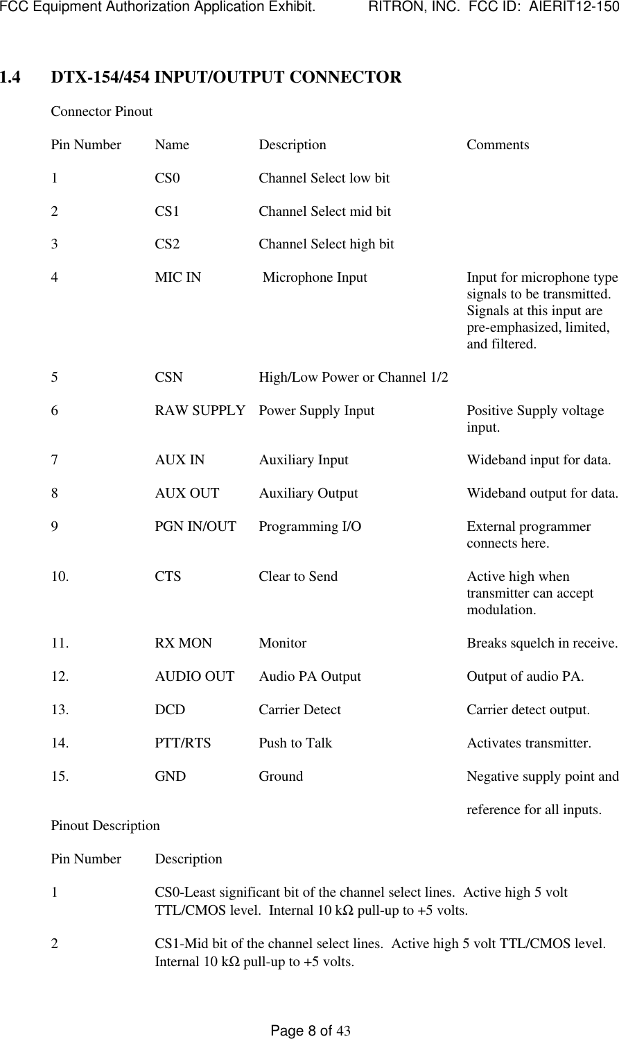 FCC Equipment Authorization Application Exhibit.             RITRON, INC.  FCC ID:  AIERIT12-150Page 8 of 431.4 DTX-154/454 INPUT/OUTPUT CONNECTORConnector PinoutPin Number Name Description Comments1CS0 Channel Select low bit2CS1 Channel Select mid bit3CS2 Channel Select high bit4MIC IN  Microphone Input Input for microphone typesignals to be transmitted.Signals at this input arepre-emphasized, limited,and filtered.5CSN High/Low Power or Channel 1/26RAW SUPPLY Power Supply Input Positive Supply voltageinput.7AUX IN Auxiliary Input Wideband input for data.8AUX OUT Auxiliary Output Wideband output for data.9PGN IN/OUT Programming I/O External programmerconnects here.10. CTS Clear to Send Active high whentransmitter can acceptmodulation.11. RX MON Monitor Breaks squelch in receive.12. AUDIO OUT Audio PA Output Output of audio PA.13. DCD Carrier Detect Carrier detect output.14. PTT/RTS Push to Talk Activates transmitter.15. GND Ground Negative supply point andreference for all inputs.Pinout DescriptionPin Number Description1CS0-Least significant bit of the channel select lines.  Active high 5 voltTTL/CMOS level.  Internal 10 kΩ pull-up to +5 volts.2CS1-Mid bit of the channel select lines.  Active high 5 volt TTL/CMOS level.Internal 10 kΩ pull-up to +5 volts.