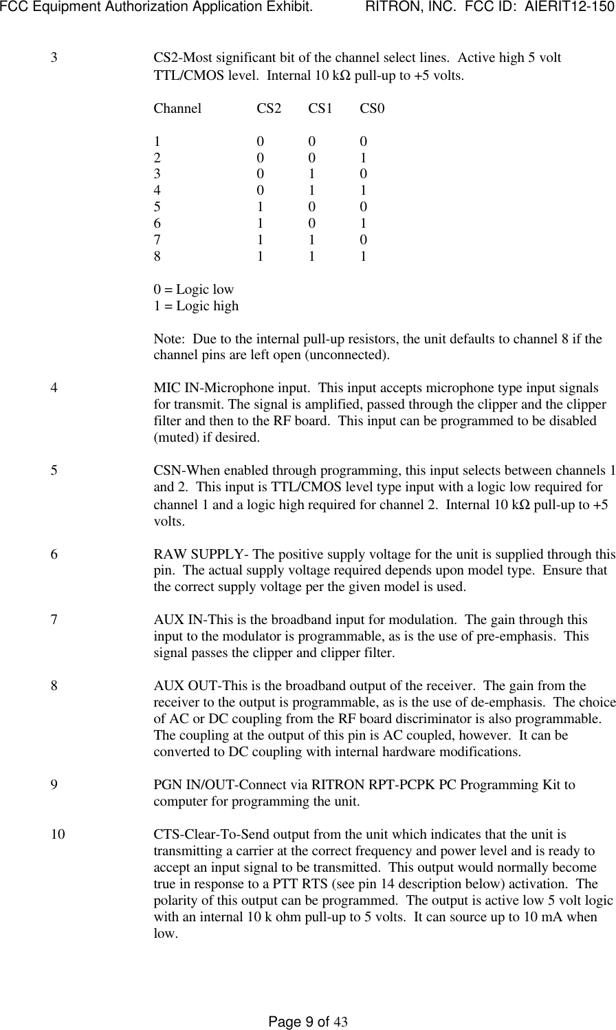 FCC Equipment Authorization Application Exhibit.             RITRON, INC.  FCC ID:  AIERIT12-150Page 9 of 433CS2-Most significant bit of the channel select lines.  Active high 5 voltTTL/CMOS level.  Internal 10 kΩ pull-up to +5 volts.Channel CS2 CS1 CS01 0 0 02 0 0 13 0 1 04 0 1 15 1 0 06 1 0 17 1 1 08 1 1 10 = Logic low1 = Logic highNote:  Due to the internal pull-up resistors, the unit defaults to channel 8 if thechannel pins are left open (unconnected).4MIC IN-Microphone input.  This input accepts microphone type input signalsfor transmit. The signal is amplified, passed through the clipper and the clipperfilter and then to the RF board.  This input can be programmed to be disabled(muted) if desired.5CSN-When enabled through programming, this input selects between channels 1and 2.  This input is TTL/CMOS level type input with a logic low required forchannel 1 and a logic high required for channel 2.  Internal 10 kΩ pull-up to +5volts.6RAW SUPPLY- The positive supply voltage for the unit is supplied through thispin.  The actual supply voltage required depends upon model type.  Ensure thatthe correct supply voltage per the given model is used.7AUX IN-This is the broadband input for modulation.  The gain through thisinput to the modulator is programmable, as is the use of pre-emphasis.  Thissignal passes the clipper and clipper filter.8AUX OUT-This is the broadband output of the receiver.  The gain from thereceiver to the output is programmable, as is the use of de-emphasis.  The choiceof AC or DC coupling from the RF board discriminator is also programmable.The coupling at the output of this pin is AC coupled, however.  It can beconverted to DC coupling with internal hardware modifications.9PGN IN/OUT-Connect via RITRON RPT-PCPK PC Programming Kit tocomputer for programming the unit.10 CTS-Clear-To-Send output from the unit which indicates that the unit istransmitting a carrier at the correct frequency and power level and is ready toaccept an input signal to be transmitted.  This output would normally becometrue in response to a PTT RTS (see pin 14 description below) activation.  Thepolarity of this output can be programmed.  The output is active low 5 volt logicwith an internal 10 k ohm pull-up to 5 volts.  It can source up to 10 mA whenlow.