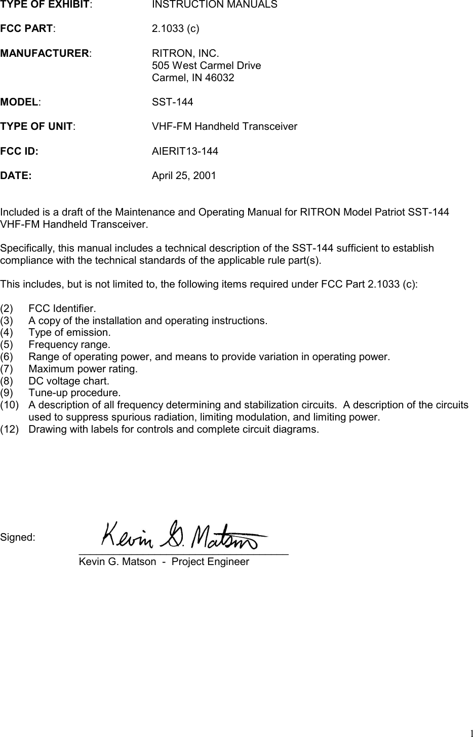 1TYPE OF EXHIBIT: INSTRUCTION MANUALSFCC PART: 2.1033 (c)MANUFACTURER: RITRON, INC.505 West Carmel DriveCarmel, IN 46032MODEL: SST-144TYPE OF UNIT: VHF-FM Handheld TransceiverFCC ID: AIERIT13-144DATE: April 25, 2001Included is a draft of the Maintenance and Operating Manual for RITRON Model Patriot SST-144VHF-FM Handheld Transceiver.Specifically, this manual includes a technical description of the SST-144 sufficient to establishcompliance with the technical standards of the applicable rule part(s).This includes, but is not limited to, the following items required under FCC Part 2.1033 (c):(2) FCC Identifier.(3) A copy of the installation and operating instructions.(4) Type of emission.(5) Frequency range.(6) Range of operating power, and means to provide variation in operating power.(7) Maximum power rating.(8) DC voltage chart.(9) Tune-up procedure.(10) A description of all frequency determining and stabilization circuits.  A description of the circuitsused to suppress spurious radiation, limiting modulation, and limiting power.(12) Drawing with labels for controls and complete circuit diagrams.Signed: ____________________________________ Kevin G. Matson  -  Project Engineer