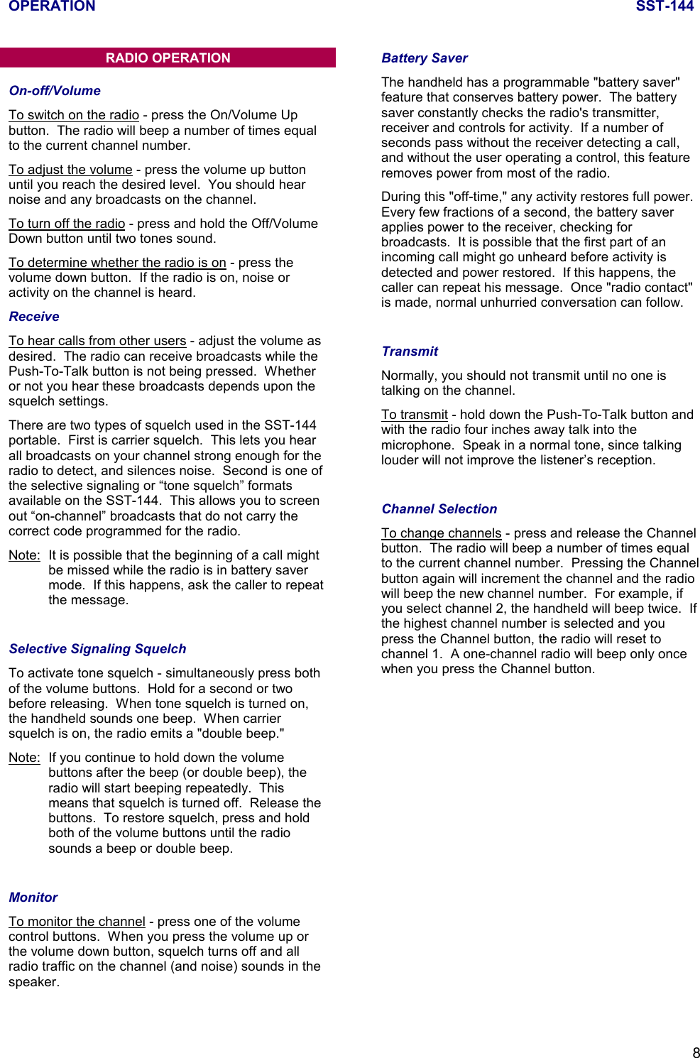 OPERATION SST-1448RADIO OPERATIONOn-off/VolumeTo switch on the radio - press the On/Volume Upbutton.  The radio will beep a number of times equalto the current channel number.To adjust the volume - press the volume up buttonuntil you reach the desired level.  You should hearnoise and any broadcasts on the channel.To turn off the radio - press and hold the Off/VolumeDown button until two tones sound.To determine whether the radio is on - press thevolume down button.  If the radio is on, noise oractivity on the channel is heard.ReceiveTo hear calls from other users - adjust the volume asdesired.  The radio can receive broadcasts while thePush-To-Talk button is not being pressed.  Whetheror not you hear these broadcasts depends upon thesquelch settings.There are two types of squelch used in the SST-144portable.  First is carrier squelch.  This lets you hearall broadcasts on your channel strong enough for theradio to detect, and silences noise.  Second is one ofthe selective signaling or “tone squelch” formatsavailable on the SST-144.  This allows you to screenout “on-channel” broadcasts that do not carry thecorrect code programmed for the radio.Note: It is possible that the beginning of a call mightbe missed while the radio is in battery savermode.  If this happens, ask the caller to repeatthe message.Selective Signaling SquelchTo activate tone squelch - simultaneously press bothof the volume buttons.  Hold for a second or twobefore releasing.  When tone squelch is turned on,the handheld sounds one beep.  When carriersquelch is on, the radio emits a &quot;double beep.&quot;Note: If you continue to hold down the volumebuttons after the beep (or double beep), theradio will start beeping repeatedly.  Thismeans that squelch is turned off.  Release thebuttons.  To restore squelch, press and holdboth of the volume buttons until the radiosounds a beep or double beep.MonitorTo monitor the channel - press one of the volumecontrol buttons.  When you press the volume up orthe volume down button, squelch turns off and allradio traffic on the channel (and noise) sounds in thespeaker.Battery SaverThe handheld has a programmable &quot;battery saver&quot;feature that conserves battery power.  The batterysaver constantly checks the radio&apos;s transmitter,receiver and controls for activity.  If a number ofseconds pass without the receiver detecting a call,and without the user operating a control, this featureremoves power from most of the radio.During this &quot;off-time,&quot; any activity restores full power.Every few fractions of a second, the battery saverapplies power to the receiver, checking forbroadcasts.  It is possible that the first part of anincoming call might go unheard before activity isdetected and power restored.  If this happens, thecaller can repeat his message.  Once &quot;radio contact&quot;is made, normal unhurried conversation can follow.TransmitNormally, you should not transmit until no one istalking on the channel.To transmit - hold down the Push-To-Talk button andwith the radio four inches away talk into themicrophone.  Speak in a normal tone, since talkinglouder will not improve the listener’s reception.Channel SelectionTo change channels - press and release the Channelbutton.  The radio will beep a number of times equalto the current channel number.  Pressing the Channelbutton again will increment the channel and the radiowill beep the new channel number.  For example, ifyou select channel 2, the handheld will beep twice.  Ifthe highest channel number is selected and youpress the Channel button, the radio will reset tochannel 1.  A one-channel radio will beep only oncewhen you press the Channel button.