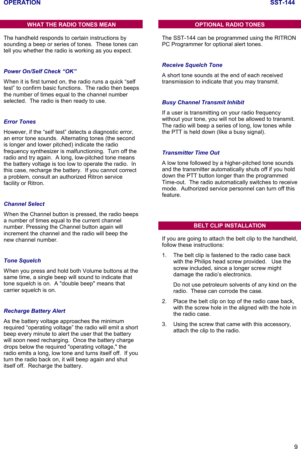 OPERATION SST-1449WHAT THE RADIO TONES MEANThe handheld responds to certain instructions bysounding a beep or series of tones.  These tones cantell you whether the radio is working as you expect.Power On/Self Check “OK”When it is first turned on, the radio runs a quick “selftest” to confirm basic functions.  The radio then beepsthe number of times equal to the channel numberselected.  The radio is then ready to use.Error TonesHowever, if the “self test” detects a diagnostic error,an error tone sounds.  Alternating tones (the secondis longer and lower pitched) indicate the radiofrequency synthesizer is malfunctioning.  Turn off theradio and try again.  A long, low-pitched tone meansthe battery voltage is too low to operate the radio.  Inthis case, recharge the battery.  If you cannot correcta problem, consult an authorized Ritron servicefacility or Ritron.Channel SelectWhen the Channel button is pressed, the radio beepsa number of times equal to the current channelnumber. Pressing the Channel button again willincrement the channel and the radio will beep thenew channel number.Tone SquelchWhen you press and hold both Volume buttons at thesame time, a single beep will sound to indicate thattone squelch is on.  A &quot;double beep&quot; means thatcarrier squelch is on.Recharge Battery AlertAs the battery voltage approaches the minimumrequired “operating voltage” the radio will emit a shortbeep every minute to alert the user that the batterywill soon need recharging.  Once the battery chargedrops below the required &quot;operating voltage,&quot; theradio emits a long, low tone and turns itself off.  If youturn the radio back on, it will beep again and shutitself off.  Recharge the battery.OPTIONAL RADIO TONESThe SST-144 can be programmed using the RITRONPC Programmer for optional alert tones.Receive Squelch ToneA short tone sounds at the end of each receivedtransmission to indicate that you may transmit.Busy Channel Transmit InhibitIf a user is transmitting on your radio frequencywithout your tone, you will not be allowed to transmit.The radio will beep a series of long, low tones whilethe PTT is held down (like a busy signal).Transmitter Time OutA low tone followed by a higher-pitched tone soundsand the transmitter automatically shuts off if you holddown the PTT button longer than the programmedTime-out.  The radio automatically switches to receivemode.  Authorized service personnel can turn off thisfeature.BELT CLIP INSTALLATIONIf you are going to attach the belt clip to the handheld,follow these instructions:1. The belt clip is fastened to the radio case backwith the Philips head screw provided.   Use thescrew included, since a longer screw mightdamage the radio’s electronics.Do not use petroleum solvents of any kind on theradio.  These can corrode the case.2. Place the belt clip on top of the radio case back,with the screw hole in the aligned with the hole inthe radio case.3. Using the screw that came with this accessory,attach the clip to the radio.