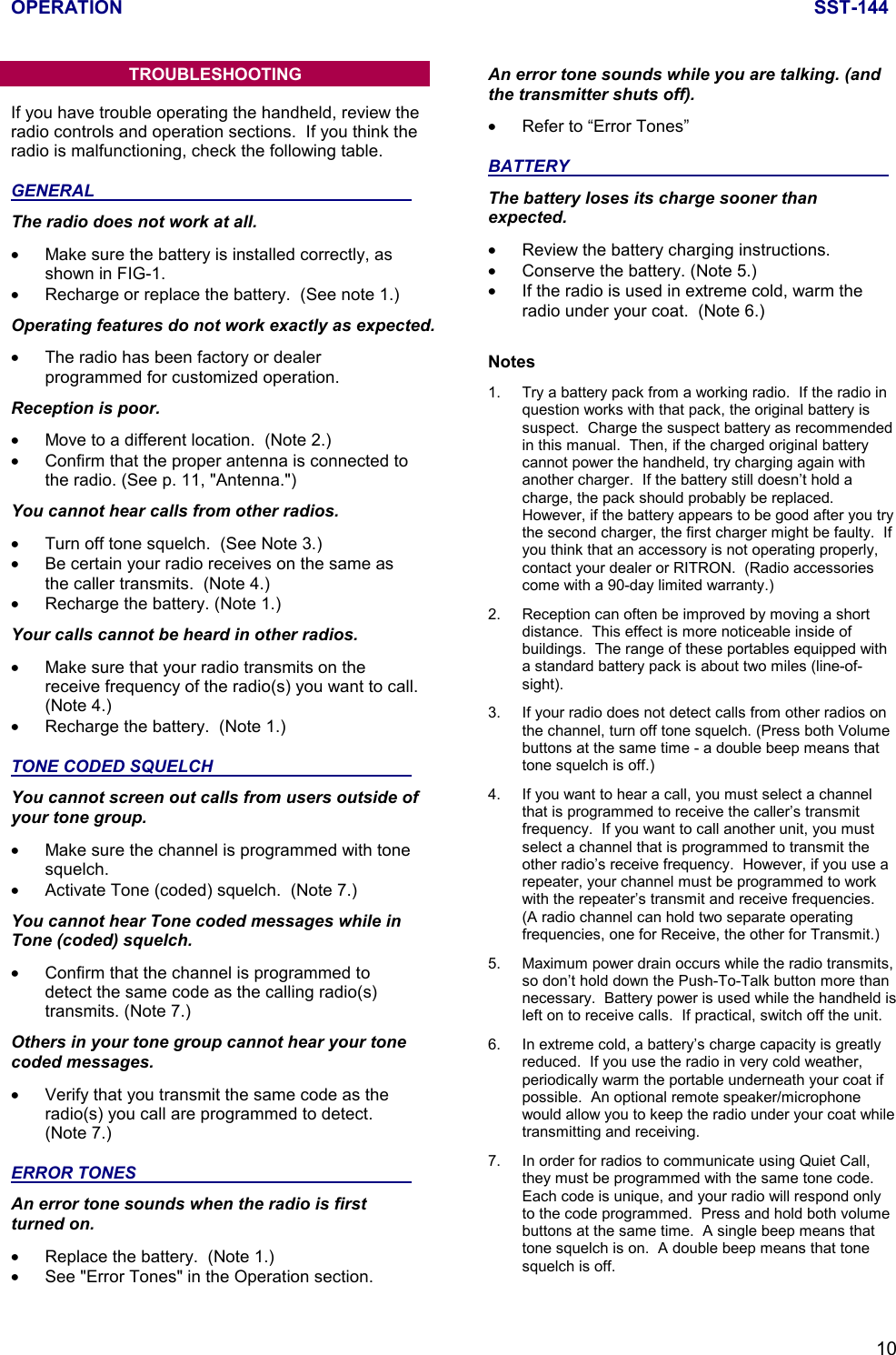 OPERATION SST-14410TROUBLESHOOTINGIf you have trouble operating the handheld, review theradio controls and operation sections.  If you think theradio is malfunctioning, check the following table.GENERAL                                                                   The radio does not work at all.•  Make sure the battery is installed correctly, asshown in FIG-1.•  Recharge or replace the battery.  (See note 1.)Operating features do not work exactly as expected.•  The radio has been factory or dealerprogrammed for customized operation.Reception is poor.•  Move to a different location.  (Note 2.)•  Confirm that the proper antenna is connected tothe radio. (See p. 11, &quot;Antenna.&quot;)You cannot hear calls from other radios.•  Turn off tone squelch.  (See Note 3.)•  Be certain your radio receives on the same asthe caller transmits.  (Note 4.)•  Recharge the battery. (Note 1.)Your calls cannot be heard in other radios.•  Make sure that your radio transmits on thereceive frequency of the radio(s) you want to call.(Note 4.)•  Recharge the battery.  (Note 1.)TONE CODED SQUELCH                                          You cannot screen out calls from users outside ofyour tone group.•  Make sure the channel is programmed with tonesquelch.•  Activate Tone (coded) squelch.  (Note 7.)You cannot hear Tone coded messages while inTone (coded) squelch.•  Confirm that the channel is programmed todetect the same code as the calling radio(s)transmits. (Note 7.)Others in your tone group cannot hear your tonecoded messages.•  Verify that you transmit the same code as theradio(s) you call are programmed to detect.(Note 7.)ERROR TONES                                                          An error tone sounds when the radio is firstturned on.•  Replace the battery.  (Note 1.)•  See &quot;Error Tones&quot; in the Operation section.An error tone sounds while you are talking. (andthe transmitter shuts off).•  Refer to “Error Tones”BATTERY                                                                    The battery loses its charge sooner thanexpected.•  Review the battery charging instructions.•  Conserve the battery. (Note 5.)•  If the radio is used in extreme cold, warm theradio under your coat.  (Note 6.)Notes1. Try a battery pack from a working radio.  If the radio inquestion works with that pack, the original battery issuspect.  Charge the suspect battery as recommendedin this manual.  Then, if the charged original batterycannot power the handheld, try charging again withanother charger.  If the battery still doesn’t hold acharge, the pack should probably be replaced.However, if the battery appears to be good after you trythe second charger, the first charger might be faulty.  Ifyou think that an accessory is not operating properly,contact your dealer or RITRON.  (Radio accessoriescome with a 90-day limited warranty.)2. Reception can often be improved by moving a shortdistance.  This effect is more noticeable inside ofbuildings.  The range of these portables equipped witha standard battery pack is about two miles (line-of-sight).3. If your radio does not detect calls from other radios onthe channel, turn off tone squelch. (Press both Volumebuttons at the same time - a double beep means thattone squelch is off.)4. If you want to hear a call, you must select a channelthat is programmed to receive the caller’s transmitfrequency.  If you want to call another unit, you mustselect a channel that is programmed to transmit theother radio’s receive frequency.  However, if you use arepeater, your channel must be programmed to workwith the repeater’s transmit and receive frequencies.(A radio channel can hold two separate operatingfrequencies, one for Receive, the other for Transmit.)5. Maximum power drain occurs while the radio transmits,so don’t hold down the Push-To-Talk button more thannecessary.  Battery power is used while the handheld isleft on to receive calls.  If practical, switch off the unit.6. In extreme cold, a battery’s charge capacity is greatlyreduced.  If you use the radio in very cold weather,periodically warm the portable underneath your coat ifpossible.  An optional remote speaker/microphonewould allow you to keep the radio under your coat whiletransmitting and receiving.7. In order for radios to communicate using Quiet Call,they must be programmed with the same tone code.Each code is unique, and your radio will respond onlyto the code programmed.  Press and hold both volumebuttons at the same time.  A single beep means thattone squelch is on.  A double beep means that tonesquelch is off.