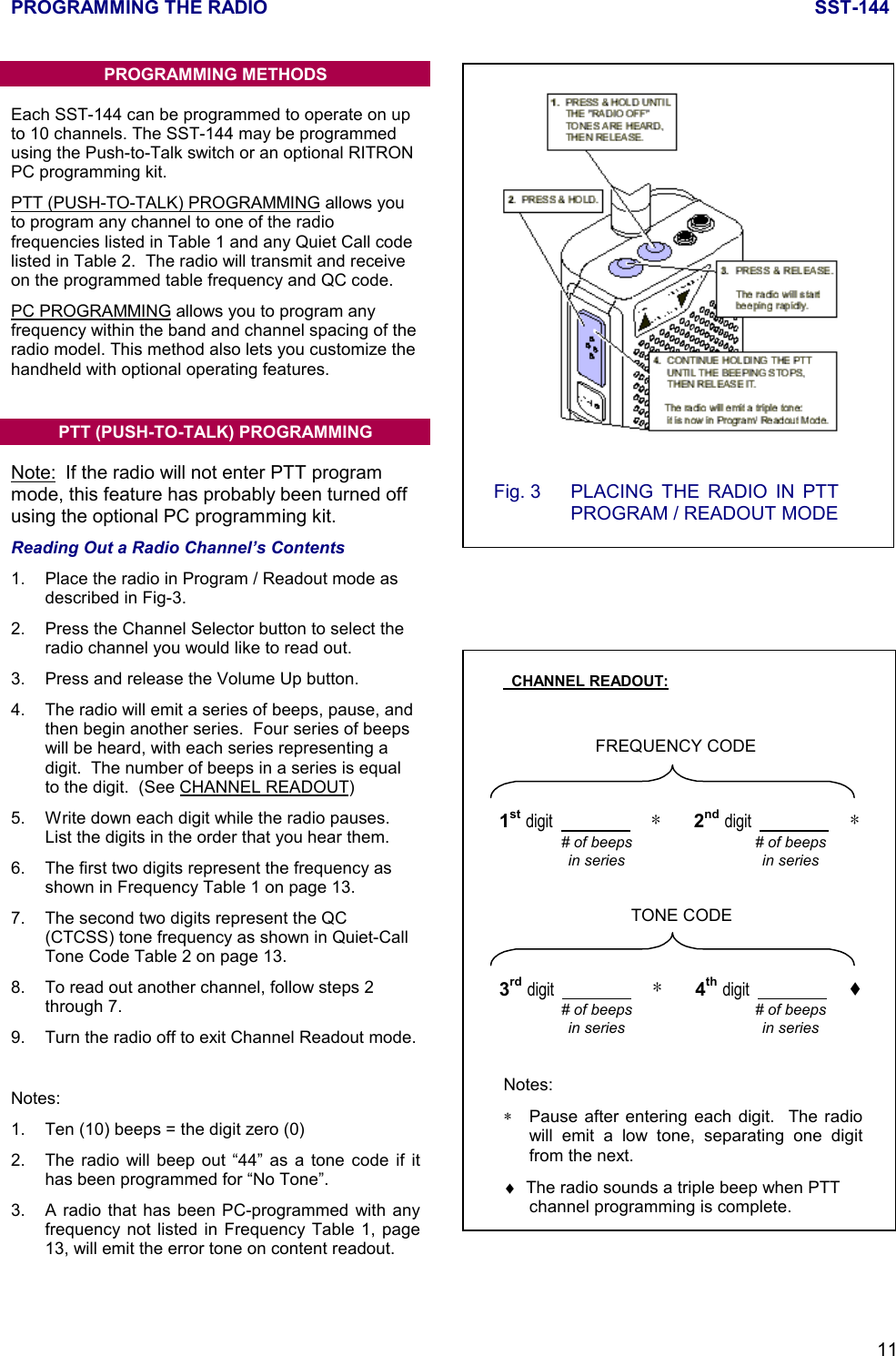 PROGRAMMING THE RADIO SST-14411PROGRAMMING METHODSEach SST-144 can be programmed to operate on upto 10 channels. The SST-144 may be programmedusing the Push-to-Talk switch or an optional RITRONPC programming kit.PTT (PUSH-TO-TALK) PROGRAMMING allows youto program any channel to one of the radiofrequencies listed in Table 1 and any Quiet Call codelisted in Table 2.  The radio will transmit and receiveon the programmed table frequency and QC code.PC PROGRAMMING allows you to program anyfrequency within the band and channel spacing of theradio model. This method also lets you customize thehandheld with optional operating features.PTT (PUSH-TO-TALK) PROGRAMMINGNote: If the radio will not enter PTT programmode, this feature has probably been turned offusing the optional PC programming kit.Reading Out a Radio Channel’s Contents1. Place the radio in Program / Readout mode asdescribed in Fig-3.2. Press the Channel Selector button to select theradio channel you would like to read out.3. Press and release the Volume Up button.4. The radio will emit a series of beeps, pause, andthen begin another series.  Four series of beepswill be heard, with each series representing adigit.  The number of beeps in a series is equalto the digit.  (See CHANNEL READOUT)5. Write down each digit while the radio pauses.List the digits in the order that you hear them.6. The first two digits represent the frequency asshown in Frequency Table 1 on page 13.7. The second two digits represent the QC(CTCSS) tone frequency as shown in Quiet-CallTone Code Table 2 on page 13.8. To read out another channel, follow steps 2through 7.9. Turn the radio off to exit Channel Readout mode.Notes:1. Ten (10) beeps = the digit zero (0)2. The radio will beep out “44” as a tone code if ithas been programmed for “No Tone”.3. A radio that has been PC-programmed with anyfrequency not listed in Frequency Table 1, page13, will emit the error tone on content readout.Fig. 3 PLACING THE RADIO IN PTTPROGRAM / READOUT MODE  CHANNEL READOUT:FREQUENCY CODE# of beepsin series1st digit                        ∗        2nd digit                        ∗# of beepsin seriesTONE CODE# of beepsin series3rd digit                        ∗        4th digit                        ♦# of beepsin seriesNotes:∗Pause after entering each digit.  The radiowill emit a low tone, separating one digitfrom the next.♦  The radio sounds a triple beep when PTTchannel programming is complete.