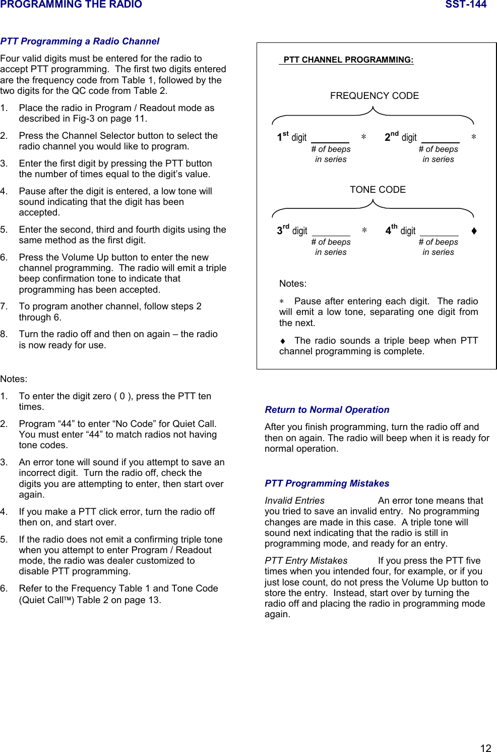 PROGRAMMING THE RADIO SST-14412PTT Programming a Radio ChannelFour valid digits must be entered for the radio toaccept PTT programming.  The first two digits enteredare the frequency code from Table 1, followed by thetwo digits for the QC code from Table 2.1. Place the radio in Program / Readout mode asdescribed in Fig-3 on page 11.2. Press the Channel Selector button to select theradio channel you would like to program.3. Enter the first digit by pressing the PTT buttonthe number of times equal to the digit’s value.4. Pause after the digit is entered, a low tone willsound indicating that the digit has beenaccepted.5. Enter the second, third and fourth digits using thesame method as the first digit.6. Press the Volume Up button to enter the newchannel programming.  The radio will emit a triplebeep confirmation tone to indicate thatprogramming has been accepted.7. To program another channel, follow steps 2through 6.8. Turn the radio off and then on again – the radiois now ready for use.Notes:1. To enter the digit zero ( 0 ), press the PTT tentimes.2. Program “44” to enter “No Code” for Quiet Call.You must enter “44” to match radios not havingtone codes.3. An error tone will sound if you attempt to save anincorrect digit.  Turn the radio off, check thedigits you are attempting to enter, then start overagain.4. If you make a PTT click error, turn the radio offthen on, and start over.5. If the radio does not emit a confirming triple tonewhen you attempt to enter Program / Readoutmode, the radio was dealer customized todisable PTT programming.6. Refer to the Frequency Table 1 and Tone Code(Quiet Call) Table 2 on page 13.Return to Normal OperationAfter you finish programming, turn the radio off andthen on again. The radio will beep when it is ready fornormal operation.PTT Programming MistakesInvalid Entries An error tone means thatyou tried to save an invalid entry.  No programmingchanges are made in this case.  A triple tone willsound next indicating that the radio is still inprogramming mode, and ready for an entry.PTT Entry Mistakes If you press the PTT fivetimes when you intended four, for example, or if youjust lose count, do not press the Volume Up button tostore the entry.  Instead, start over by turning theradio off and placing the radio in programming modeagain.  PTT CHANNEL PROGRAMMING:FREQUENCY CODE# of beepsin series1st digit                        ∗        2nd digit                        ∗# of beepsin seriesTONE CODE# of beepsin series3rd digit                        ∗        4th digit                        ♦# of beepsin seriesNotes:∗Pause after entering each digit.  The radiowill emit a low tone, separating one digit fromthe next.♦  The radio sounds a triple beep when PTTchannel programming is complete.