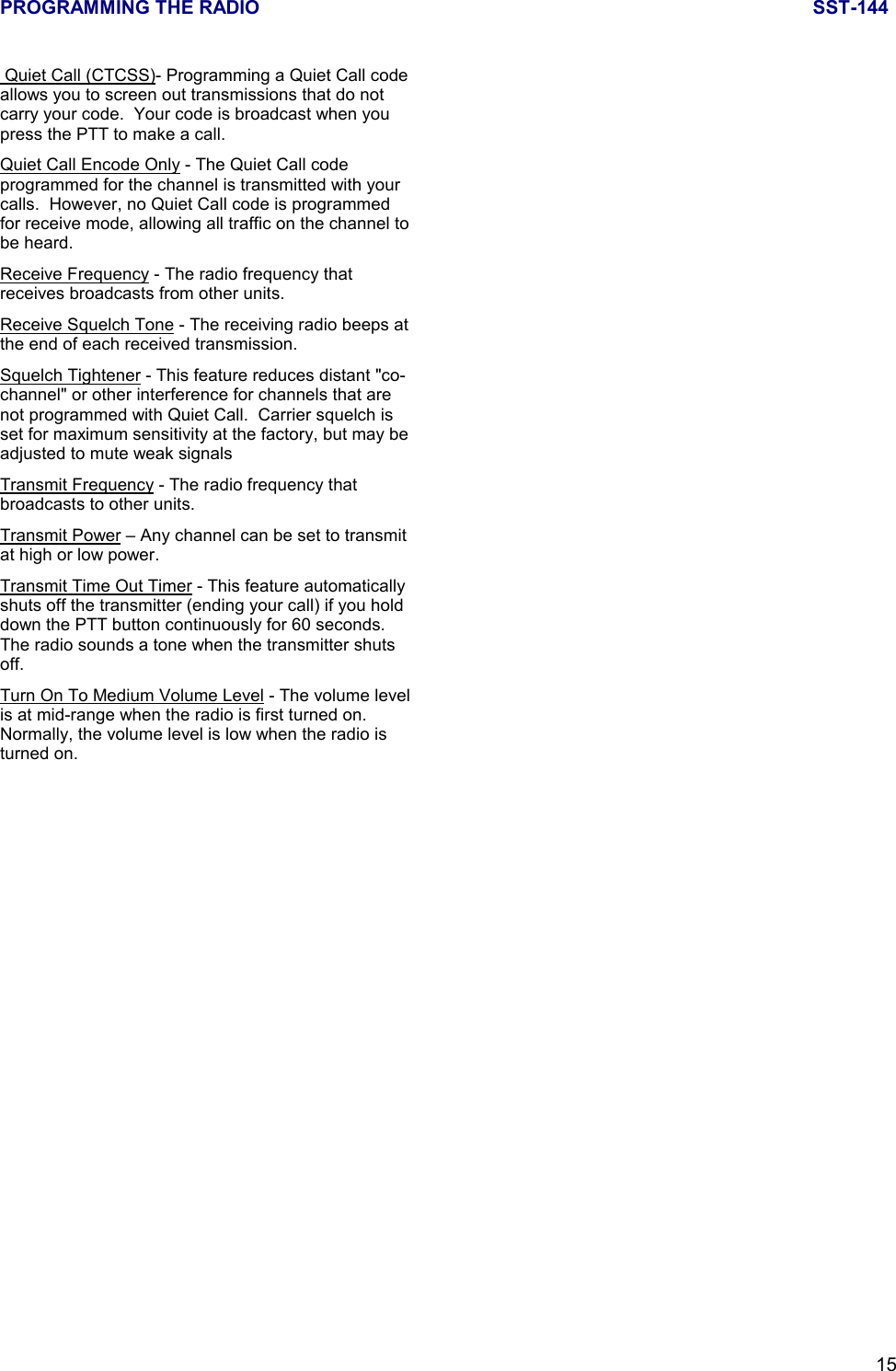 PROGRAMMING THE RADIO SST-14415 Quiet Call (CTCSS)- Programming a Quiet Call codeallows you to screen out transmissions that do notcarry your code.  Your code is broadcast when youpress the PTT to make a call.Quiet Call Encode Only - The Quiet Call codeprogrammed for the channel is transmitted with yourcalls.  However, no Quiet Call code is programmedfor receive mode, allowing all traffic on the channel tobe heard.Receive Frequency - The radio frequency thatreceives broadcasts from other units.Receive Squelch Tone - The receiving radio beeps atthe end of each received transmission.Squelch Tightener - This feature reduces distant &quot;co-channel&quot; or other interference for channels that arenot programmed with Quiet Call.  Carrier squelch isset for maximum sensitivity at the factory, but may beadjusted to mute weak signalsTransmit Frequency - The radio frequency thatbroadcasts to other units.Transmit Power – Any channel can be set to transmitat high or low power.Transmit Time Out Timer - This feature automaticallyshuts off the transmitter (ending your call) if you holddown the PTT button continuously for 60 seconds.The radio sounds a tone when the transmitter shutsoff.Turn On To Medium Volume Level - The volume levelis at mid-range when the radio is first turned on.Normally, the volume level is low when the radio isturned on.