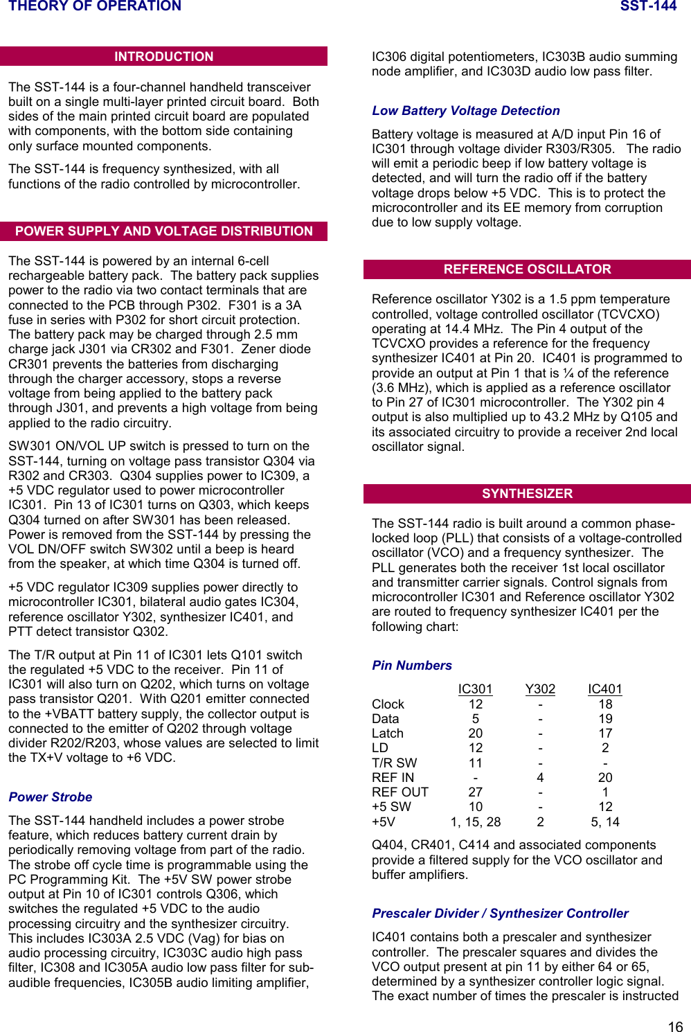 THEORY OF OPERATION SST-14416INTRODUCTIONThe SST-144 is a four-channel handheld transceiverbuilt on a single multi-layer printed circuit board.  Bothsides of the main printed circuit board are populatedwith components, with the bottom side containingonly surface mounted components.The SST-144 is frequency synthesized, with allfunctions of the radio controlled by microcontroller.POWER SUPPLY AND VOLTAGE DISTRIBUTIONThe SST-144 is powered by an internal 6-cellrechargeable battery pack.  The battery pack suppliespower to the radio via two contact terminals that areconnected to the PCB through P302.  F301 is a 3Afuse in series with P302 for short circuit protection.The battery pack may be charged through 2.5 mmcharge jack J301 via CR302 and F301.  Zener diodeCR301 prevents the batteries from dischargingthrough the charger accessory, stops a reversevoltage from being applied to the battery packthrough J301, and prevents a high voltage from beingapplied to the radio circuitry.SW301 ON/VOL UP switch is pressed to turn on theSST-144, turning on voltage pass transistor Q304 viaR302 and CR303.  Q304 supplies power to IC309, a+5 VDC regulator used to power microcontrollerIC301.  Pin 13 of IC301 turns on Q303, which keepsQ304 turned on after SW301 has been released.Power is removed from the SST-144 by pressing theVOL DN/OFF switch SW302 until a beep is heardfrom the speaker, at which time Q304 is turned off.+5 VDC regulator IC309 supplies power directly tomicrocontroller IC301, bilateral audio gates IC304,reference oscillator Y302, synthesizer IC401, andPTT detect transistor Q302.The T/R output at Pin 11 of IC301 lets Q101 switchthe regulated +5 VDC to the receiver.  Pin 11 ofIC301 will also turn on Q202, which turns on voltagepass transistor Q201.  With Q201 emitter connectedto the +VBATT battery supply, the collector output isconnected to the emitter of Q202 through voltagedivider R202/R203, whose values are selected to limitthe TX+V voltage to +6 VDC.Power StrobeThe SST-144 handheld includes a power strobefeature, which reduces battery current drain byperiodically removing voltage from part of the radio.The strobe off cycle time is programmable using thePC Programming Kit.  The +5V SW power strobeoutput at Pin 10 of IC301 controls Q306, whichswitches the regulated +5 VDC to the audioprocessing circuitry and the synthesizer circuitry.This includes IC303A 2.5 VDC (Vag) for bias onaudio processing circuitry, IC303C audio high passfilter, IC308 and IC305A audio low pass filter for sub-audible frequencies, IC305B audio limiting amplifier,IC306 digital potentiometers, IC303B audio summingnode amplifier, and IC303D audio low pass filter.Low Battery Voltage DetectionBattery voltage is measured at A/D input Pin 16 ofIC301 through voltage divider R303/R305.   The radiowill emit a periodic beep if low battery voltage isdetected, and will turn the radio off if the batteryvoltage drops below +5 VDC.  This is to protect themicrocontroller and its EE memory from corruptiondue to low supply voltage.REFERENCE OSCILLATORReference oscillator Y302 is a 1.5 ppm temperaturecontrolled, voltage controlled oscillator (TCVCXO)operating at 14.4 MHz.  The Pin 4 output of theTCVCXO provides a reference for the frequencysynthesizer IC401 at Pin 20.  IC401 is programmed toprovide an output at Pin 1 that is ¼ of the reference(3.6 MHz), which is applied as a reference oscillatorto Pin 27 of IC301 microcontroller.  The Y302 pin 4output is also multiplied up to 43.2 MHz by Q105 andits associated circuitry to provide a receiver 2nd localoscillator signal.SYNTHESIZERThe SST-144 radio is built around a common phase-locked loop (PLL) that consists of a voltage-controlledoscillator (VCO) and a frequency synthesizer.  ThePLL generates both the receiver 1st local oscillatorand transmitter carrier signals. Control signals frommicrocontroller IC301 and Reference oscillator Y302are routed to frequency synthesizer IC401 per thefollowing chart:Pin NumbersIC301 Y302 IC401Clock 12 - 18Data 5 - 19Latch 20 - 17LD 12 - 2T/R SW 11 - -REF IN - 4 20REF OUT 27 - 1+5 SW 10 - 12+5V 1, 15, 28 2 5, 14Q404, CR401, C414 and associated componentsprovide a filtered supply for the VCO oscillator andbuffer amplifiers.Prescaler Divider / Synthesizer ControllerIC401 contains both a prescaler and synthesizercontroller.  The prescaler squares and divides theVCO output present at pin 11 by either 64 or 65,determined by a synthesizer controller logic signal.The exact number of times the prescaler is instructed