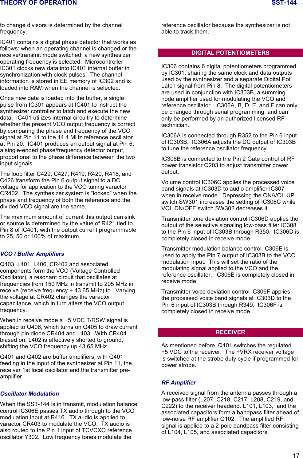 THEORY OF OPERATION SST-14417to change divisors is determined by the channelfrequency.IC401 contains a digital phase detector that works asfollows: when an operating channel is changed or thereceive/transmit mode switched, a new synthesizeroperating frequency is selected.  MicrocontrollerIC301 clocks new data into IC401 internal buffer insynchronization with clock pulses.  The channelinformation is stored in EE memory of IC302 and isloaded into RAM when the channel is selected.Once new data is loaded into the buffer, a singlepulse from IC301 appears at IC401 to instruct thesynthesizer controller to latch and execute the newdata.  IC401 utilizes internal circuitry to determinewhether the present VCO output frequency is correctby comparing the phase and frequency of the VCOsignal at Pin 11 to the 14.4 MHz reference oscillatorat Pin 20.  IC401 produces an output signal at Pin 6,a single-ended phase/frequency detector output,proportional to the phase difference between the twoinput signals.The loop filter C429, C427, R419, R420, R418, andC426 transform the Pin 6 output signal to a DCvoltage for application to the VCO tuning varactorCR402.  The synthesizer system is “locked” when thephase and frequency of both the reference and thedivided VCO signal are the same.The maximum amount of current this output can sinkor source is determined by the value of R421 tied toPin 8 of IC401, with the output current programmableto 25, 50 or 100% of maximum.VCO / Buffer AmplifiersQ403, L401, L406, CR402 and associatedcomponents form the VCO (Voltage ControlledOscillator), a resonant circuit that oscillates atfrequencies from 150 MHz in transmit to 205 MHz inreceive (receive frequency + 43.65 MHz) to.  Varyingthe voltage at CR402 changes the varactorcapacitance, which in turn alters the VCO outputfrequency.When in receive mode a +5 VDC T/RSW signal isapplied to Q406, which turns on Q405 to draw currentthrough pin diode CR404 and L403.  With CR404biased on, L402 is effectively shorted to ground,shifting the VCO frequency up 43.65 MHz.Q401 and Q402 are buffer amplifiers, with Q401feeding in the input of the synthesizer at Pin 11, thereceiver 1st local oscillator and the transmitter pre-amplifier.Oscillator ModulationWhen the SST-144 is in transmit, modulation balancecontrol IC306E passes TX audio through to the VCOmodulation input at R416.  TX audio is applied tovaractor CR403 to modulate the VCO.  TX audio isalso routed to the Pin 1 input of TCVCXO referenceoscillator Y302.  Low frequency tones modulate thereference oscillator because the synthesizer is notable to track them.DIGITAL POTENTIOMETERSIC306 contains 6 digital potentiometers programmedby IC301, sharing the same clock and data outputsused by the synthesizer and a separate Digital PotLatch signal from Pin 8.  The digital potentiometersare used in conjunction with IC303B, a summingnode amplifier used for modulating the VCO andreference oscillator.  IC306A, B, D, E, and F can onlybe changed through serial programming, and canonly be performed by an authorized licensed RFtechnician.IC306A is connected through R352 to the Pin 6 inputof IC303B.  IC306A adjusts the DC output of IC303Bto tune the reference oscillator frequency.IC306B is connected to the Pin 2 Gate control of RFpower transistor Q203 to adjust transmitter poweroutput.Volume control IC306C applies the processed voiceband signals at IC303D to audio amplifier IC307when in receive mode.  Depressing the ON/VOL UPswitch SW301 increases the setting of IC306C whileVOL DN/OFF switch SW302 decreases it.Transmitter tone deviation control IC306D applies theoutput of the selective signaling low-pass filter IC308to the Pin 6 input of IC303B through R350.  IC306D iscompletely closed in receive mode.Transmitter modulation balance control IC306E isused to apply the Pin 7 output of IC303B to the VCOmodulation input.  This will set the ratio of themodulating signal applied to the VCO and thereference oscillator.  IC306E is completely closed inreceive mode.Transmitter voice deviation control IC306F appliesthe processed voice band signals at IC303D to thePin 6 input of IC303B through R349.  IC306F iscompletely closed in receive mode.RECEIVERAs mentioned before, Q101 switches the regulated+5 VDC to the receiver.  The +VRX receiver voltageis switched at the strobe duty cycle if programmed forpower strobe.RF AmplifierA received signal from the antenna passes through alow-pass filter (L207, C218, C217, L208, C219, andC222) to the receiver headend. L101, L103,  and theassociated capacitors form a bandpass filter ahead oflow-noise RF amplifier Q102.  The amplified RFsignal is applied to a 2-pole bandpass filter consistingof L104, L105, and associated capacitors.