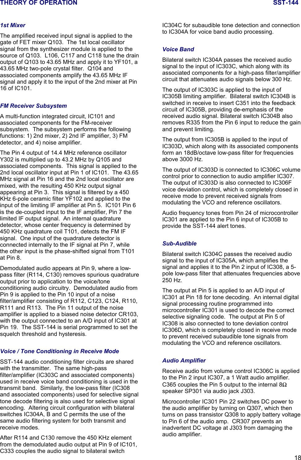 THEORY OF OPERATION SST-144181st MixerThe amplified received input signal is applied to thegate of FET mixer Q103.  The 1st local oscillatorsignal from the synthesizer module is applied to thesource of Q103.  L106, C117 and C118 tune the drainoutput of Q103 to 43.65 MHz and apply it to YF101, a43.65 MHz two-pole crystal filter.  Q104 andassociated components amplify the 43.65 MHz IFsignal and apply it to the input of the 2nd mixer at Pin16 of IC101.FM Receiver SubsystemA multi-function integrated circuit, IC101 andassociated components for the FM-receiversubsystem.  The subsystem performs the followingfunctions: 1) 2nd mixer, 2) 2nd IF amplifier, 3) FMdetector, and 4) noise amplifier.The Pin 4 output of 14.4 MHz reference oscillatorY302 is multiplied up to 43.2 MHz by Q105 andassociated components.  This signal is applied to the2nd local oscillator input at Pin 1 of IC101.  The 43.65MHz signal at Pin 16 and the 2nd local oscillator aremixed, with the resulting 450 KHz output signalappearing at Pin 3.  This signal is filtered by a 450KHz 6-pole ceramic filter YF102 and applied to theinput of the limiting IF amplifier at Pin 5.  IC101 Pin 6is the de-coupled input to the IF amplifier, Pin 7 thelimited IF output signal.  An internal quadraturedetector, whose center frequency is determined by450 KHz quadrature coil T101, detects the FM IFsignal.  One input of the quadrature detector isconnected internally to the IF signal at Pin 7, whilethe other input is the phase-shifted signal from T101at Pin 8.Demodulated audio appears at Pin 9, where a low-pass filter (R114, C130) removes spurious quadratureoutput prior to application to the voice/toneconditioning audio circuitry.  Demodulated audio fromPin 9 is applied to the Pin 10 input of a noisefilter/amplifier consisting of R112, C123, C124, R110,R111 and R113.  The Pin 11 output of the noiseamplifier is applied to a biased noise detector CR103,with the output connected to an A/D input of IC301 atPin 19.  The SST-144 is serial programmed to set thesquelch threshold and hysteresis.Voice / Tone Conditioning in Receive ModeSST-144 audio conditioning filter circuits are sharedwith the transmitter.  The same high-passfilter/amplifier (IC303C and associated components)used in receive voice band conditioning is used in thetransmit band.  Similarly, the low-pass filter (IC308and associated components) used for selective signaltone decode filtering is also used for selective signalencoding.  Altering circuit configuration with bilateralswitches IC304A, B and C permits the use of thesame audio filtering system for both transmit andreceive modes.After R114 and C130 remove the 450 KHz elementfrom the demodulated audio output at Pin 9 of IC101,C333 couples the audio signal to bilateral switchIC304C for subaudible tone detection and connectionto IC304A for voice band audio processing.Voice BandBilateral switch IC304A passes the received audiosignal to the input of IC303C, which along with itsassociated components for a high-pass filter/amplifiercircuit that attenuates audio signals below 300 Hz.The output of IC303C is applied to the input ofIC305B limiting amplifier.  Bilateral switch IC304B isswitched in receive to insert C351 into the feedbackcircuit of IC305B, providing de-emphasis of thereceived audio signal. Bilateral switch IC304B alsoremoves R335 from the Pin 6 input to reduce the gainand prevent limiting.The output from IC305B is applied to the input ofIC303D, which along with its associated componentsform an 18dB/octave low-pass filter for frequenciesabove 3000 Hz.The output of IC303D is connected to IC306C volumecontrol prior to connection to audio amplifier IC307.The output of IC303D is also connected to IC306Fvoice deviation control, which is completely closed inreceive mode to prevent received signals frommodulating the VCO and reference oscillators.Audio frequency tones from Pin 24 of microcontrollerIC301 are applied to the Pin 6 input of IC305B toprovide the SST-144 alert tones.Sub-AudibleBilateral switch IC304C passes the received audiosignal to the input of IC305A, which amplifies thesignal and applies it to the Pin 2 input of IC308, a 5-pole low-pass filter that attenuates frequencies above250 Hz.The output at Pin 5 is applied to an A/D input ofIC301 at Pin 18 for tone decoding.  An internal digitalsignal processing routine programmed intomicrocontroller IC301 is used to decode the correctselective signaling code.  The output at Pin 5 ofIC308 is also connected to tone deviation controlIC306D, which is completely closed in receive modeto prevent received subaudible tone signals frommodulating the VCO and reference oscillators.Audio AmplifierReceive audio from volume control IC306C is appliedto the Pin 2 input IC307, a 1 Watt audio amplifier.C365 couples the Pin 5 output to the internal 8Ωspeaker SP301 via audio jack J303.Microcontroller IC301 Pin 22 switches DC power tothe audio amplifier by turning on Q307, which thenturns on pass transistor Q308 to apply battery voltageto Pin 6 of the audio amp.  CR307 prevents aninadvertent DC voltage at J303 from damaging theaudio amplifier.